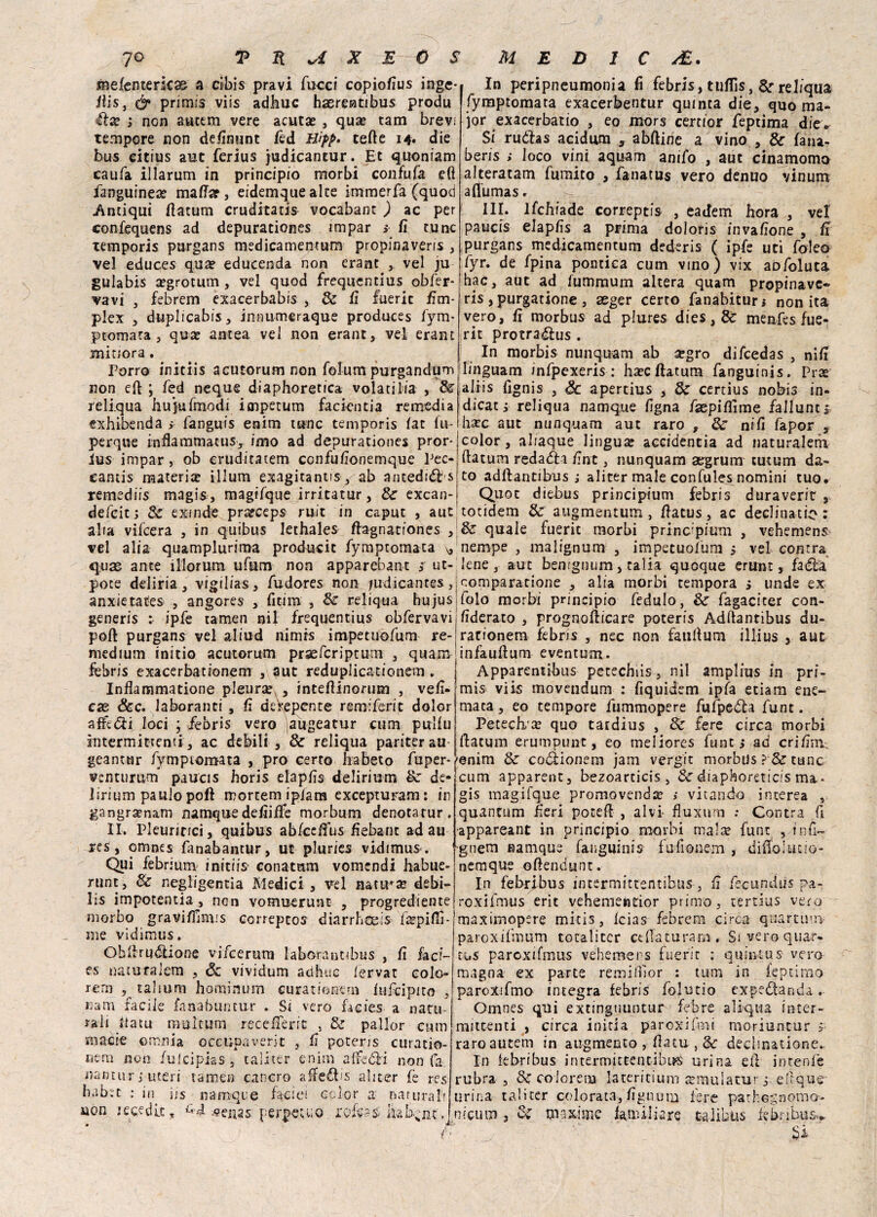 metencerkas a cibis pravi fucci copiofius inge* His, primis viis adirne hasrentibus produ afta? ; non ancem vere acuta? , qua? tam brevi tempore non definunt fed Bìpp. tede 14» die bus citius auc ferius judicancur. Et quoniam eaufa illarum in principio morbi confufa efì fianguineae malfar, eidemqueake immerfa (quod Antiqui flatum cruditatis vocabant ) ac per confequens ad depurationes impar > lì cune xemporis purgans medicamentum propinaveris , vel educes qua? educenda non erant , vel ju gulabis a?grotum , vel quod frequentius obfer- vavi , febrem exacerbabis , Se il fueric fitn- plex , duplicabis, innumcraque produces fym- ptomara , qua: antea vel non erant, vel erant minora. Porro initiis acutorum non folum purgandum non eli ; fed neque diaphoretica volati Pia , Se reliqua hujufmodi impetum facientia remedia exhibenda > fanguis enim urne temporis fat lu- perque inflamtnatus, imo ad depurationes pror- ius impar, ob eruditatem confufionemque Pec¬ canti materia: illum exagitantis, ab anteduds remediis magis, magifque irritatur, Se excan- defeit ; Se exinde prarceps ruit in caput , aut alia vifeera , in quibus lethales dagnariones , vel alia quamplurima producit fympromaca * qua; ante illorum ufum non apparebant sf ut- pote deliria, vigilias, fudores non judicantes, anxietates , angores , fitim , Se reliqua hujus generis : ipfe tarnen nil frequentius obfervavi poft purgans vel aliud nimrs impetuofum re¬ medium ini rio acutorum praeferiptum , quam febris exacerbationem , aut reduplicationem. Inflammatione pleura , intedinorum , veli¬ che &c. lavoranti , fi de'repente remiferit dolor afféóti loci ; febris vero augeatur cum pulfu intermittenti, ac debili , Se reliqua pariterau geanmr fymptomata , prò certo liabeto fuper* venturum paucis horis elapfis delirium Se de¬ lirium panie poft mortem ip/ara excepturam: ir gangrsenam namque delude morbum denotarur. II. Pleuritici, quibus ablcelfus fiebant ad au res, omnes fanabantur, ut pluries vidimus. Qui febrium initiis conatum vomendi habue- nint, Se negligenza Medici , vel nativa debi- lis impotentia , non vomuerunt , progrediente morbo graviffinus correpcos diarrhoeis ikpilìì- nie vidimus. Ohdruótione vifeerura laborancibus , lì faci¬ es natu falena , Sz vividum adhuc fervat colo¬ rerà talmm hominum curationem lnfcipito , Barn facile fanabuntu-r . Si vero facies a natu¬ rali ttatu multum recederà , Se pallor cum macie omnia occupa veri t , fi poter is curatio- nem non fui ci pia s, taliter enim affetti non fa nantur,•■uteri tarnen cancro a^eétis ali ter te rcs habec : in iis namque f%cie! color a naturali non Kcedlc, ^4 venas perpetuo rofess bab^nc. In peripneumonia fi febris, tuflìs, Se reliqua fymptomata exacerbentur quinta die, quo ma¬ jor exacerbatio , eo mors certìor feptima die* Si ruóhs acidum , abitine a vino , & lana- bens ; loco vini aquam anifo , aut cinamomo alteratam fumito , fanatus vero denuo vinum afiumas. III. lfchiade correptis , eadem hora , ve! paucis elaplìs a prima doloris invalìone , fi purgans medicamentum dederis ( ipfe uri fole© fyr. de fpina pontica cum vino) vix abfoluta hac, auc ad lummum altera quam propinave» ris , purgatione , aeger certo fanabiturr non ita vero, fi morbus ad plures dies, 8c menfes fue- rit protra&us . In morbis nunquam ab a:gro difeedas , nifi linguam infpexeris : hacllatum fanguinis. Prse aliis fignis , Se apertius , & certius nobis in- dicat, reliqua namque figna faepiflìme fallane s hxc aut nunquam aut raro , Se nifi fapor , color, aliaque lingua accidentia ad naturalerii ftatum redaéìi fine, nunquam aegrum tutum da¬ to addanti bus ; aliter male confules nomini tuo. Quot diebus principium febris duraverit , totidem Se augmentum , datus , ac declinatio : Se quale fueric morbi princ’pium , vehemens nempe , malignum , impetuofum > vel contra lene, aut bemgnum, calia quoque erunt, faéta comparatione , alia morbi tempora ì linde ex folo morbi principio fedulo, Se fagacicer con- fidcrato , prognodicare poteris Addantibus du- rarionem febris , nec non faufium illius , auc infaudum eventum. Apparentibus petechiis, nil amplius in pri¬ mi s viis movendum : fiquidem ipìa edam ene- maca, eo tempore fummopere fufpe<5ta funt. Petech te quo caidius , Se fere circa morbi datum erumpunt, eo meliores funti ad cri firn.; enim Se coóìionem jam vergit morbus ? & ctinc cum apparent, bezoarticis , Se diaphoreticis ma¬ gis magifque promovenda: > vitando interea , quantum fieri poced , alvi- fluxum : Centra fi appareant in principio morbi mala? fune , fnò— gnem namque fanguinis fu fionem , dido 1 ut io¬ ne mque odendunt. In febrfbus incermittentibus , fi fecundus pa¬ ro xifmus erit vehementior primo, certius vero maximopere mitis, Icias^ febrem circa quartuirv paroxifmum totaliter et da tu rana. Si vero quar» ti.s paroxifmus vehemens fueric : quincus vero magna ex parte remiflìor : tum in feptimo paroxifmo integra febris folutio expedanda. Omnes qui extinguuntur febre aliqua inter¬ mittenti , circa initi a paroxifmi moriuntur >• raroautem in augmento , datu-, & declmatione.. In febribus intermittentibLKi urina ed incenfe rubra. Se colorerìa latericium atmulatur j eftque urina taliter colorata,fignum fere pathegnomo- nicuin 3 Se maxime lamiliare talibus febnbus* * ■ ' _ ^ Jgi