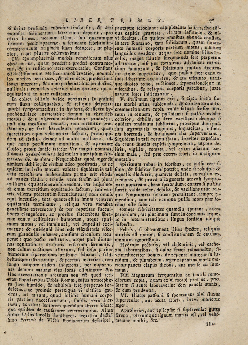 Si urina profonda rubedfne tinda fit , Se aeri expofita fedircentum lateritium deponic , prò cerco hebeas, nrorbum illuni, /ub quacumque demani fpecie appareat, a fermento febrium in- termittentium originem fuam deducere, ut piu- ries , a:que pluries obfervavimus. IV. Quamplurmis morbis remediorum ufus o bdì poti us , quatti pruderti prodeft centra mo* tus, Se in rurticano acre exereitacio. Conflans crt dodiifimorum Medicorum obfervatio , nonnul. los morbos pertinaces , & chronicos , praefertim a longo moerore , Se animi pathematibus produdos, nullisalis remediis celerius oheemperare, quam equitationi in aere rurticano. In colica biliofa valde pertinaci s In phdilli cum fluxu colliquativo, Se reliquis defperati morbi fymptomacibusi In hyfteria, & effedu hy~ pochondriaco inveterati': demum in chronicis' morbis, Se a vifeerum obftrudione produdis polì alia, incaftum tentata , non invenitur prse-! ftaut/us, ac fere he retile uni remedium, quam qfercitium equo vehementcr fadum, primo qui-' dèm ad ftadia, deinde ad multa milliaria, id- que horfs potiflimum matutinis , Se apricante' Ccelo ; prout fande fateturVir magni nominis,! Thomas Sydenhumìus ; led multo ante ipfum Hip-'- poemtes lìb. de data. Nequeobftat quod aeger fìc nimium debilis , Se viribus adeo proftratis, ut ne quidem in ledo moveri valeat j fiquidsm in tali cafu exercicium inchoandum primo erit rftseda ad pauca ftadia i exinde vero fenfim ad plura milliaria equitatione abfolvendum. Per hujufmo- di enim exercitium equitando fadum, imi ven- tris vifeera pedetentim fuccuciuntur( nam omnis equi^ fuccuflìo, tota quantaeft in imum ventrem equitantis terminatur , reliqua vero membra pauefftìme exercentur) Se per repetitas fuccuf- fiones elanguidus, ac prorfus flaccefcens fibra*» rum tonus reftituiturj humorum, acque fpiri- ttium motus, vel imminuti, vel impediti exci- tanturj Se quidquid hincinde vifciditatis vifee- rum glanduiis inha?ret, amiflum circulum recu- perat ; quo pado reftitutis , acque poft diutur- nas equitationes exalta tis vifeerum fermentis, non folum codiones illorum, fed ipfb pariter humorum feparationes priftina? felicitati, falu- britatique reftituuntur , & peccans materies , tam longo tempore lifdem inhaerens, per opportu- nas demum natura; vias foras eliminacur 8ec. Hoc exercitationis arcanum non eft quod reti- ^eam Populanbus Urbis Romae,cujus atmofpha?- ra Jove humido, Se nebulofo fere perpetuo for¬ de! cens, ac proinde perexigua vi elaftica gau* dens, ni 1 mirum, quod lolidis humani corpo ris partibus flaccefcentiam , fluidis vero iner¬ ti1 , ac veluci lentorem quemdam afferre foleat: qua quidem de caufainter ceterosmorbos Alma? hujus Urbis Incolis fam'diares, tresiilia dodif- \t\mo Petronio de Vidi* Romanorum deferipti , precipue ferociunt : capipleiiiiim fcilicet, five arti- dua capitis gravitas , viri uni laftìtudo , Se al¬ vi ficcitas . Ex quibus omnibus abunde conftat» in aere Romano, tam folidarum > quam fluida» rum humani corporis partium motus > nimium languidos evadere i acque hoc nomine iilius In¬ colte, magna faiutis incommoda fere perpetua allacurum, nifi per forinfecqs adveniens exerci¬ tium humorum , Se fpirituum motus exciten- tur atque augeantur , quo portine per canaley fuos liberrime excurrere, Se ita reftituto utrii- que debito tono, codiones, feparatlonefqiie in vifceribms, Se reliquis corporis partibus, juxca. narura? leges inftieuantur . V. Peffimum fignum erit, fi «%ca initia fta- tus morbi urina rubicunda , Se contentorum ex» crementitionum copia valde fatura fènftm mu- tetur in tenuem, Se paMidam; fi pulfus evadac celerior , debilis, ac fere vacillans : denique fi quidam tendinum fubfurtus , praecipue dum puU fum xgrotantis tangimus, loquacitas, inlom- nia horrenda. Se hujufmodi alia fuperveniant , Siquidem in tali rerum ftatu , breviter expedan* da erunt funefta capitis fymptomata, utpote de- liria, vigilia?, cornata , vel etiam aliarum par- dum mala , led prge ceteris febris in malignam mutatio. Spirituum róbur in febribus > ex pulfu certif- fime fideliter fumi poteftq unde fi robuftus Se aequalis ille fuerit, quamvis deliria , convulfiones, tremores , & prava alia generis nervofi fympco- mata appareanc, bene fperandumscontra fi pulfus fuerit valde celer, debilis. Se vacillans utut reli- qua fymptomata faiurem promictant, fempre n- mendum , cum tali namque pulfu mors pras fo- ribus erte folec. Omnes .febricitantes quamdiu fputant , extra perkulum , ut plurimum fune in continuis arque9 ac in intermittentibus : lingua fordida ubique fufpeda. Febris , fi phamomena illius fpedes, reliquia morbis eft notiorj fi conftitudonem Se caulam, omnium ignotiftìma. Hydrope pedoris, ve! abdominis, vel cache- xia laborantibus, fi color feciei rubicundus, li¬ ve mediocriter bonus, de repente mutetur in lu¬ ti dum , Se plumbeum , «ger repentina morte mo- rietur paucis elapfis diebus, auc menfe ad fum- mum. Filli Magnatum frequentius ex inutili reme- diorum copia, quam ex vi morbi perenne , prse- fertim fi acute laboraverint Scc. paucis utaris, Se cum pmdentia. VI. Iliaca paffioni fi fpontaneus alvi fluxus fuperveniat , auc acuta febris , brevi morietur ssger. Apoplexise, aut epilepfia? fi fuperveniat gutt^ ferena , plerumque fignum mortis eli:, vel verter mentre morbi. Sec. lira-