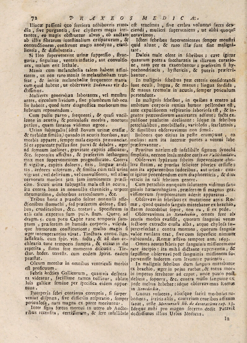 Iliacse paflìcni quo fortiera adhibueris reme*' dìa , live purgantia , five clyfteres magis irrt-' tantes, eo magis ©bffruetur alvus , ob audam ab illis fibrarum inteffinalium crifpaturam, & contradionem, conferunt magis anodyna, enaol- lientia , & diflolventia . Si Ileo fupervenerint urinar fupprefiìo , ftran- guria , fingultus, ventris infìatio, aut convulfio- nes, malum erit lethale. Mania cum melancholia talem habent affini- tatem , ut non raro mania in melan,choliam tran- feac , Se iniria melancholia? frequenter mania cum quid habent, ut obfervavit Vcdcn&us\\r do- diflìmus. Mulieres gonor>hoa laborantes, vel menftru antes, circulum lividum , five plumbeum fubocu. lis habent, quod inter diagnodica morborum mu- liebrium reponendum . Cum pulfu parvo , frequenti, & quafi vacil¬ lante in acutis, Se periculofis morbis, mortuos pctius, quam fanatos vidimus ogros. Urina fubjugalis ( idefl Bovum urinas craffae , Se turbidae fimilisj quando in acutis feoribus, aut morbis apparet , femper mala capitis pronunciar, Si ea apparente pulfus fine parvi Se debdes , a?ger ad femnum inclinet, gravitate capitis afficiatur. Sec. foporofes affedus, Se profertim lethargum mex mex fupetvenientem prognofticato. Conrra fi vigìlia?, capitis dolores, fìtis , lingua? aridi¬ tà , ardores vifeerum , Se fimilia cuna tali urina vigeantvel delirium , vel convulfiones, vel alias nervorum morbos jam jam imminentes prodi- erto- Sicuri urina lubjugalis mala eli: in acutis, ita contra bona in nonnullis chronìcis, utpote rheumatifmo, doloribus arnculorum , Scc. Tribus horis a prandio folent nonnulli affé- dlonibus domachi , fed proferum dolore, flati bus, cruditatibus, Scc. tentati . Specifìcum in tali calu expertus fum pulv. ftom* Querc. ad dragm. 5. cum potu Caphe rune temporis fum- ptum , prafertim in humida corporis , vifeida que humorum conditutione ,* multo magis fi oger intempcrantius vivat. Tindura come. lign. faffafrafs. cum fpir. vin. fada , & ad duo cc- chlean'a tunc temporis fumpta , Se edam in die repetita , flatus fere momento difeutit . Titv dur. heder. terreflr. cum eodem fpirit. eadem praeflat. Oleum mentho in omnibus ventriculi morbis eli profìcuum . Febris hedica Gallicorum , quamvis defpera ta videatur, fscillime tamen tollicur, ablato luis gallico femine per fpecifìca eidem oppor ' tuna. Puerperis febri continua correptis, fi furper veniat difpnoa, live diiEcilis refpiratio, femper periculofa , nani magna ex parte moriuntur. Inter figna feetus mortui in utero ab Audc- ribus reccnfita, certiflìmum, Se fere infallibile j eft tenefmus , five crebra voluntas foces àcy ciendì, mulieri fuperveniens , ut alibi quoqu£ notavimus. Ideri febribus fupervenientes femper monftri quid alunt , Se raro illa? funt fine maligni- tate . Dulcia male olent in febribus s cave igitur quantum potesa faccharatis in illarum curatio- ne, nani per ea exacerbantur ; pra?fertim fi hy- pcchondriacis , hyflericis, Se pueris proferi- bantur. In malignis febribus prse ceteris confiderandi funt oculi, lingua, & manus ; lingua fordida , Se manus tremulo in'acutis, femper periculum pcrtendunu In malignis febribus, in quibus a centro ai ambitum corporis nuxius huraor pellendus efl, ante expulfionem refpirario laboriofa eft , & in»* gentes prxcordiorum anxietates adfunt, fada ex- pulfìone paulatim oeclinant : Jdque in febribus pecechialibus , morbillofis, variolofis , fcarlatinis , Se fimilibus obfervavimus non femel. Bubones quo citius in pelle erumpunt , eo melius: narri ita interna? partes a veneni labe praefervantur. Pruritus naritim edr infalibile fignum fvnocht fimplicis, necnon lenis mador cutis ex Valdc'bmidio. Óbfervavi Jypiriam febrim fupeveniente cho- lera flatim, ac prorfus fel/citer pluries ceffiffes non ita apparentibus fudoribus, aut urina : cau¬ te igitur procedendum cum diaphoreticis , & diu« reticis in tali febrium genere, Cum petechiis nunquam falutarem vidimus fan- guinis horaorrhagiam jpraefertim fi magnus gra*, viflimorum fymptomatum aderit apparatus. Obfervavi in febribus ex mutatione aeris Ro- mo , quod quando fanguis mittebatur ex brachio9 flatim /uccedebat fopor, non ira , fi ex pede. Obfervavimus in Xenodochio, omnes fere ab acutis morbis evafiffe, quorum fanguini venas fedione extrado crufla alba , atque chylofa fu- percrefeebat s centra mortuos , quorum fanguis valde rutilans erat, five cum luperficie nimiumt rubicunda, Remo oflivo tempore ann. ì^pj. Omnes acutaslebris per fanguinis mifl'onem cii-J rare incipio : ita mihi didante experientia , fopiflìme óbfervavi poli fanguinis miflìonem fu-i perveniflfe ludorem cum levamire patientis. In malignis febribus dum fanguis mittebatuc ex brachio, oger in pejus ruebat,& totus mor¬ bi impetus ferebacur ad caput, unde pau’o poft deliria , fopores, Sec. contra mifio fanguineex: ! pede melius h:bebat : idque obfervavimus Roma; in Xencdcchio. Gmras rofaceas, aliafque faciei moibolasru- bedines, irritìs aliis , caucerinm crurìbus aflìxum lànat , tede Mercuriali lib. de decer aliene cap. 15- Ideque mihi prò magno decreto dedic Patavii dcdifiìmus illius Urbis Medicus.