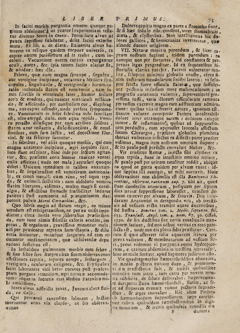In faciei morbfr purganti omncm quoque pa- gfnam abIoIy,unèÌ.ut prtfter fexperientiam teda, tur divinus Senex in Coacts. Perturbata alvus ut pauca fsep/flime fubducat , delet facid exdnthe mata. Et Jib. 2. de diseta. Exinanita alvus hu- morem ex reliquo quidem corpore univerPo, ex capite autem pctiftìmum ad le trahit , cuna in- caluic . Vacuatone autem capitis expurgantur oculi, aures , &c, ipfa tamen facies clariorfìt, Se nitidor: hsec il le. Febres, quse cani magna fyncope , flngultu , auc vertigine incipiunt, voeantura Medicis Pyn. copales , fingulcuo/a» , & vertiginofae •• harumcu- ratio inchoanda ilatim ed vomitoriis , nam fo- mes fjbrilis in ventriculo Jatec , humor fcilicet aerfs Se erodens, qui tunicas ventriculi yellican- do, d>C aflìciendo , per conPenfum cor , diaphrag ma, aut caput offendic,unde prefata Pymproma* ta . Vomitorium in hifee iebribus mihi familiare ed, oleoamygd. dulc. cum aqua tepida. Vomi¬ ta perado diluEque per euro acribus falibus , ifatim utor tedaceis y dulcifìcantibus, Se emul- donibus , cum fero ladis , vel decodione Fior, viol. Se ita feliciter fanantur. In febnbus , vel aliis quoque morbis, qui cum magna anxietate incipiunt, a?gri inquieti funt, loco dare nefeiunr, hinc inde per ledum agitan- tur, dee, praefacus acris humor tunicas ventri- culis afficiens ( unde tot mala ) accufari quoque debeta Unicum remedium in talibus anxietati* bus , Se inquietudine ed vomitivum antimonia¬ le, ex croco metal!, cum vino, vel aqua tepi¬ da, Se oximeil. fcillitico ; nam abfoluto vomitu fìatim hberatos, vidimus , multo magis fi cardi¬ algia , Se afkdibus domachi (enfibiliter leedatur patiens : Pod vomicoria ad pi secautionem dar] poterit pulvis Marcì Cornacbini, &C. Quo febris magis ad Hatum vergit, eo minus ucendum ed refrigerantibus, ne perea criiìsimpe diaturi circa initia vero jliberalius pra?fcriben- da, nam cune nimia febrilis caloris acnties, irn petus , Se orgafmus , gravjflìma minantur mala , nifi per .prudente^: repetita hunrdantia , Se dilu entia kniantur, motufque Panguinis ad eam re- ducantur mediocritatem , quae abfolvenda? depu [ rationi Puffìciens ed. In lethaiibus pulmonum morbis cum febre , Se fi ne febre fere iempre circa finem ohfervavimus affediones capitis, iopoies nempe , iethargum s yertigiaes , oculorum caligines, Sec. Eryflpelate faciei laborantes vici brevi curatos pod prselcr/- ptum purgans remedium, segri .natura? accomoda¬ timi: idque in fecretis era: Medico Patavino mi. hi a mici aimo. Senes alvus addrida juvat , Juvenes alvtis flui¬ da , ex Ce I/o . Qui pertmaci raucedine laborant , hedici moriuntur anno vix elapfo*, ut bis obferva- vyimus Dolores capitis magna ex partea flomacho dune. Se fi hsec feda lo tibi;Conftent,utere llomachich , dilata , & clyderibus. Non intelligimus hic do- lores gallicos , Schemìcranias ìnveteratas , quap aliunde ducunt originem . VII. Natura monitis parendum , Se licet ca- ptum nodrum fugiant , ftidem parendum ; ea namque non per fortuitas, fed conftantes & per- petuas leges progreditur. Id ex fequentibus hi- doriolis clarius pattbit. Patavii vulneratur lier, fclopeto minimis globulis onudo, circa d- nem codarum mendofarum finidri iateris : vi fclo- peti fraCta fuere oflìcula Balerae , qu^ fuifuicr- unt petloris induflum more muliercularum ?* in progredii curationis vulneiis, fuperveniente gra~ vidima tufli , varia illorum odiculorum ramenta per tuflim exerevit magna cum addantium admira- tione: quibus viisid fecerit natura, ignotumeif. Sanato vulnero corripinìr Patiens intolerabili dolore inter utramqtie natem > dclorem txcipit tumor, Se inflammatiolj quibus ad fuppuratio- nern perduj£Hs, cura aperuiflet lanceola affedum locum Chirurgus, prcefatos glcbulcs plumbeo^ thoraci vulnerato inflidos ex dilTeófa parte prodire vidimus, magno item nodrum omnium dupore > & ita palilo pod perfede convaiuit Muiier , Scc. Vir eruditus Romae , in;edo libi clydere ex aqua tepida , hanc in intedinis omnino re t in et, & paulo pod per urinain totaliter reddit , ab/que eo quod ne gutta quidem per alvum exeat: id- que faepius illi contigit, ut mihi narravit, Huic obfervationi non abhnulis ed illa Bttnìvenit Fio¬ rentini, obfev'u&t,rnricrum taf. 7. ubi a il, quod Puer cuodecim annorum , poflquam per feptem dies urinsé fuppreflìone laborafì’ec , eamdem de- mum exerevit per alvum , Se Pana vie. Diu Ì21 Ih- darunt Anatomici in detegendis viis, ab intedi¬ nis ad vefìeam redo tramite aquas ducentibus , fed frudra . Benetus nm+ 2* Medie. feptentr. fot. 652. TranfaSÌ. Angl. tom. 4. num. 67. 30. OSicb, 1570. de bis dudibus live novis canaliculis men- tionem faciunt, fed non adhuc veritas ex toto pate- fada dì , unde non eis piena fldes pr^datur. Cete, rum fi quis adereret talia aquarum itinera per porcs vaPorum , Se membrana rum ad vefìeam fìe* ri, prout videmus vi purgantis aqua-s hydropico- rum , e cavitate ahdominis in ir-tedina intravàPari, bene an male Pentirei, apud Sapientes judicium edo. Vir quadragenarius hsemorrhoidibus cbnoxius, in Uaedio p£.doris tumore duro , Se prominen¬ ti d 11 conflidatus fuit , Se irritis quibuslibet re medi is tum intra , tum extra per novem men- ies adhibiris, de falute defperaba t. Su pervenien¬ te derepente fiuxu hsemorrhoidali, (Patim , zc fe¬ re ad duporem evanuit tumor pedons fupradi- dus , Se aeger convaiuit . Elie idem patiens cb hatmorrhoidum iupprefiìontm fsepe corripr- tur rubris qmbufdam tumefsdiombus in digi- tts manu urn , Se irritis quibufvìs remediis dm