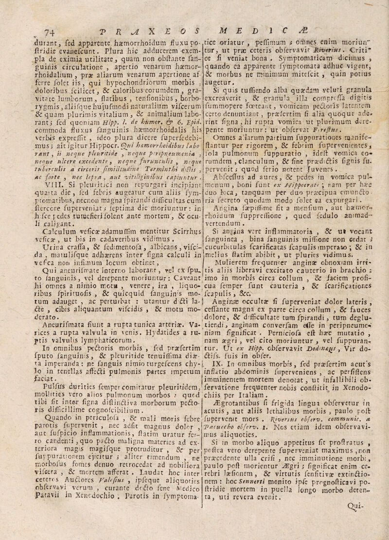 V \ durant, fed apparente hsemorrhoidum fluxupo-. firidie evanefcunt. Flura hic adducerem -exem- pla de eximia militate, quam non obftante fan- guinis circulatione , apertio venarum ha?mor- rhoidalmm, pra? aliarum venarum apertone af- ferre folci iis, qui bypochondriorum morbis . dòloribus fcilicet, & calorlbus eorumdem , gra¬ vitate lunVborum fiatìbus , terifionibùs, borbo- rygmis, aliifq-ue hupjfmpdi naturali-imi vifcerum &quam plurimis vitalium , & animalium labo- ranti fed quoniam Hìpp. I. de humcr. <fy 6. Epici. commoda fiuxus fariguinis ha?morrhoidalis bis verbi5 expreOit , ideo plura dicere fuperfedebi- mus j ait igitur Hippocr. Qui h&morrhoidìbus Ubo r/znt j ii ncque phuritìde , ncque pertpneutncni* . ncque ulcere excedente , ncque furunculis , ncque Tubtrculìs a circeris fimi illudine Termini.hi diBis 3 ac forte , nec lepra , aut njitiligìntbus capìuntur . Vili. Si plein itici non repurgari incipiant quarta die, fed febris augeatur cum aliis fym- ptomatibus, necnon magna fpirancli difficuitas cum fterccre fuperveniat, ieptima die moriuntur: in h fce j edes tùnjefierj folent ante mortem , & ocu- li caljga.nt. C.aiculum velica? adamuffim mentitur Scirrhgs ■v effe a?, ut bis in cadaveribus vidimus. Urina cra.fla, 8t fedtmentofa, albicane ,-vifcr- da , mamlifque adii se re ns inter f gna calculi in vefea non infimum Icctim obtinet, Qui amen ritmate interno laborar.r } vel ex fpm to ianguinis, vel derepente moriuntur: Caveant hi omnes a nimio mota , venere, ira , liquo- ribus fpirituofis , & qulcquid fanguin’S mo-’ rum adauget , ac perturbar : utantur d dii la- die , cib/s aliquantum vifcidi.s , & motu mo¬ derato . Aneurifmata fiuti t a rupta tunica arteria. Va* riccs a rupta valvula in venis. Hydatides a ru- ptis valvulis lymphatfcorum, In omnibus ptdloris morbis , fed pra?fertim fputo fanguinis , & pleuritide tenuifiìma died¬ ra imperanda : nc fanguis nimio turgefeens chy- Io in tenellas affetti pulmonis partes impetum faciat. Pui/Us durities fempercomitatur pleuritidem, molliries vero aiios pulmonum morbos ; qued libi fit inter figna dittinoli va morborum petto- ris difficilìirne cognofcibilium. Qiiando in periculofa , & mali moris febre parotis fupervenit , nec adfit tnagnus dolor , aut fufpicio inflammationis, 0atim uratur fer¬ ro candenti ,quo patto maligna materies ad ex- teriora magijs magifque protruditur , Sr per fuppurauonem ejicitur s alitei* nmendum , re morbofus fomes denuo retrocedat ad nobiliora vifeera , & mortem afFerat . Laudar hoc inter ceterrs Autlores Vahfius , ipfeque aliquoties obfervavp veruni , curante drdìo fene v;edico Patavii in Xencdochio * Parotis in fymptoma- tice oriatur , pefìimum j orhnes enim mori un” tur, ut prac ceteris obfervavir Riverìus. Criti* ce fi veniat bona . Symptomaticam d:citm?s 3 quando ea apparente fymptomata adhuc vigent, Se morbus ne minimum mitefeit , quin potius augetur. Si quis tuflìendo alba quidam velari granula exereaverit , & granula illa compre-ila digitis ftimmopere foeteant, vomicam peóiorls fatentem certo denuntiant , prae/ertim fi alia quoque ade* rint fgna , hi rupta vomica ut plurimum dere¬ pente moriuntur: ut obfervat Fireftus. Omnes aliarum partium fuppurationes njanife- liantur per rigorem, & febrim fupervenientes % loia pulmonum fuppuratio , iddi vomica eo¬ rumdem , cbnculum , & fine preediélis fignis fu. pervenir,* quod ferio notent Juvenes. Abfceflus ad aures, & pedes in vomica puU monum , boni fune ex uippccratè ; nani per bare duo loca, tanquam per duo precipua emùndeo ria fecreto quodam modo folet sa expurgari. Angina faèpiffime ht a menfìum , aut bamer- rhoìdum fupprelìione , qued Ledalo ammad- vertendum . Si angina vere infiammatoria , & u* vocant fanguinea , bina fanguinis milione non cedat s cucurbitulas fcarificatas fcapulis imperato ; & in melius hatim abibit, ut pluries vidimus. Mulierem frequenter angina? obnoxiam irrf- tis aliis liberavi excitato cauterio in bracino : imo in morbis ci rea collum , & /aciem profi¬ cua femper funt cautenia , 3c fcarificationes fcapulis, SccT Anginae occulta? fi fuperveniat dolor lateris , cefìfante magna ex parte circa collum , & fauces dolore, & dffficultace tum fpjrandi, tum degiu- tiendi, anginam converfam dìe in peripneumc-*’ niam fignificat . Perniciofa efi ha?c mutatio , nam ^gri , vel cito moriuntur^ vel fuppuran- tur. Ut ex Hìpp. obfervavic Dodcn&pis 9 Vir do- tìifs. fuis in obfer. IX. In omnibus morbis, fed pr^fertim acut's f’nfìatio abdominis fuperveniens , ac perfifiens imminentem mortem denotar, ut infallibili ob- fervatione frequentei* nobis confiitigin Xenodo- chiis per Italiana. ^Lgrotantibus fi frigida lingua obfervetur in acutis, aut aliis lethalibus morbis , paulo polì* fupervemt mors . Riveriti* obferv. communio, et T? acute ho obferv. i. ]\tgs etiam idem obfervavi- mns aliquoties. Si in morbo aliquo appetitus fic profìratus , pofiea vero derepente fuperveniat maximus ,ron praecedente ulla crifi , nec imminutione morbi , paulo poli morientur JEgri ; fignificat enim ce¬ re bri la?ficnem, & vìrtutis fenfitivse extmftio- nem : hoc Sennini monito ip-fe prrgnofticavi po- ffridie mortem in puella longo morbo deten¬ ta, liti revera evenir. Qui.