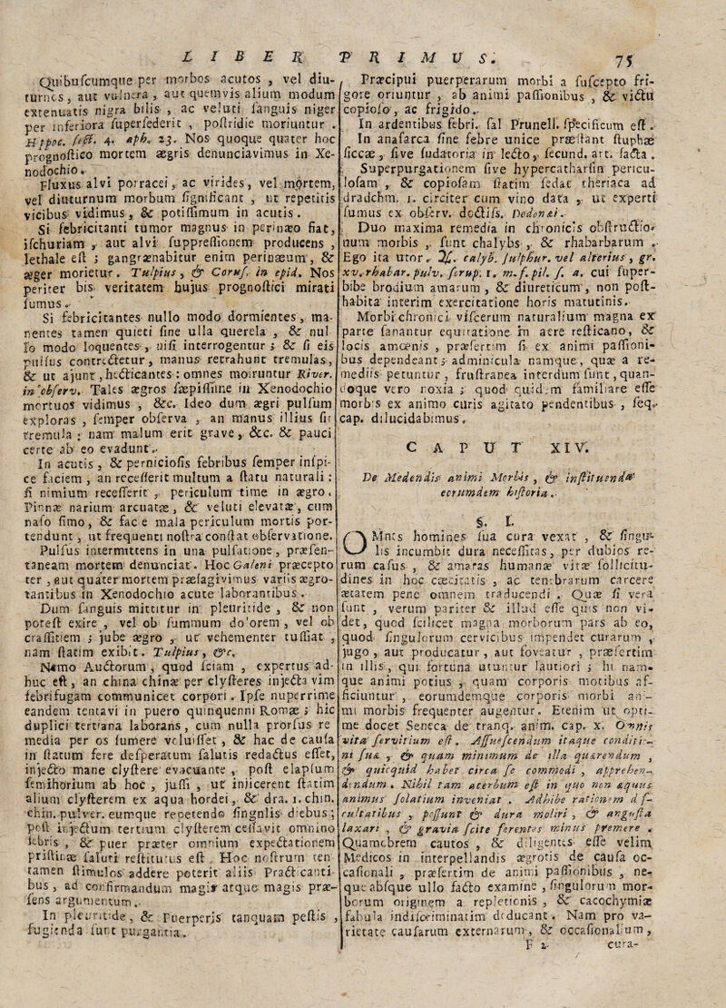 Quibufcumque per morbos acutos , vel diu¬ turni cs 5 a ut vignerà, aut quemvis alium modum extenuatis nigra bilis , ac velaci languii niger per infervora fuperfederit , poftridie moriuncur . Hfpoc. ftti- 4- *3- Nos quoque quater hoc prognoftico mortem asgris denunciavimus in Xe- nodochio. _ . . , Fluxus alvi porracei 5 ac virides , vel mprtem, ve! diuturnum morbum fignificant , ut repetitis vicibus vidimus, Se potiffimum in acutis. Si febrìcitanti tumor magnus in perina?o fiat, ifchuriam ,■ aur alvi fupprefiìonem producens , lethale eft ; gangra?nabitur enim perinaeum , Se &ger morietur. Tulpìus, ér Corufi in epid> Nos periter bis veritacem bujus prognoftici mirati fumus * Si febricitantes- nullo modo dormientes, ma- nentes tamen quieti fine ulla querela , Se nul Io modo loquentes , nifi interrogentur > Se fi eis r>uifus contredletur, manus retrahunc tremulas, & ut ajunt jhedicantes : omnes momuntur Kiver. m'cbferv. Tales a?gros isepifiìme in Xenodochio mortuos vidimus , &c. Ideo dum aegri pulfum exploras , femper obferva r an manus illius fir tremula: nam malum erit grave, &c. & palici! certe ab' so evaduntV In acutis , & perniciofis febribus femper infpi- ce faciem , an rccefierit multum a fiatu naturali : fi nimiurn recefferit r periculum -ti me integro. Pinna? nariurtv arcuata, de ve luti elevata , cum nalo fimo, Se fac e mala periculum mortis por- tendunt, ut frequenti noftra conftat ebfèrvafione. Pulfus intermittens in una pulfatione, praefen- taneam mortem denunciai. Hoc GaUniprsecepto ter ,eut quater mortem praefagivimus variissegro- tantibus in Xenodochio acute laborantibus. Dum fanguis mittitur in pleuritide , & non poteft exire , vel ob fummum do'orem, vel oh craftìciem ; jube a?gro ut vehementer cufiìat , nam ftatim exibit. Tulpìus, ov. N4!mo Audiorum, quod feiam , expertus-ad- huq eft, an china china? per elyfteres insedia vim febrifugam communìcet corporì. Ipfe nuperrime eandem tentavi in puero quinquenni Romoe >■ hic duplici ternana Iaborans , cum nulla pròrfus re media per os lumere vcluiflet , Se hac de calila in fìatum fere defperatum falutis redadlus efiet, insedio mane clyftere evacuante v poft elaplum femihorium ab hoc , jufiì , ut injicerent ftatim alium clyfterem ex aqua hordei, & dra. i.chm. chiù. pulver. eumque reperendo fingnlis diebus ; poft ir/jtdlum tertium clyfterem celiavit onvnino kbris , Se puer pra?ter omnium expedlationem priftitiae faluti reftitucus eft , Hoc noftrum ten 1 tamen ftìmulos: addere pcterit aliis Pradt canti bus , ad confirmanduoi magi*' atqutf magis prse- fens argimientum In plcuntide, & Puerpcrjs tanquam peftis , fugicnda funt purgantia. Precipui puerperarum morbi a fufeepto fri- gore oriuntur , ab animi pafllonibus , & vidlu copio!o-, ac frigido.- In ardentibus febri. fai Pruneli. fp'ecificum eft. In anafarca fine febre unice praeftant ftuphae ficcx 3 five fu dato ria in' ledlo, fecund. art. fa dia . Superpurgationem five hypercatharfin pencu- Jofam , Se copiofam ftatim fedat theriaca ad dra deh rm r. circiter cum vino data s ut experti fumus ex obferv. dodlifs. Dcdon&ì. Duo maxima remedia in chronic’s obfirudfio# uum morbis fune chalybs ,• & rhabarbarum .> Ego ita Utor.' calyb. Jutpfcur. vel alterius , gr. xv^rhabar. pulv, [crup, r. m- f. pii. /. a. cui lliper- bibe brodium amarum , & diuretfeum , non poft- habita interim cxercitatione horis matutinis. Morbi chronici vffeerum naturalium magna ex parte fanantur equitatione in aere reificano, Se locis ameenis , prsfertim fi ex animi pafiìoni- bus dependeant j adminicula- namque, qua? a re- mediis petuntur , fruftranea interdum_ funt, quan- doque vero noxia ; quod quidem familiare effe morb's ex animo curis agitato pendentibus , feq0. cap. dilucidabimus. caput xiv; Ve Medendìs^ animi Morbis , infiliu?nd& eorumdtm kiftoria,. §. I. Mncs homines fua cura vexat , Se fìngisi lis incumbic dura necefiìtas, per dubios re¬ rum cafus , Se amaras humanae vita? follicitu- dines in hoc ccecicatis , ac tenebra rum carcere secateci pene ornnem tradimenti! • fi' vera funt , verum pariter Se illad efi’e qms non vi¬ dei, quod fcihcet magna morborum pars ab eo, quod fingulorum cervicibus inipendet curarum jugo , aut producatur, aut foveatu'r , prslertirn in ìllis, qui fortiina utuinur lautiori i hi nam. que animi potius , quam corporis motibus af¬ fici un tur', eorumdemque corporis* morbi an;~ mi morbis'* frequenter augentur. Etenim uq opci¬ me docef Seneca de tranq. an;m. cap. x\ Ovnìs vita fervìiium ed, Affuefeendum ttaqne conditiw ni fua s & quam minimum de- ili a qu&ren dum , & quicquid habef circa fe commodi , appreben~ d-ndum» Nìkìl rum acerbum e fi in quo non aquus animus folatium inveniat . Jìdhibe radon rn d /- cuhalìbus , pcfjunt & dura moliri , & angf<fiu laxan , O’ graviti feite ferentes minus premere . Quarncbrenr cautos , Se diligenus effe velim Medicos in mterpellandis a?grotis de caufa oc- Icaficnali 5 prafertim de animi pafilonibiis , ne- que abfque ullo faólo examme , fingulorum mor¬ borum origmem a repJeticnis , Se cacochymia? fabula indiic^iminatim deducane. Nam prò va- rietace caufarum externarum , Se occafionabum, P i- cura- /