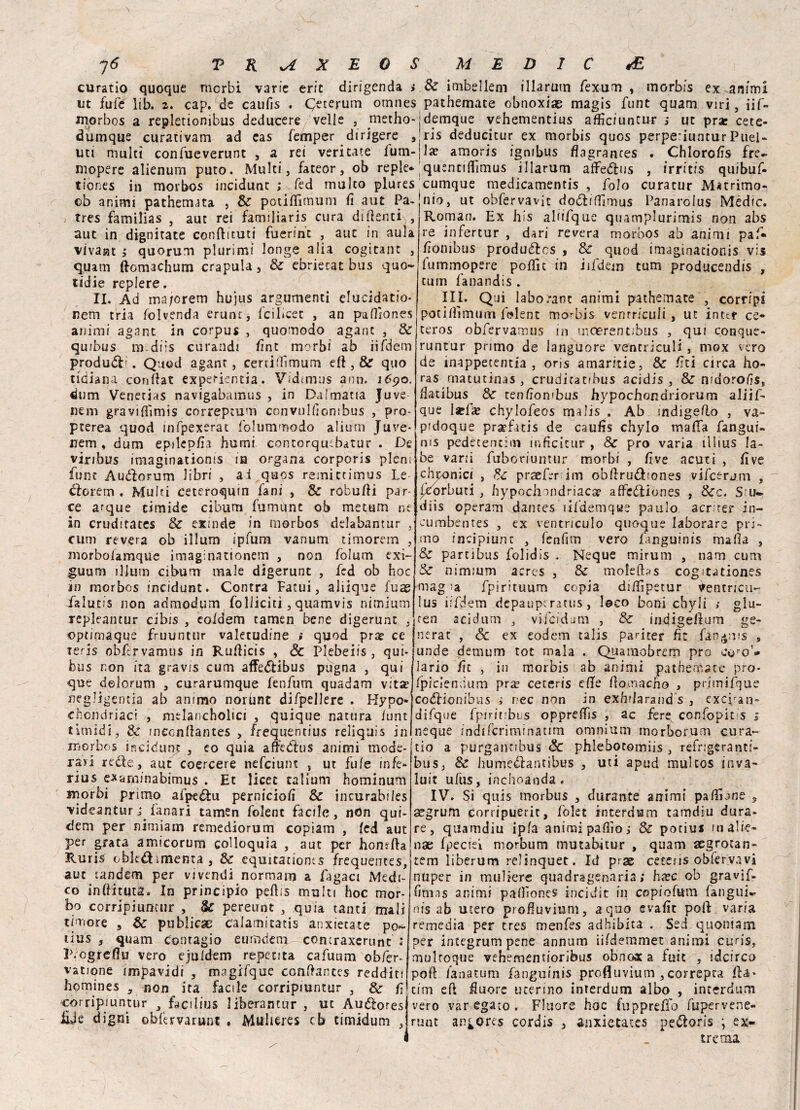 \ 7 6 V K sA X E 0 S curatio quoque morbi varie eric dirigenda > ut fufe lib. 2. cap. de caufis . Qeterum omnes niorbos a repletionibus deducere velie , metho- dumque curativam ad cas femper dirigere , uti multi confueverunt , a rei veri tate fum- mopere alienum puto. Multi, fateor, ob reple* tiones in morbos incidunt ; Ted multo plures ©b animi pachemjta , Se potiflìmum fi a ut Pa- tres familias , aut rei familiaris cura di denti , aut in dignitate conftituti fuerint , auc in aula vivasit ; quorum plurimi longe alia cogitane , quam ftomachum crapula, Se ebriecat bus quo- lidie replere. II. Ad ma/orem hujus argumenti elucidano- nem tria folvenda erunt, /cibcet , an paflìones animi agant in corpus , quomodo agant , Se qu/bus m diis curandi fint morbi ab iifdem produci. Quod agant, certiflìmum ed , & quo tidiana confiat: experientia. Vidimus ann. 1690. dum Venetias navigabamus , in Da!maria Juve nem gravifìimis correptum convullìombus , pro- pterea quod infpexerat folummodo alium Juve* nem , dum epilep/ìa homi contorquibatur . De viribus imaginatioms in organa corporis pieni fune Audiorum libri , ai quos remittimus Le florem . Multi ceteroqum lani , Se robufii par- ce arque timide cibum fumùnt ob metani ne in cruditates Se exinde in morbos delabantur , cum revera ob illum ipfum vanum timorem , morbolamque imaginationem , non folum exi- guum illum cibum male digerunt , fed ob hoc in morbos incidunt. Contra Fatui, aliique fuse falutis non admodum folliciti, quamvis nimium repleantur cibis , eoldem tamen bene digerunt , optipiaque fruuntur valetudine i quod pra? ce xeris obftrvamus in Rufiicis , Se Plebeiis , qui- bus non ita gravis cum affe<5Hbus pugna , qui que delorum , curarumque fenfum quadam vita? negligentia ab animo norùnt difpellere . Hypo» chondriaci , melanchoìici , quique natura /unt timidi, Se meenftantes , frequentius reliquis in morbos incidunt , eo quia aftedlus animi mode¬ rar! rede, aut coercere nefeiunt , ut fu/e infe- rius e*aminabimus . Et licet talium hominum morbi primo afpeffcu pernicio/i Se incurabiies videantur lanari tamen folent facile, nOn qui- dem per nimiam remediorum copiam , led aut per grata amicorurn colloquia , aut per homfta Ruris obkdimenta , Se equitatioms frequentes, aut tandem per vivendi normarn a fagaci Medi¬ co inflittiti - In principio peflis multi hoc mor¬ bo corripiumur , & pereunt , quia tanti mali timore , Se publicse caJamitatis anxietate po- uus , quam Contagio eumdem comraxerunc : iLogreflu vero ejuldem reperita cafuum obfer- vatione impavidi , magifque conftantes redditi hemines , non ira facile corripmntur , Se lì corripmntur facilius liberancur , ut Audores £je digni obfervarunc . Mulieres cb cimidum , M E D I C <E Se imbel lem illarum fexum , morbis ex animi pathemate obnoxiae magis funt quam viri, iif- demque vehementius afììciuntur s ut prae cete- ris deducitur ex morbis quos perpe-iunturPuel- la? amoris igmbus flagrances . Chlorofis fre- quenttflìmus illarum affedus , irritis quibuf- cumque medicamentis , folo curacur Matrimo¬ nio, ut obfervavit dodi/Timus Panarolus Medie. Roman. Ex his alfifque quamplurimis non abs re infertur , dari revera morbos ab animi paf« fionibus produéles , Se quod imagìnationis vis fummopere polfit in iifdem tum producendis , tum fanandis . III. Qui laborant animi pathemate , corripi potilfnmum folent morbis ventriculi, ut intcf ce- teros obfervamus in inoerentibus , qui conque- runtur primo de languore ventriculi, mox vero de inappecentia , oris amaritie. Se lìti circa ho- ras rnatutinas , crudicatibus acidis , Se mdoro/ìs, /latibus Se ten/Ion'bus hypochondriorum aliif- que l*f« chylofeos malis . Ab mdigeflo , va- pidoque prsrfacis de caulis chylo mafia fangui- nis pedetentiin inficicur , Se prò varia illius la¬ be vani fuboriuntur morbi , live acuti , live chronici , Se preferirli obftrudiones vifcèrjm , Iborbuti , hypoclnndriaca? a/feófiones , Sec. S u* diis operam dantes lifdemqwe paulo acr rer in- cumbentes , ex ventriculo quoque laborare pri¬ mo incipiunc , fenfim vero fanguinis malìa , Se partibus folidis . Neque mirum , nam cum Se nimmm acrcs , Se mofeflas cogita tiones magia fpirituum copia difiìpetur ♦encricu- lus iifdem depauperati^ , l@co boni chyli ; giu- ren acidum , vifcrdutn , Se indigefium ge¬ nerar , Se ex eodem talis pariter fìr fan^ms 9 unde demum tot mala . Quaraobrem prò coro’* lario fit , in morbis ab animi pathemate pro- fpicìendum prm ceteris effe fiomacno , primifque codlionibi-is ; ree non in exhdarand s , exciran- difque fpiritibus opprefiìs , ac fere confopit.;s s neque indifcriminatim omnium morborum cura¬ tio a purgannbus Se phlebotomiis , refrigeranti- bus, Se hume&antibus , uti apud multos inva- luit ufus, inchoanda. IV. Si quis morbus , durante animi pafiione , segrum corripuerit, folet interdsm tamdiu dura¬ re, quamdiu ip/a animi pallio j & potili* m alie¬ na; fpeciei morbum mutabitur , quam aegrotan- tem liberum relinquet. Id prse ce'tcns obfervavi nuper in muìiere quadragenaria ; h^c ob gravif- (imas animi pafiìones incidit in copiofum fangui» nis ab utero profiuvium, a quo evafit pofi varia remedia per tres menfes adbìbita . Sed quomam per integrumpene annum ii/demmet animi curis, mulroque vehementioribus obnox a fuic , idei reo poft Zana tum fanguinis profluvium , correpta iìi* tim efi fiuore uterino interdum albo , interdum vero var egato . Fluors hoc fupprefio fupervene- runt an^ores cordis , anxictatcs peótoris ; es¬ trema