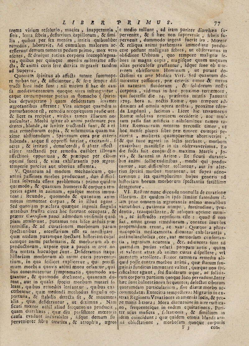 libi* n trema vinum refolutio, macies , inappetentia , finis, lenta febris 3 defluvium capillorum , & fimi 3ia , quibus per fex menfes , irritis quibuslibet remediis, laboravit. Ad cumulnm malorum ac- cefferunt demum tumores pedum primo, mox vero afcites , & denique cotius corporis leucophlegma- tia, quibus per quinque menfes miferrime affe¬ rà, & animi curis fere detrica migravic tandem ad Superos. Quoniam fpiritus ab affetta mente fummope- re turbantur, Se afficiuntur , de fere femper dif- tratti hinc inde flint ; nii mirum fi hac de cau- fa medicamentorum quoque vires infrmgantur , eaque corrumpantur pocius in fiomacho ( fpiriti- bus depauperato ) quam defideratum levamen a?grotantibus afferant : Vita namque quamdiu in perturbacione eft, remedia necquicquam profi-c unt. & licet ea recipiat , virìbus tamen ilìorum noi aufcuttat. Morbi igitur ab animi pathemare pen dentes , blande, ac len iter trattandi funt, de ani mia remediorum copia , de vehementia quam ma xime abfiinendum . Spirituu.m cura pra? ceteris habenda, atque fi oppreffi fuerint 5 excitandi , fi acres , Se irritati , demuìcendi, fi alicer affetti alicer trattandi per remedia cuilibet illorum affettionfi opportuna , & precipue per aborri optimi fticci , & viaa exhilarantia prò segrot temperie psrcius aut uberius aflumta. V. Quantum ad modum mechanicum , quo animi pafiìones morbos producunt, duo diffidi- lima folvenda effent problemata : primo quidem qucmodo , 8e quanturn humores de corporis tetri peries agant in animarvi , ejufque motus immu- tent i lecundo, quomodo de quantum anim motus immutent corpus , de in illud agant . Sed quondam pia?c!ara quaeque ingenia fingulis a?tatibus frufira circa hoc fuejunt occupata , de praeter Cartefium pauci admodum verifimile quid- piam attulerunt, putamus nos biffi e arduìsp'ae fermiffis, de ad curationem morborum parum fpettantibus , neceffiarium effe ea inveffigare quae nudam puramque fpettant hifioriamcujuf cumque animi pathematis, de morborum ab eo produttorum , utpote qua? a paucis in sete no fira tentata hucufque /unt. Defideramus itaqu. hifforiam morborum ab animi curis provenren- tium, in qua feilicet explicetur , qui pondi mum morbi a quovis animi motu or1antur,qui bus concomitentur fymptomatis , quomodo au- geantur, 8e quomodo declinent, quantum du- rent, aut in qualis fpeciei rnorbum mutari fo leant, quibus remediis leniantur , quibus exa cerbentur, quas medendi methodus fingulis op¬ portuna, de flabìlis detetta fic , de innumera alia , quse defiderantur , ut diximus . Nam ficuti ma*ror nìhil aìiud frequentius producit , quam diarrhasas , quae diu perfidiente meeroris caufa evadunt incurabiles , iifque demum fu perveniente febre erratica , de atroplra, a?gros ? R I M U $. 77 e medio tollunt , ad tram paritér diarrhaM fu- perveniet, de fi ha?c non fupervenic , febris fu- pervenit , dummodo ingens fuerit ira . Mceror & reliqua animi pathemata immediate produ¬ cere poffunt malignas febres, ut obfervair.us in obfidione Urbium , quo tempore maligna? fe. bres in magna copta , magifque quam unquam alias periculofa? graflantur , idque fané ob n oe- rorem obfefiorum Hominum , ut purant do¬ tti dì mi ex arte Medica Viri. Sed quantum clo- minentur padìones, pr^? ceteris timor Se metus in naturam fìuidorum , Se. folidorirm noflrì corporis , vidimus in hoc proximo terremoto , qui fuccedìt die 14. pra?fentis menfis Januarffi 1703. hora 2. nottis Roma? , quo tempore adv diciones ad omnia opera noffra , proxime eden- da Lugduni 3 facimus . Licet hic terremoti!s Roma? infchtus neminem occiderir , nec mu!- cum pada fint sedifìcia : nihilominos tamen ta- liter Romanorum mentem percudìc timor , tip hoc menfe plures fibre pra? timore correpti pe- rierint 3 mulieres quamplurimse abortiverint , ’ & qui rune segreti in letto jacebant , rnorbum exacerban manifede in tis obfervaverimus. Eo die fatta fnic conjurtt o maxima JVlartis , Jo- vis , de Saturni in Ariete . Et ficuti duranti- bus animi follicicudinibus , morbi qui proda- cuntur , aut difficulter tolluntur, aut in aite- rius fpeciei morbos mutantur, ut fuprà adno« tavtmus s ita quatti plurima hujus generis ad bidonarti borum morborum fpettantia faci 11 ime' detegentur . VI. Redancnunc dicenda nonnulla de curatfone illorum. Et quidem in ipfo limine fatendum il, iam pene ornnem in segrotantis animo moralibus virtutibus , patientia riempe , fortitudine, pru- dentia , tranquillità ce , & reliqms optime muni¬ to , ac inffrutto repofitam effe ; quod fi non fiat, omne genus remediorum , conatus inutiles propemedum erunt, ac vani . Quarque a phsr- macopolis medicamenta dicuntur exhilarantia , antimelancholica , cor, aut memoriam ccnfortan- tia , ingenium acuentia , Scc. adinventa fune ad quamdain potius veluti pompam artis , quam jc valeant atras ab animo curas difpellere , ve! jacentem attollere. Feteor tamen ea remedia ali- quid pode contra morbos animi, quse datumfki- guinis funditus immutare valent , quseque non fpe. cificaliter agunt, fed fluidarum a?que, ac folida- rum corporis partium quoque loco pervadunr.Inter ha?c iunt balneationes frequentcsj delettus ciborum quorumdam particularium , five dia?ta? morbo ac- commodata?; Exercitia temperava ; Migratio in ex- t-eras RegionestVenationes in ameenis locis, & prc* pe maris li ttora ; Mora diuturnior in acre ruffica- no, frequentefque in eodem equitationes. Pari- ter ul'us mufices , fattationis , & fimilium in idem coincidunt ; quse quidem omnia blanda am¬ ali obiettatone , morbofam quoque corporis