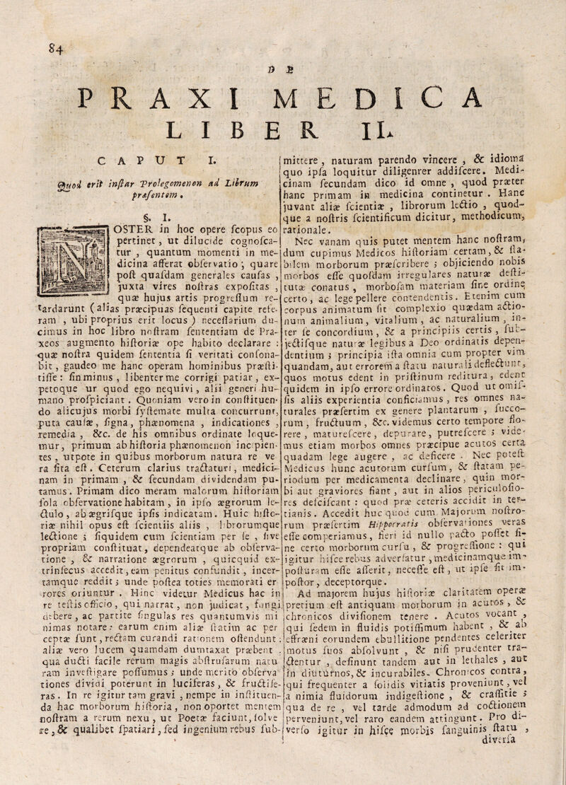 §4 » E P A X L I I M BER D IL C A CAPUT I. Quod erti ìnftar Trolegomenon ad Ltbrum préifentsm • §. I. OSTER in hoc opere fcopus eo pertinet, ut diiucjde cognofca- tur 3 quantum momenti in me¬ dicina affé rat ©bfervatio *, quare poh: quafdam generales caufas , Juxta vires noilras expofitas , qua? hujus artis progrefium re- *ardarunt (alias pra?cipuas fequenti capite rete- ram , ubi proprius erit locus ) neceffarium du- cimus in hoc libro noffram fementiam de Pra- xeos augmento hifforia? ope Jiabito declarare : qua? noffra quidem fententia fi ventati confona- bit 3 gaudeo me hanc operam hominibus pra?lli- riffe: finminus, libenterme corrigi paciar, ex¬ peto qu e ur quod ego nequivi, alii generi hu- raano profpiciant . Quoniam veroin conhituen* do alicujus morbi fyftemate multa concurrunr, puta caute, figna, phamomena , indicationes , remedia 5 &c. de his omnibus ordinate loque- mur, primum ab hiftoria pha?nomenon incpien- tes , utpcte in quibus morborum natura re ve ra Éta eh. Ceterum clarius tradatun , medici- nam in primam , & fecundam dividendam pu- tamus. Primam dico meram malo rum hiftoriam fola obfervatione habitam , in ipfo agrorum le- dialo, ab^grifque ipfis indicatam. Huic hifto- ria? nihii opus eh: fcientiis aliis , 1 brorumque leòlione à fiquidem cura fcie-ntiam per le , live propriam conftituat, dependeatque ab obferva¬ tione , & narratione segrorum , quicquid ex- trinfecus accedit, eam penitus confundit , incer- tamque redditi unde pohea toties memorati er rores oriuntur . Mine videiur Medicus hac in re teftis officio , qui narrai, .non putii ca t, fungi (libere, ac partite fingulas res quantumvis mi nimas notare.* earum enim alia? ftatim ac per cepta? funt, redtsm curan-di rauonem offendimi: alia? vero lucem quamdam dumtaxat praebent . qua duòli facile rerum magis abhrufaruni natu ram inveftigare poHumus ; unde meritò obferva tiones dividi poterunt in luciferas, & frullile- ras. In re igitur tam gravi , nempe in inftituen- da hac morborum hiftoria, non oportec mentem jiohram a rerum nexu, ut Poeta? faciunt, lolv.e re,& qùalibet fpatiari,fed ingenium rebus fub- mittere , naturam parendo vincere , & idioma quo ipfa loquitur diligenrer addifeere. Medi- cinam fecundam dico id omne , quod praeter hanc primam in medicina continetur . Hanc juvant alia? feientia? , librorum leòlio , quod- que a noftris fcientificum dicitur, methodicum, rationale. Nec vanam quis putet mentem hanc noftram* durn cupimus Medicos hihoriam certam, & ha** bilern morborum praeicribere i objiciendo noois mòrbos effe quoldam irregulares natura? dehi- tuta? conatus , morbofam materiata fine. ordine certo, ac legepellere contendenti. Etenim cum corpus animatum fit complexio qua?dam aòtio- num animalium, vitalium, ac naturalium , in- ter le concordium , & a principiis certis , ftu- jeòlifque natura? legibus a Deo ordinati depen- dentium > principia iha omnia cum propter vini, quandam, aut errorem a ffatu naturali defleòtunr, quos motus edent in priftinum reditura, edenc quidem in ipfo errore ordinatos . Quod ut ormi¬ li s aliis experientia conficiamus , res omnes na- turales pra?fertim ex genere plantarum , ineco- rum , fruòluum , &c. videmus certo tempore fio¬ re re , maturefeere, depurare, putrelcere i vide- mus etiam morbos omnes pra?cipue acutos certa quadam lege aligere , ac deficere - Nec poteft Medicus hunc acutorum curfum, £z ftatam pe- riodum per medicamenta declinare, quin mor¬ bi aut graviores fìant, aut in alios periculofio- res delcilcant : quod pra? cetens accidie in ter¬ nani. Accedit huc quoti cum Majorum noftro- rum pra?fertim Hippocratis obfèrvanones ve ras effe eomperiamus, fieri id nullo padlo pellet fi¬ ne certo morborum curia , & progreflìone : qui igitur hifee rebus adverfatur 3medicinamque itn- pohuram effe afferit, ne ce fi e eh, ut ipfe fit im* pollar, deceptorque. Ad majorem hujus hiftoria? claritat'em oper^ pretium eli antiquam morborum in acutos , oz chronicos divifionem tenere . Acutos vocant qui fedem in fluidis potillìmutu habent , cz. ao effra?ni eorundem ebullitione pendentes celeriter motus fuos abl'olvunt , 8z nifi prudenter tra- òlentur , definunt tandem aut in lethales , aut in dìiturnos,$z incurabiles. Chronicos contra, qui frequenter a foiidis vitiatis proveniunt, vel a nimia fiuidorum indìgehione , Sz craffitie > qua de re , vel tarde admodum ad coòlionem perveniunt, vel raro eandem attingunt. Pro di¬ verto igitur in hi fife morbi? fanguinis ffatu , diveria