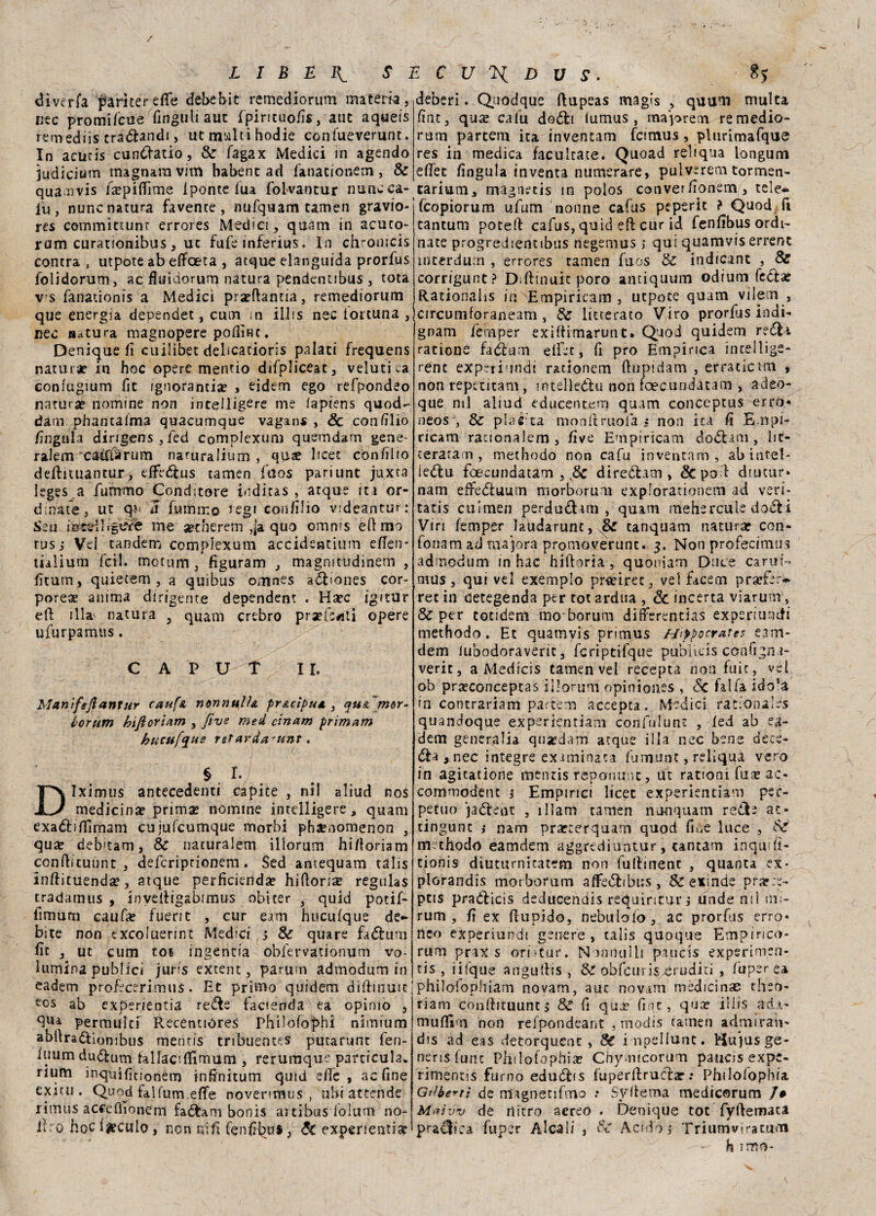diverfa Camerette debebit remediorum malem, lite promifeue finguli aut fpirituofis, aut aqueis rem ediìs eraélandi, ut malti hodie confueverunt. In acuris cundiatio, Se fagax Medici in agendo judicium magnata vim babent ad fanacionem , Se quamvis fa?pittime 1 ponte lua folvantur nane ca¬ lti, nunc natura favence , nufquam tamen gravio- re$ committunr errores Medici, quam in acuto- rum curationibus , ut fufe inferius. In chromcis contra , utpote ab effoeta , atque elanguida prorfus folidorum, ac fluidorum natura pendentibus , tota v s fanationis a Medici pra?ttantia, remediorum que energia dependet, cum in ilifs nec fortuna , lìec «altura magnopere podÌRC. Denique fi euilibet debeatioris palati frequens natura? in hoc opere menno difpliceac, velutiea coniugium fit ignoranza? , eidetn ego tefpondeo natura? nomine non inceiligere me iapiens quod- dam phantaima quacumque vagan* , Se confilio lìngula dirigensjfed complexum quemdam gene- ralem caìftìrum naruralium , «use licet cònfilio defhuiantur, effedfus tamen fuos pariunt juxta leges .a fummo Conditore inditas , atque ita or¬ dinate, ut q? u fummo Jegi con/ilio videantur: Seu inceliigcfe me aetherem ,ja quo omms ettmo rus; Vel tandem complexum accidentium etten- tialium feti, mctum, figurami , magmtudinem , fìtutn > quietem , a quibus omnes a&iones cor¬ porea? anima dirigente dependent . Ha?c igitur eft illa- natura 3 quam crebro praefeati opere ufurpamus. CAPUT II. Mttnifsftantur cauf& nonnulU pr&cipui., cju& mòr- lorum hifioriam , five med cinam primam hucufqus reiarda'unt, § . r- Iximus antecedenti capite , nil aliud nos medicina? prima? nomine intelligere , quam exaébflìmam cujufcumque morbi pha?nomenon , qua? deb'tam, Se nacuralem iliorum hittoriam conilituunt , deferiprionem. Sed antequam talis intticuenda?, atque perficienda? hittoris regulas cradamus , invettigsbimus obicer , quid potif- fimum caufa? fuerit , cur eam hucufque de¬ bite non txcolaennt Medici > Se qua re fadtuni fin , ut cum toi ingentia obfervationum vo- iumina publici jar'is excent, parurn admodum in eadem profecerimus. Et primo quidem dittinole e°s ab experieneia re&e faccenda ea opimo , qua permuìti R.ecenuore$ Philofophi nlmium abttra&ionibus mentis tribuentes putarunt ferì* iuum dudlum tallactttìmum , rerumque panicula. rium inquifìnonem infinitum quid ette , ac fine exitu . Quod tal fu mette novenmus , ubi attende rimus acce (fio ne'm fadfcam bonis ai tibus folum no- it: o hoc iaculo , non nifi fenfii^ut, Se experientia? deberi. Quod que ftupeas magis , quum multa fine, qua? cafu doóli lumus , ma'-jorem remedio¬ rum partem ita invencam fcirnus, plurimafque res in medica faculcace. Quoad reliqua longuni ettet fingala inventa numerare, pulv-rem tormen- tarium, magnetis in polos converfionetn, tele* feopiorum ufum nonne cafus peperit ? Quod fi tantum potett cafus, quid ett cur id fenfibus ordi¬ nate progredientibus negemus ,* qui quamvis errent ìnterdum , errores tamen fuos & indicane , Se corrigunt? Dittinuit poro antiquum odium fedfa: Rationalis in Empiricam , utpote quam vilem , circumforaneam , Se Etterato Viro prorfas indi- gnam femper exittimarunt. Quod quidem re6|i ratione factum elfet, fi prò Empirica intellige- rent expsri'indi rationem ftnpidam , er racle ira , non repecicam, mtelledfu non fcecundàtam , adeo- que mi aliud educentem quam conceptus erro* neos , Se placca nionttruofa * non ita fi E.npi- ricam rauonalem , five Empiricam dodUm , lit- terararn , methodo non cafu inventato, abintel- iedfu foeeundatam , Se direótam , <3cpott diutur» nam effedfuum morborum explorationem ad veri- tatis culmen perdudtim , quam mehereale doéfci Viri femper laudarunt, Se tanquam natura? con- fonam ad tnajora promoverunc. 3. Non profecimus admodum in hac hiftoria , quoniam Duce carut v mas, qui vel exemplo pr«irec, vel facem praefer- ree in tìetegenda per tot ardua , Se incerta viarum, Se per totidem mo borum differentias expersundi methodo. Et quamvis primus jyippocrates eani- dem lubodoraveric, fcriptilque pubiìcis confignu- veric, aMedicis tamen vel recepta non. fuic, vel ob pra?conceptas iliorum opiniones , c5c fai fa ido’a in contrariam partem accepta. Medici rationaies quandoque experientiam confulunt , fed ab ea¬ dem generalia qusrdam atque illa nec bene dece¬ di^ ^ nec integre ex imi nata fumunt, reliquà vero in agicatione mentis reponu.nt, tft rationi fu^ ac- commodent j Empirici licec experientiam per¬ petuo jadtent , ilìam tamen non quam redb ac¬ cingane i nam prarcerquarn quod fiue luce , Se methodo eamdem aggrediuntur, cantarti inquifi- tionis diuturnicatem non futtinenc , quanta ex- plGrandis morborum attetSlibus , & exinde prarce- pns praòtticis deducendis requintur ; unde mi mi- rum , fi ex ttupido, nebuloio, ac prorfus erro* ileo experiundt genere, talis quoque Empirico- rum prax s orntur. Noniiuìli paucis expsrimen- tis , iifque anguttis , 8e obfciiris^rnditi , fuper ea philofophiam novam, aut no vani medicina; theo- riam conftrtuunt; 8e fi qua? fine, qua? illis adì- muffim non refpondeant , modis tamen admiran- dis ad eas detorquenc , Se inpeliunt. Hu’jus ge¬ neris fune Philofophia? Chymieorum paucis expe- rimentis fumo eduófis fuperftruéfcr : Philofophia Gioberti de magnetifmo •• Syttema medicorum /# Maìw de nitro aereo. Denique tot fyttemata pratica fuper Alcali , Se Acido j Triumvlratum h imo-