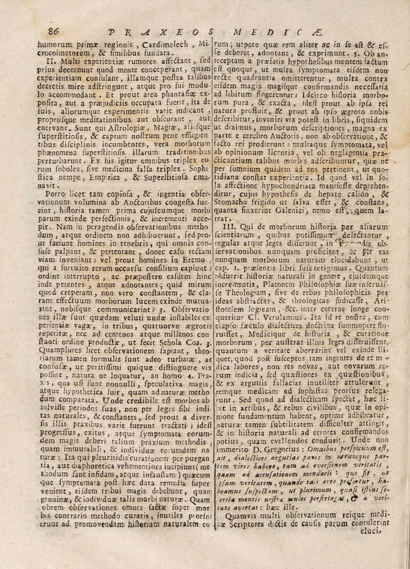 humorum prima? regìom's , Cardimelech Mi- crocofmetorem, Se Emilibus fundata. II. Multi experientiae rumores affedìant, fed prius decernunt quod mente conceperant, quam experienciam confulant, illamque poftea talibus decretis mire adfìringunt , atque prò fui modu¬ lo accontai oda nt . Et prout area phantaEae ex- poEta, aut a praejudiciis occupata fuerit, ita de ibis, aliorumque experimentis varie judicant , propriifque meditationibus aut obfcurant 5 aut enervane., Sunt qui Aerologia?, Magia?, aliifque fuperftitioEs, Se captimi noftrum pene efifugien tibus difciplinis incumbentes, vera morborum phtenomena Euper/litioEs illarurm tradìtiombus perturbarunt. Ex bis igìtur omnibus triplex- eo. rum foboles, Ève medicina falla triplex * Sophi Eie a nempcEmpirica , & Superllitiofa ema¬ na vi t . Porro licer tam copiofa , Se ingenti* obfer- vationum volumina ab Audìoribus congeda fue- rint hiftoria tamen prima cujulcumque morbi parum exinde perfe&ionis, Se incrementi acce- pito Nam in peragendis obfervationibus metho dum , atque ordinem non adhibuerunt, fed pro¬ ut faciunt bomines in tenebris, qui1 omnia con¬ fale palpane, Se pertemant , donec cafu redìam viam inveniant > vel prout homines In Eremo , qui a fortuito rerum occurfu confilium capitmt s ordine interrupto , ac prsepoftero eafdem hinc inde petentes 3 atque adnotantes ; quid mirum qued creperam , non vero conftantem, Se cla- ram effedìuurm morborum lucem exinde mutua- rint, nobifque communicarint ? 3. Obfervatio nes illa? funt qua?dam veluci unda? inffàbiles ex perfensia? vaga?, in tri bus, quatuorve a?grotis reperita?., nec ad cencenos atque millenos con flauti ordine prorìuda?ut fecit Schola Coa, 3. Quamplures licet obfervationem fapiant, theo- riarum tamen formulis fune adeo turbatae , ae confufa?, ut peritiflìmi quique diftinguere vix po flint , natura ne loquatur, an homo 4„ Fra- x s, qua uE funt nonnulli s fpeculativa magis, a^tque hypothetica fuie, quam ad natura metho dum. comparata. Unde credibile e/1 nrorbosab iojvifìe periodos fuas , non per ieges fìbi indi- tas naturales, &con/lantes/ed prout a diver¬ tì5 illis praxibus varie fuerunt traviati ; ide/1 progre/Tus, exitus, atque fymptomata eorum- dem magis deberi taliutn praxium methodis , quam immutabili, Se individua?, eorumdem na turae : Ita qui pleuntidis’curatisnem per purgan tia , aut diaphorecica veHementiora incipiutrc( me thodum fané infdam s atque infauftam ) qua?cum que fymptomata po/1 ha?c data remedia fuper venient, eifdem tribui magis debebunt, quam genuina?, & individua? talis morbi natura? » Quam obrem cbfervationes omnes fato fuper mor bis contrario methodo curatis, inutiles pror/nt crune ad proraovendam hifterum naturalem eo rum; utpote qua? rem alicer ac in fe eli Se ef¬ fe deberec,. ad-nocant, Se exprimunt. jr. Ob an- teceptam a pra?facis hypothefìbus rnentem faduni eli quoque, ut multa fymptomata eifdem non redìe quadrantia omitteremiir , multa centra eifdem magis rpagifque confirmandis nece/Taria ad libitum fngerentur; Idcirco hiftoria morbo- rum pura , Se exaófa , iddi prout ab ipfa rei natura profluit, Se prout ab ipfo segroto nobis defcribitur j inveniri vix pote/1 in libris , fiquidem ut dixitnus, morborum deferiptiones , magna ex parte e cerebro Audloris , non ab obfervatione, Se faéìo rei prodierunt ; multaque fymptomata, vei ab opinionum licenria , vel ob negligenti* pra- dìicantium talibus morb s adferibuntur, qua? ne per fomnium quidem ad eos pertinent, ut quo» cidiana conflat experientia. Id quod vei in fo- !a^ affedìione hypochondriaca manife/le deprehen- ditur, cujus hypothefs de hepate calido , Se Stomacho frigido ut falva e/Tet , Se conflans, quanta finxerfnt Galenici, nemo e fi,. quem la- teat \ III. Qui de morborum hiftorja per aliarum feientiarum , quibus potifTimunr: deledìantur , regulas atque leges difierunt in rc- ; ndis ob¬ fervationibus. nunquam profìcienc, Se fSr eas nunquam morborum naturano elucidabunt , ut cap. i. pra?/entis libri fufe cetigimus . Quantum obfueric hiflorice naturali in genere , ejuldemquc- increirrsntis, Platonem PJiilofophiae. fuse inferuif- fe Theoìogiam , Ève de rebus philofophicis per ideas abflr&dìds ^ & theologicas judicaflè, Ari* flotelem logicam , Sec. inter ceteros longe con* queritur Ci. Veruiamius . Ita id re noflra , cum elapfo fafCttlò dialedìices dodìrina fummopere Eo- ruiflet, Medicique de hifloria , Se curatione morborum j per auEeras ilìius Ieges diEeruiffenr, quantum a ventate aberrarint vel exinde fli- quet, quod pofé fufeeptes tam ingentes de re m » dica laòores, non res novas, aut novarum re¬ rum indicia , fed qua?/liones ex qu^flionibus 5 Se ex argutiis faiìacias inutiifter attulerant , remque medicane ad fophiffas prorfus relega* rune. Sed quod ad dialcdìicam fpeòtat, h^c li* Vet in artibus, Se rebus civilibus , qusE in opi¬ nione fundamentum habent, optime adhibeatur, naturse tamen fiibtilitatem difficulter atting.it, Se in hiftoria naturali ad errores conErmandos potius , quam evellendos condusit- Unde non immerito D. Gregorius : Omnibus per/picuum efl, ait 3 dìaleBices argutias paxes in uffamque par* tfm vires habets, tam au evsrfìcuetn vsritutis , qaum ad accujutionem mend'acii * quo fit , ut \ pfam 'veritatem , quandi tait arte prqfevtuY, ha- beamus fufpebiam , ut plurhnum , qua fi ifiìus fo- ertia- Tnentis ^ulos perftringat, & a veri- cute avertati ha?U ille. Quam vis multi obfer vario nu.m reique medi¬ ca? Scriptores didtis de caufts parum contulerint ,J duci-