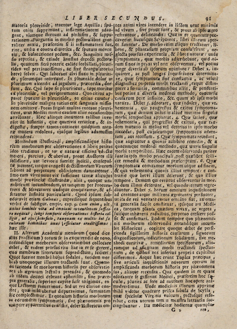 Materia pleuritide ; tenentur lege Aquilia i fpii* tum enim fupprimunt , infiamma rione fri adau- gene, viamque fiernunc ad phthifim, Se fuppu- raiiofìem.iPiHgantia in torbi# pe$oralibus gene* ralitei' noxia, praefertim fi ii infiammatorii fue* rinc, udita e contra diuretica , & fpu tutti móven tia , Se balneationeS pedum, &c. Sanguini rnif- fio reperita > Se exinde feaufiuS decori peclòra- lis , quarìturn fieri poterle calide forbillati,pleuri- tides vel pertinacifiìmas, ac fere ftrangula'tórfas brevi folvit *• Qui la borane alvi fiuXu in plèurici- de, plerumque inceréuntIn pkuntide dolor m plurimum alcendit ad jugulum , prateordia , dor- fum t Sic. Qui fàpe fit pleuriticus , i sèpe mori tur explèùtitide, vel peripnetìmonia, Quocitius ap~ paret fpùtum in pleuritide, eo citta $ cura tur . In pleuritide maligna tùtius erit faflguinis miffio tieniomittere «Potùs frigidi rmiltes enecanc pleiiri- ticos, ut ut Medici moftiSéaufam alita occafionibus atrribuant .• H^c aliaqUe innùmera taiibuS inve- niet in hiftofiiS, qua? quamviS erratica?, Sé én- digefis?, femper tamen concinent quidpiam natu¬ ri muderà redolens, ejufque legibus adamuflim fèfpcndens»- Methodum illufrrandi 3 amplificane! iqué hifió- riani morborum per ©bfervadones e libris peticas ideò tradimus , ne ter e natura3 officina edudìsè tnerces, parcius, &ubériuS, próUt Auélores illi iòlidioris, aut levioris fuerint jodicii, confepuf* faè, jacerent, cotqué congelai dc&ifiìmorurrr VircruM labore^ ad perpetuam oblivionem dàmnaréntuf . Imo curò vires uniuS vix fufficiaRt tanti alicujus morbi pro^incise ilìùftràfid#, alili , quòque una fiobifeum incumbendum,m tahqiram per Procura** fores Se Mercatores Undiqtfe conqiù'rantur,& «fu fefantur infinita particularia » Qiiod ipfum fub- odóravit etiam G a lenta , expreflitquè fequentibus vérbls de fubfigur. empir, cap. 9. Cum enim * alt, nnìus hemlnis vita ad orfiniut» invénitotieni fumice¬ te nequeai , lohgì temporii obfèrvàiìones hifioria col- ìlgii , ut ejusjbeheficio , t(inquarti ex multis tot {& culorum hèminibus unus [efficiatuf eiudìtìjfimus ; Jia?c iflè . * * 4 . s II. Alterum A cade mi a; rriembrum ( quod dice Pr^diicùm ) toturn fe in exquirendis de novo, tìótandiTque mórborum obfervationibui collocare debet, & eodem pròrius ritu Hacin re fé gè rere, q'uo membrum littefatum fupradiéium, feilieet s Òppi fuerint membri hùjus fodales, totidem mor bi ab unoquoque ilìorum tramandi funt » Qiiómo dò facienda fit morborum hifioria per obfervatio ab ^grorum lc&ul>s peterìdas, Se quomodo sb ìifdem deduci debeant aphorifùn , five pr^ce- pta generalia , fnperiori capite fufé tétigimus, eo queLe&orem femittimus. Sed ut re5 tlariue con- fiet 3 quae inibi ubettu^ dilputavimus , fummatim Aie còffrpkdfefnuf. Ét qUóniam hifioria morborum tó e órli tède rii fymptomatis 3 fivé phxnomenis prò Ufàfcfe apparentibus ccnfìfiit, debet Hifioricus om- nes animi vires intendere in iifderti utut minimis ad vivum five prout fune , Se prout ab iplò segro refertintur , del mea tidis : Qua in re qua ntum péc- càverim hucufq“uTe Scviptoreslibri illorunt aper¬ te fatentur^ De morbo erììm ali quo traótaturi, Ii- bros, 8z phantafiant proprfarri confulcbanc , ne- gleòta pterfus experientia , Se' libro $ natura? ; unde ffmptonfrata ^ quae morbis- adfcribebant3 quid mi- rum fi fios: in praxi vel non òò fé’r vetri US v trel potius longe diveria ab ipfòrum opinione ? Debei ì* in- quirere, ac pofi lòfigai inqutfitiones determina¬ re, qua: fymptomata fine confiar/tfa , ac velati diagnofiica perpetua morbi tra&andi, eaque difiin- guere a forcuitis, commumbus al rii. Se pendenti- bus pocius a divérfa medendi methodo,- cocfcurfu caufartirn pene infinito,- &c. quam ab ipfa morbi natura. t>ebet /. ad notare, qua? i ndoJeS , qua?ve^ hementia’ , qui pfogrefius Se eXitus fyiTiptonra- tum , qu^ demurn iùnius in aliud mutatio fingudf^ morbi temporibus appafeat. 4. Qux facies, qua? vehementia , qui progreiTus Se exitus, qua?1 tan-- dem fnutatió in rrielius vel deferiuS in ipfo morbo iuccédat, poli cu jufcurnque fymptoma tis adven- tum, aut recelTuni. 5. Quae fymptomata recedane, qua? aùgeantuf a <quovis-adhibitó remedio, Se a quacumque medendi methodò, qua uteris fingulis morbi tempòribus, tìsèc eaefemobièrvanda pariter funt in ipfo morbo pfìncipali 3pofi quae’hbee {pili- cet remedia Se methodum pra?fcnptam. ò, Quae1 fymptofnaéa comitantur morbuni utque ad finem, oc qua vehementia quo vis illìus tempore/ e con¬ trariò qò£ brevi ili uni deiefunf, Ss quo ilfiuS tempore « Demùm qui evefìtuS obfervantur in mor¬ bo dura illunri deferUnc, vel quando iterum regfe- ditìnfur . Debet 7. horum: omnium inquifitionent ad centenos atque miiJenoS a'gròrances ptrducere, ut ita de rei veritate cenus omniuo fiat , ax-oma- ta génefalia facile cònfiitùac, ipfaque ars Medi¬ ca, tarquam pianta quardam vivax, ac vegeta f fUifque inhserens radicibuS, perpetuo crefcere póf- fit 8e cónfirmari. Hódem tempore quo pha?nome- nis morborum cbférvandis notandifqUe incUrii- bit Hifioricus , cogitare quoque debet de perfi- cienda figillatim hifioria esufarum , fignorum diagnofiicorum, iridicationum fòiidarum, five me# thodi curativi , re medio rum fpecificorum , alio- rumque ad eficntiam morbi tramandi fpedlan- tium i de qiribuS nos inferiuS propriis capiti bus difieremus . Atque haec erunt Topica precipua , live articuli inquifitionis nóvorum operum in ampl-ificànda morborum hifioria per pha?nòmena tua , aliaqùe recènfita . Qua quidem in re qua rat ofeitanter fe geflerint Medici , praefertim hoc /'ia¬ culo , pluries ac fere ad naufeam hoc opere ani- madverCimus Ùnde medicir.is iMofum apprime' ifiihi videtur quadrare prifea fabula de ScyIla , qua? fpeeiofae Virg nis vuitum, pedufque re fe¬ re ha t , circa uterum tam n menfira latrantia fuc- cingebantur . Ita medicina? hodierna? quatnpluf G 2> ret,
