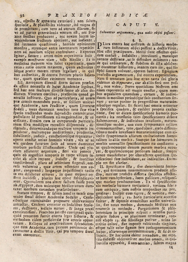 res, afpedu Se apparatu esteriori ; non folum fpeciofx 9 & plaufibiles videntur,fed magna de fe promittunt ; cum vero ad uterum iliarum, fi¬ ve ad partes generationis ventum eft, nec Pra- xeos frudus producunt , nec novam lucem in- veniendorum frudimm aperlunt, auc indicane , fed latrante* quieftiones , horrida opinionum monfira , rerumque antea inventarimi repetitio- nem ad naufeam ufque conferciunt . Expertus ìgitur , fateare > artem enim experientia fecit 3 exemplo monftrante •viam , tede Manlio : Et in medicina majoretti vim habet experientia, quam ratio s ratio contra majorem, quam attdoritas.; idque prteter morem rerum legaiium , in qui bus audoritas, 8e decreta Patrum pluris haben- tur, quam quadibet rationum momenta» III. Antequam dicendi finem faciam praefan- da efient nonnulla de hujus Academise legibus, Sed haec non multum diverfe Punto ab ahis do- &orum Virorum coetibus, praefertim quoad ge- neralia inflitti taf. Quo ad particularia, id unum pra? cereri* monencium puto, ut fcilicet unicui- que Academise, tam Pradica? , quam Litterata: Sodali , unus dumtaxat morbus roto fua? vita; fpatio tradandus modo fupradido comminatur, podulante id potiflìmum rei magnitudine, & ne ceilìtate. Etenim cum in comparanda particula- riurn fi Iva modifque recendtis difponenda , di- rigenda , determinandaque multum tempori* im- pendatur , multumque meditationis, prudenti#, fedulitatis, judicii, cundationifque requiratur ; j aperte eonftat unius hominis viram , vix ac nel vix quidem futura ni fati* ad unum dumtaxat fflorbum perfede illudrandum. Unde qui plu-j riunì adumeret negotium , deri vix poteric , ' quin oh angudias tempori* in turpe vicium in-j cidat ab aliis impune , indole , 8e inutiliter tranfcribendi, plura ad arbitrium fingendi,one- rofa volumina , qua? artem oftenrant non au-, sent, congerendi; long&que inquifitionis taedio m eos delabatur errores , in quos madore* no Uro* incidile , pluries hoc opere fubindicavi-1 mus. Quapiobrem non ab* re fadurn fuide puto* abyTgyptiis,duvn tmìcuique Medico unum duni*1 taxat morbum curandum prsefcribebanr «, Statuto tempore, de faltem /etnei in mende con¬ venire fimul debent Academiae Sodales 3 Cenfo- ribufquo examinàndas proponere obfervatione* anteadas. Cenfores creentur exSodalibus Senio¬ res , dcdliores 3 judicio maturi , & longa praxi exerckatidimi. Pene* ho* jus efto corrigendi quic-1 quid peccatimi fuerit contra leges hidoriae, & methodum eidem perdcienda? pra; ceteris oppor j tunam . Reliqua ad amplitudinem fplendorem-' qae cum Academia5, tum praxeós pertinentia de-1 (ernuntor a doéìis Virisi qui prò tempore dumi «rane conventuri. CAPUT V. Solvuntur argutnenta 3 qut ntbis cb\tct pofienvl ■*.* * §. I. Plura contra hoc nodrum de hidoria morbo- rum inditutum objici podent a do<5li* Viris. Hoc edec prsecipuum. Morbi fune effedfcus qui¬ dam confufi , indabile* . inordinati ? motufque natura deftittuse 3ac fe defendere nefeientis ,* un* de qui ordinatam ? & dabilem de ilts abfolve- re conarecur hiftoriam , inanem cum iis , qui Si- dphi faxum volvunr 3 operam luderec. Egregium profeto argumentum , fed contra experienuam» Nam fi tentatum jam hoc opus tanta fui gloria videmus ab Hfpocrate , cur ab aliis fieri non pof* fic , non video. Porro quotidiana Noftrum om«ì nium experientia nil magis condat 3 quam mor- bos a^quabilem quatndam , certam 3 Se indivi¬ duati» in motibus periodifque fuis conftantiam fer- vare ; certas paricer in progreffibu* maturatio- nibufque regulas. Et deutihate omnia oriuntur a fpecifica quadam , & cuilibet propria exalta- tione, five ut dicam fpecificadone humoris pec» cantis; ita necedario tales fpecificationes debsns haberecertos 3 & individuos invafonis, mattirz~ tionifque modos , una cum fymptomatis eafdeni concomicantibus 3 toro 3 quod ajunt, ccelo differen- tibusamodis invadonis maturationifque eumaf- fedis fymptomatis atiarum exiltationum humo- ralium in aliis morb *. Suntque ha? hilmorum in morbis nonnullis fpecificationes ita condantes » ut qualemcumque demum partem morbns occu- per3 8c qualemcumque perfonam induat, fempee tamen manifdlatur per charaóleres quofdam fpe- cificationi fuae individuo*, ac indivulfo*. Exem¬ plo res fiet elarior. ^ IL SP ecificatio ilfa 3 dve determinata humo« ri*3 qui tertianam intermittentem producit affé- <5iio , maxime profedo diflfert a fpecifica affedrò- ne humorum hyikriara , lucra gallicani, reliquof- que morbos producentium . Ex vi fpecificatio- nis morbo fa; humoris tertianarii 3 tertiana febr* tum antiquis , tun> nofiris temporibus ita prò* greditur: Incipit cum rigore , & vomitu , mor¬ daci calore urit , li. horis partkularis accetfio- finitur , 3c fèpteni* cireuitibus acedìo univerfa- lis, five totus morbus , dummodo Medicus non erraverit in methodo , Purgationem & phle- botomiam in principio refpuic > accelfìo parti- cularis fudore 3 ut plurimum terminatur, non¬ nifi elapfo jj. die febrifuga pati>ur 3 urina la- cemio colore, five impenfe rubkundo tingiturs efique tali* color fignum fere pathognomonicum hujus , aliarumque intermittenttum , & fiedere- liquis. De hac urina obiter notandum , me repe¬ rita didicifie obfervatione morbos omnes, in qui» bus illa apparebit^ fi non-oamino 3 faltem magna