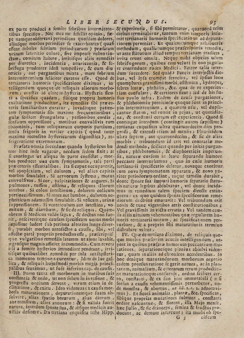 ex parte produci a fomite febribus intermitten- tibus fpecififo . Nec mea me fefellit opinio/, fse- pe namqueofffervavi periodicos quofdam dolores, aliofque morbos periodice fe exacerbantes ( quafi effent foboles febrium periodicarum ) prarfa'ram urinam iacerido colore, /ìve impenfe rubro tin- &am> comitem ha bere , irritifque aliis remediis per diuretica , incidenza , amaricantia, Se fe- brifuga prudencer ideft tempedive, Se cum diu reticss , aut purgantibus mixta , more febrium intermitftentium feliciter curatos effe. Quod de tertianarii humoris fpecificarione diximus 3 in telligendum quoque de reliquis aliorum morbo* rumi confiat id dare i-n hyfteria» Hyderia ficin ti a fpecifica quadam , fìbique propria humoris exaltacione producitur , ita remediis fìbi pra?ce- teris familiaribus curatur , invaditque patien- tem fymptomatis fibi maxime frequentioribus , gula? feilieec ffrangulatu , pafiionibus cordis , fenfuum oppreflìone , motibus convulfivis tum abdominis, tum reliquarum corporis partium, lenfu frigoris in vertice capitis ( quod inter maxima recenfeto hyftericarum dignodica), re¬ tri geradone extremorum. Pi-affata omnia fuccedunt quando hydericus hu mor bine inde vagatur, needum i'edem fixit 3 at fi contingat ut aliqua in parte confidar , mor¬ bos producet u«a cum fymptomatis, tali parti prseceteris effenualibus. Ita fi caput occupaveric, vel apoplexiam, vel dolorem , vel alics capitis morbos fimulabit. Si nervorum fyftema , motus convulfivos . Si cor, palpìtationes Se angores.Si pulmones , tuflìm , afthma , Se reliquos ìllorum morbos. Si colon inteftinum, dolorem colicum percinaci/ìinium . Si renes aut lumbos, dolorem ne- phriticum adamuffim fìmulabit. Si veficam , urinae fupprefìionem . Si ventriculum aut interina , vo mitum , Se diarrhaem, &■ fede reliquis . Quam- obrem fi Medicus valdefagax , Se do&us non fue- rit, nefciveritque cau farri f peci fi cam unius morbi jspiffme ludere fub perfona alterius longe diver- fi , putabit morbos antedi&os a caufis, ubi, vel affeetse parti propriis produ&os effe, prsefcripcif que vulgaribus remediis laterem utajunc lavabit, aegrofque magnis afficiet incommodis. Cum revera idi a fomite hyfterico immediate pendeant , irri¬ tifque quibuslibet remediis per fola antihyderi- ca momento temporis curentur. Idem de lue gal¬ lica , Se reliquis hujufmodi morbis magis princi- palibus fentimus, ut fufe ihferiuscap. de caufis. III. Porro tanta ed morborum in motibus fuis condanna Se or do, ut non folurn in invasone , Se progredii ordinem fervent , veruna etiam in de clinatione , &exitu. Ideo videmus ex caufis mor- bofìs maturationem , depurationemque fuam ab~ foi vere, alias fpatio horarum , alias dierum , aut menfìum, alias atinorum : Se il valida fuerit natura, interdum fponte fua, Se abfque medicis arn xiliis definire , Ita ternana exquiuta tede Hipp. Se experientia , fi fìblpermittatur, quatuordecim diebus termimabitur, tantum enim temporis infu- mit tertianarii humoris fpecificatio ut ad depura- tionem perveniat. Et qualemcumque adhibueris methodum, quatiacumque prafferipferis retnedia, ut ante dàtutum illud tempus tertianam eradices , irrita erunt omnia. Ncque mìhi objicias ufum febrifugorum, quibus eamveluriin ovo^ugula¬ re contendunt rudes Medici . Fateor talia mrer- dum fuccedere. Sed quid ? Paucis interjedis die- bus, vel ipfa erumpit ferocius, vel ipfìus loco quampluresgraviflimi morbi, adhmata , hydropes, febres lentìe, phthifes , &c. qua de re experien. tiam confulant , Se certiores fìent j fed de hìs fu- fius palilo infra. Eadem de caufa purgationes. Se phlebotomitc perniciofa» quoque funt in princi¬ pio intermittentium , a quarunaufu, vel dupli- cantur datim, velrirunc in pejus , ut quotidia¬ na, Se condanti certqm ed experientia . Quod fi contingat interdum (contingit autem fsepiilìme) tertianas exquifìtas ultra quatuordecim dies pro¬ gredì , Se extendi etiam ad menfes ; Pleuritidem ultra feptem , aut quatuordecim, & fic de aliis morbis ; tribuendum id er/t vel contraria me- dendi merhodo , feilieet quando per initìa purgan¬ tibus , phlebotomiis, Se diaphoreticis impetuo- fis, natura» curfum in lente feparando humore peccante interturbamus , quo in cafu humoris tertianarii fpecificatio deletur, novaque exoriturr cum novo fymptomatum apparato , Se novo pa- riter periodorum ordine , eaque tamdiu durabit, donéc fpontefua impuri humoris feparatio datu- tis natura? legibus abfolvatur, vel donec incida- mus in remedium talem fpeciem direéte extin- guer.s : ex quo quidem fponte fpecificorum reme- diorum detìrina emanavit : Vel tribuendum erit novis Se tunc vìgentibus aeris conditutionibus > Vel graviffimis in vidlu erratis 5 Vel tandem cau- ns aliis nimium vehementibus qute regularem hu- mori3 tertianarii motum , ac fpecificationem per¬ turbare, & a proprio fìbi maturationis termino didrahere valent. IV. Qrise de tertiana diximus, de reliquisquo- que morbis praffertim acutìs intdligendum , ut- pote in quibus prafata» hu mor um peccantium mu- tationes> feparationefque pianius abfolvi viden- tur , quam in aliis adyrhronicos accedentibus . In hoc denique maturandorum morborum negotio eadem prorfus ratione fe gerit natura, ac in pian¬ tar um, anima liuto, & ceterarum rerum produCiic- ne maturationeque confuevit, ordine feibeet cer¬ to, con da uti, Se ex fuo iure immutabili ( nfl forfan a caufis vehementiffimis perturbetur, on¬ de mondra. Se abortus , ut hb.i.c. z. adnotavi- mus ) . Et ficuti animalia , plantae, &c. fpecificas, fìbique proprias mutationes fubeunt , condanti ordine nafeuntur/, Se florentilla Majo menfe, htec Julio , Se ile deinceps, femina Se frudlus pro- |duc«nt; ac demum intereunt,- ita morbiob fpe-