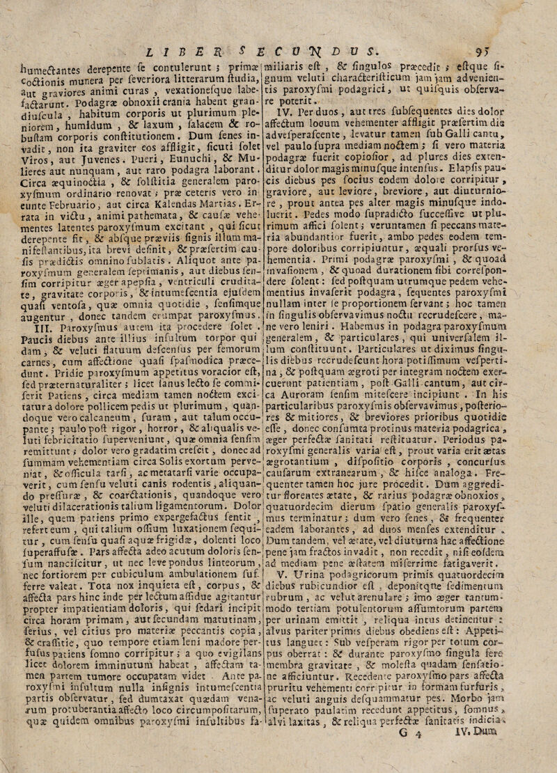 hume&antes derepente fe contulerunt $ prima; Codionis munera per feveriora litterarum ftudia, a ut «raviores animi cu ras , vexationefque labe* fa&arunt. Podagra obnoxii crania habent gran- diufcula , habitum corporis ut plurimum pie- n io rem , humidum 3 Se laxum , falacem & ro- buftam corporis conftitutionem : Dum fenes in- vadit 3 non ita graviter eos affligit, ficuti folet Viros, aut Juvenes. Pueri 3 Eunuchi, Se Mu« lieres aut nunquam, aut raro podagra laborant. Circa aequinoóUa , Se folftitia generalem paro- xyfmum ordinario renovat ; prie ceteris vero in eunte Februario, aut circa Kalendas Martias. Er¬ rata in vidu, animi pathemata, & caufa^vehe*. mentes latentes paroxyfmum excitant , qui fìcut derepente fit, Se abfque prseviis fignis illumma- nifeftantibus,ita brevi definii, &pra?fertim cau- ils prasdidis omnino fublatis . Aliquot ante pa- miliaris eft , Se fingulos pra;cedit > eftque fi- gnum veluti charaderifticum jamjatn advenien- tis paroxyfmi podagrici 3 quifquis obferva- re poterit. IV. Perduos, auttres fubfequentes dìss dolor affedum loeum vehementer affligli praefertim dia advefperafcente , levatur tamen fub Galli cantu, vel paulo fupra mediani nodem ; fi vero materia podagra fuerit copiofìor , ad plures dies exten- ditur dolor magis minufque intenfus. Elapfis pau- cis diebus pes focius eodem dolore corripitur, graviore, aut leviqre, breviore, aut diucurnio» re , prout antea pes alter magis minufque indo- Inerii. Pedes modo fupradido fucceffive ut plu¬ rimum affici folentj veruntamen fi peccans mate¬ ria abundantior fuerit, ambo pedes eodem tem¬ pore doloribus corripiuntur, squali prorfus ve- hementia. Primi podagra paroxyfmi, Se quoad _pJ___.._ ^ . _ _ roxyfmum generalem feprim'anis, aut diebus fen- invafionem, & quoad durationem fibi correfpon- fim corripitur seger apepfia , ventrictili erudita-jdere folept : fed poftquam utrumque pedem vehe- te, gravitate corpo ris, &intumefeentia ejufdem quafi ventola, qua? omnia quotidìe , fenfimque augentur , donec tandem erumpat paroxyfmus. mentius invaferit podagra, fequentes paroxyfmi nullam inter fe proportionem fervane ; hoc tamen in fingulis obfervavimus nodu rccrudefcere, ma* ìli. Paroxyfmus aueem ita procedere folet . ne vero lenir!. Habemus in podagra paroxyfmum Paucis diebus ante illius infultum torpor qui jgeneralem. Se particulares , qui univerfalem il- dam, Se veluti flatuum defeenfus per femorumjlum conftimunt. Particulares ut diximus finga- carnes, curri affezione quafi fpafmodica prsece-jlis dibbus recrudefcunt bora potiffìmum vefperti dunt. Pridie paroxyfmum appetitus voracior eft, iedprsecernaturaliter ; licer fanus ledo fe commi* ferit Patiens, circa mediani tamen nodem exci tatur a dolore pollicem pedis ut plurimum , quan na , Se poftquam agrori per integrarci nodem exer- cuernnt patientiam, polì: Galli carnuta, aut cir¬ ca Auroram fenfim mitefeere inciptunt . In his particularibus paroxyfmis obfervavimus , pofterio- doque vero caìcaneum, furam, aut taluna occu- res &mitiores, Se breviores prioribus quotidie pantej paulo pod rigor, horror, Se abqualis ve- effe, donec confutata protinus materia podagrica * luti febricitatio fuperveniunc, qua? omnia fenfim Jaeger perfeda; farcitati reftituatur. Periodus pa« remittunt ; dolor vero gradatim crefcit, donec ad : roxyfrrci generalis varia eft, prout varia erit aetas fummam vehementiam circa Solis exortum perve-'; segrotantium , difpofitio corporis , concurius. niat, &oflicula tarfi, ac metatarfi varie occupa-’caufarum extranearum , Se hifee analoga. Fre- verit, cum fenfu veluti canis rodentis, aliquan-’quenter tamen hoc jure procedit. Dum aggredi- do preffurae, Se coardtationis, quandoque vero; tur fiorentes astate, Se rarius podagrae obnoxios veluti dilacerationis talium lìgamentorum. Dolorjquatuordecim dierum fpatio generalis paroxyf- ìlle, quem patiens primo expergefaólus fentìc 3 rnus tertninaturdum vero fenes, Se frequente? referteum, qui talium ofiìum luxationem fequi-;eadem laborantes, ad duos menfes extenditur * tur , cum fenfu quafi aquae frigida?, dolenti loco j Dum tandem, vel ae-tate, vel diuturna hac affezione fuperaffufse . Pars affiedta adeo acutum doloris fen-;pene }am frados invadit, non recedit, nifieofdeni fum nancifcitur, ut nec levepondus linteorum ,'ad mediana- pene xftatem miferrime fatigaverit. nec fortiorem per cubiculuni ambulationem fufj V. Urina podagricorum primis, quatu-ordecim ferra valeat. Tota nox inquieta eft, corpus, &!dlebus rubicundior eft , deponitqtie fedimentuiu affeda pars hinc inde per ledum affidile aguantur rubrum , ac velut arenulare i imo asger tantum* propter impatientìam doloris, qui fedari incipit modo terttana potulentorum affumtorum parteni circa horam primam, aut fecundam matutinam,! ferius, vel citius prò materia? peccantis copia, Sccraffìtie, quo tempore edam leni madore per- fufus patiens fomno corripitur ; a quo evigìlans licei dolorem imminutum habeat , affedam ta- men partem tumore occupatam videt • Ante pa¬ roxyfmi infultum nulla infignis intumefcentia partis obfervatur, fed dumtaxat qusedam vena- rum protuberantia affedo loco circumpoficarum, quse quidem omnibus paroxyfmi infultibus fa* per urinam enuttit , reliquia intus detmentur alvus pariter primis diebus obediens eft : Appetì- tus languet : Sub vefperam rigor per totum cor¬ pus aberrar : Se durante paroxyfmo fingula fere membra gravitate , Se molefta quadam fenfatio* ne affreiuntur. Recedenre paroxyfmo pars affeda pruritu vehèmenti corripitur in formam furfuris , ac veluti ariguis defquammatur pes. Morbo jatn fuperato paulatìm recedunt appetitus, fom-nus* alvilaxitas, Se reliqua perfedae fanitatis inficia^ G 4 IV. Dmxi