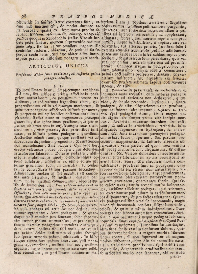 pleuritide in finiftro latere correpcus fuit , ac¬ que inde morcuus eft , Se morbo durante ta¬ ira fpuebac , quaiia ex ulcere antea prodire fo- lebant. tìildanus obferv.medtc. chirurgo cent,^•obf. 39.N0S quoque in Xenodochio Italia? Viro ab ber pete pedis fanato, mortem fupervenifie vidimus anno 1691. Ex his igitur omnibus magnus ille confenlus peéloris, tibiarum, Se pudendi fac fu- jperque confirmatur* Sed ha?c obiter dieta funto, iitpote parumad hiftoriatn podagra pertinentia. ARTICUIUS UNICUS Prcponens Aphori[mos prariicos sab Bìfioria prima, podagra edu&os* § I* BRevifilmam hanc , fimplicemque accidenti* uni, five Hifìorige prima? atìfedionis poda grica? narrationem * eo potiffimum nomine tra didimus, ut mdicaremus legentibus viam , qu progred'endum efi in reliquomm morborum , & ipfiuftnet podagrica? affediom's hifioria per novas, Se perpetuo mùltiplicabiles obfervationes locu pletanda. Refiat none ut proponamus praecepta generalia3 five aphorifmos pradicos,qut per re petitas obfervationes in cuiufeumque aeta-tis. tem peramentis , vita? generis, Sec. patientibus infii. lutas , ex hifioria prima podagra? a graviffimis Audoribus edudi fune, quique confianti via ad morborum diagnofim , pregno firn, Sccurationem nos marni du cune . Sint itaque : Qui pane hor. deaceo vefe untur , raro podagra aut doioribus articulorum laborant . Dolente podagra , abfii* neto a medicamentis anodyno-eiTroIlientsbtis co- piofe adhibitis , fiquidem ex nimio eomm tifu primo generantur cophi in articulis , ad tophos oinde contradura? talium partium fuccedunt . Admirandus quidam ac fere occultus efi confen- fus in ter articulos, Se intefiina , qua rum par riunì morbi vicifiiói commutantur, ideo Hipp. lib- de humoribus ait : Viro cuìdam dolor erat in dexnra co Ili parte , ér quando doler ad articulos dìfflu-ehat, dolor colli quìerìor erat. Et 6. epicL 43 ha ber. Qui articulari morbo detentus , inteftim dolore dextcra, parte vexabatur, levìus babebai ; ubi vero hic mratus: fuit , magis dclebat, érc.Hon ob podagram, fed quia podagra ad articulos non deìuit, mo* riuntur a?grocantes . Ante podagram , Se quan- doque pofi eamdem jam fanatam, folet fuperve- ni re rumor pedum ardematofus , cujus caufa a fomite materia podagrica dependet ; quam qui- dem natura legibus (ibi foli notis , ac velati per crifim debite inÀitutam ad pedes fccernit fub fpecie tumoris pedum a?dematofi . In hifce itaque tumoribus pedum ante, aut pofi poda¬ gl* a m apparentibus , nullum ©maino , nullumi inquarti, neque internarli neque exteraum adhi-j beas remedium a eo pociffiiaura nomine ut ma l MED 1 C AL teriam illam a pedibus averteres . Siquidem obfervavimus fa?pilTìme poli exhibita purgantia, diuretica aut fudorifica materiem illam a pe¬ dibus ad interiora retrocedine , & apoplexiam, afthmaca, febres , aut mortem repentinam prò- duxiflej idque infallibiliter, fi topica, aut re- folventia, aut alterius generis, (ut fieri folet) externa remedia a?demarofis pedibus adbìbueris. Piaculum igitur erit in hifce cafìbus topica prse- fcribere , & natura? curfum perturbare, qua? ve¬ duti per crifim , noxiam materiem ad pedes fe~ cernir . Conducit itaque in podagrico hoc pe¬ dum a?dematifmo , omnia natura? committere , primis codionibus profpicere , dia?ram , & exer- citium infiituere j hac fiquidem via feliciter evanuidfe prasfaca a?demata fa?pius obfervavimus Romss , & alibi. II. Sennertus in praxi trad. de arthritìde c. 4. innumera mala recenfet, cum materia podagra? fufficienter ad articulos non defluxerit , quem vide , & fedulo perpende . Dyfenteria , fa nata podagra , & alia? eliquatìones valde profunt , qua? ad inferas fedes repunt . tìippocr. %. pror*. ere. Qui podagrici fiunt , iis a magno pe« dis digito fere femper prima vice incipit mor¬ bus . Ardimis mutatur interdum in coli- cam , Se colica in arthritidem . Arthritis folet aliquando degenerare in hydropem , Se anafar- cam, &c. Ante invafionem paroxyfmi podagri¬ ci, urina, fudor , fputum , Scc. parcius pro- cedunt; inappetentia , Se lafiìcudo aliqualis ob- fervancur , ven^e partis, ad quam mox ventura efi podagra, intumefeunt aliquantimi. Se difiea- duntur, &c» Varices doioribus articulorum fu- pervenientes liberationem ab his promittunt a?- grotantibus . Senes, Se a chronicis morbis con- vale/centes, proclives fune in podagram ; cum propter errata fex rerum non naturaliura , vi* feerum codiones labefadant, atque profternunt * Ira vehemens folet excitare paroxyfmum poda- gricum graviorem , quam antp fuerit. Qui fie- pe calcat uvas, aut in recenti mudo balneat pe¬ des, rarifiìme afficitur podagra. Qui vehsmen- ter exercitantur pofi cibum in articulorum mor- bos difponuntur, Se jam hStos adaugent. Quam- vis podagracuilibet aetatifit incommoda , magis tamen efi incommoda Senibus, iifque luxuriofis , otiofis, Se guise nimiurn indulgentibus . Puer podagra non laborat ante ufum venereorum . Hipp. feB. 6. aph ^o.Eunuchi neque podagra laborant, neque calvi fiunt. Hipp.feri.6. apb.i$>&c. Quod Pue- ris funt exanthemata , Juvenibus h^morrhagia?, idem funt fenili a?tati articulorum dolores , qui- bus fupervenientibus a magnis morbis liberane fenes ; contra , fi non fuperveniunt ad magnos morbos dsfponunt ; idem die de nonnullis natu- ris in arthritidem proclivibus. Qui debili funt veutriculo , & generandis cruditatibus obnoxio » ab articulari morbo non fanantur, nifi refiituta
