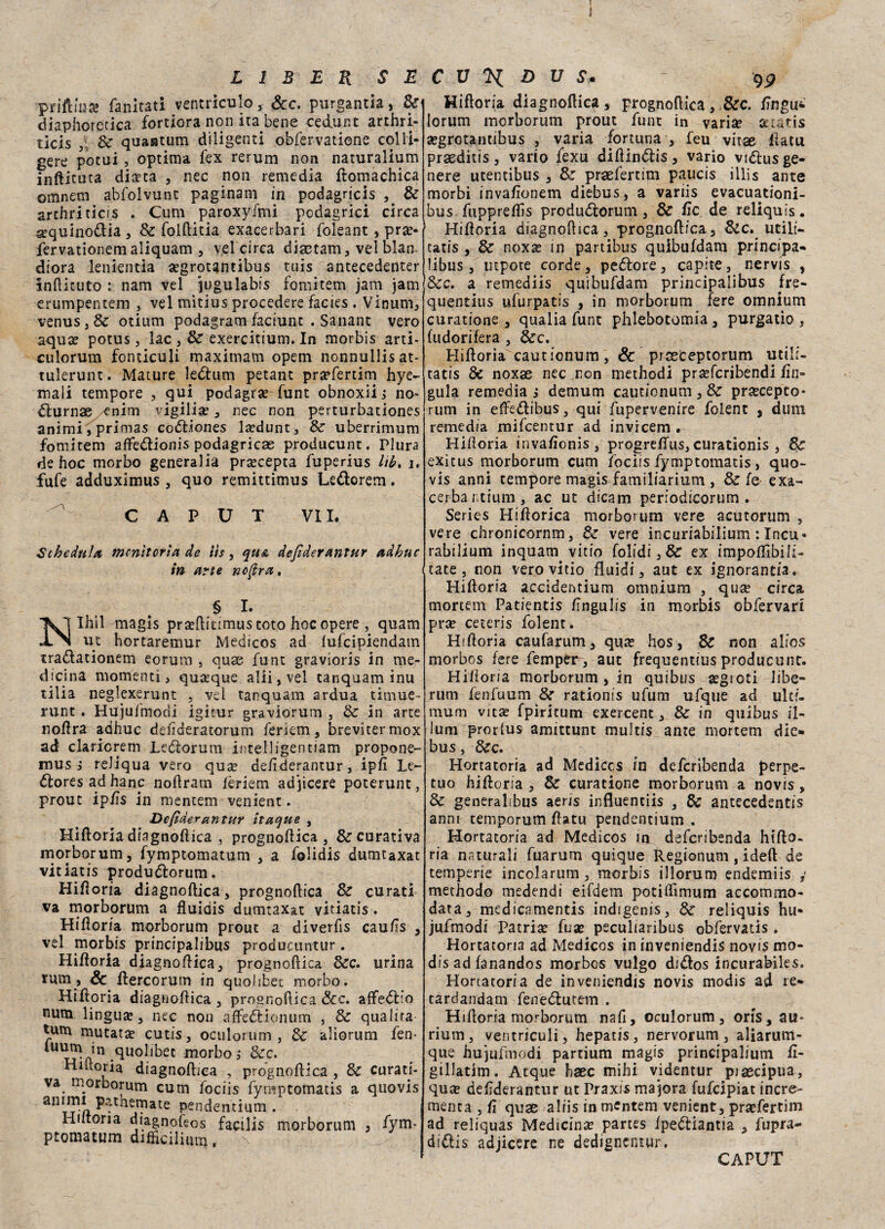 priftmà? fallitati ventriculo, Sec. purgantia, Se diaphoretica fortiora non ita bene cedunt arthri- ticis 8c quastum diligenti obfervatiene colli* gere pocui, optima fex rerum non naturalium inftituta diseta , nec non remedia ftomachica omnem abfolvunt paginam in podagrici Se archri ticis . Cum paroxyfmi podagrici circa sequino&ia, Se folftitia exacerbari foleant , pra> fervationemaliquam , vel circa diactam, vel blan- diora lenientia a?grotantibus tuis antecedenter infticuto : nam vel jugulabis fornitem jam jam erumpentem , vel mitius procedere facies . Vinum, venus,& otium podagram faciunt . Sanane vero aqua? potus, lac , & exercitium. In morbis arti- culorum fonticuli maximam opem nonnullisat- tulerunt. Mature ledtum petant praefertim hye- mali tempore , qui podagra funt obnoxiij no- dlurnae enim vigilia?, nec non perturbationes animi'Tprimas co<5h’ones la?dunt, Se uberrimum fomitem affe&ionis podagrica producunt. Plura de hoc morbo generalia prsecepta fuperius lib, i. fufe adduximus , quo remittimus Letìorem. CAPUT VII. Schedule monitoria de iìs, qu& dejìderantur adhuc in arte no (èra, § I. Ihìl magis pra?ftiumustoto hoc opere , quam ut hortaremur Medicos ad (ufeipiendam tra&ationem eorum , quse funt gravioris in me¬ dicina momenti, quoque alii, vel tanquam inu tilia neglexerunt , vel tanquam ardua timue- runt . Hujuimorìi igitur graviorum , Se in arte noftra adhuc deiìderatorum feriem, brevitermox ad claricrem Leótorum intelligen tiara propone- mus j reliqua vero qua? defìderantur, ipfi Le- éloresadhanc noftram fèriem adjicere poterunt, prout ipfìs in mentem venient. Defìderantur itaque , Hifloria diagnoftica , prognoftica , & curativa morborum, fymptomatum , a Iblidis dumtaxat vitiatis produdlorum. Hifloria diagnoftica, prognoftica Se curati va morborum a fluidis dumtaxat vitiatis. Hifloria morborum prout a diverfis caufìs , vel morbis principalibus producuntur. Hifloria diagnoftica, prognoftica dee. urina rum, Se ftercorum in quoliber morbo. Hifloria diagnoftica, prognoftica Scc. affeólio uum lingua, nec non afledbionum , Se qualità rum mutata? cutis, oculorum , Se aliorum fen- in .quolibec morbo,- Sec. HUtoria diagnoftica , prognoftica , Se curati¬ va morborum cum fociis fymptomatis a quovis pendentium . Hiitona diagnoflos facilis morborum , fym¬ ptomatum difficiliimj, Hifloria diagnoflica , prognoftica, Sec. Angui lorum morborum prout funt in vari# sctatis a?grotantibus , varia fortuna , feu vitae flatu prseditis, vario fexu diflindlis, vario vi&us ge¬ nere utentibus , Se praefertim paucis illis ante morbi invaflonem diebus, a variis evacuationi- bus fuppreflìs produótorum, Se tic de reliquis. Hifloria diagnoflica, -prognoftica, &c. utili- catis , & noxa? in partibus quibufdam principa- libus, nipote corde, pedlore, capite, nervis , 8ec. a remediis quibufdam principalibus frre- quentius ufurpatis , in morborum fere omnium curatione , qualia funt phlebotomia , purgacio , (udorifera , Sec. Hifloria cautionum, Se proeCeptorum utili- tatis Se noxae nec non methodi pra?fcribendi {Iu¬ gula remedia , demum cautionum , Se prsecepto* rum in effe&ibus, qui fupervenire folent , dum remedia mifeentur ad invicem . Hifloria invafìonis, progreflus, curationis , Se exitus morborum cum fociis fymptomatis, quo- vis anni tempore magis familiarium , Se (e exa¬ cerba ntium, ac ut dicam periodicorum . Series Hiftorica morborum vere acutorum , vere chronicornm, Se vere incuriabilium : Incu* rabilium inquarti vitio folidi, Se ex impoflibili- tate, non vero vitio fluidi, aut ex ignorantia, Hifloria accidentium omnium , qua? circa mortem Patientis (ìngulis in morbis obfervari prce ceteris folent. Hifloria caufarum, qua? hos, Se non alios raorbos fere fempeiy, aut frequentius producunt. Hifloria morborum , in quibus a?gtoti libe- rum fenfuum Se rationis ufum ufque ad ultf- mum vita? fpiritum exercenc, Se in quibus il¬ luni prorlus amittunt multis ante mortem die¬ bus , Sec. Hortatoria ad Mediccs in deferibenda perpe¬ tuo hifloria , Se curatione morborum a novis, Se generalibus aens influentiis , Se antecedentis anni temporum flatu pendentium . Hortatoria ad Medicos in deferibenda hifto- ria naturali fuarum quique Regionum, ideft de temperie incolarum, morbis illorum endemiis y methodo medendi eifdem potiflimum a c cornino- data, medicamentis indigenis, Se reliquis hu* jufmodi Patria? fua? peculiaribus obfervatis . Hortatoria ad Medicos in inveniendis novis mo* dis ad fanandos morbos vulgo didos incurabiles. Hortatoria de inveniendis novis modis ad re- tardandam fenèóìutem . Hifloria morborum nafl, oculorum, oris, au* rium, ventriculi, hepatis, nervorum, aliarum- que hujufmodi partium magis principalium fl- gillatim. Acque haec mihi videntur piaecipua, quse defìderantur ut Praxis majora fufeipiat incre¬ menta , fi quae aliis in mentem venient, prsefertim ad reliquas Medicina? partes fpeótiantia , fupra- didlis adjicere ne dedignentur. CAPUT