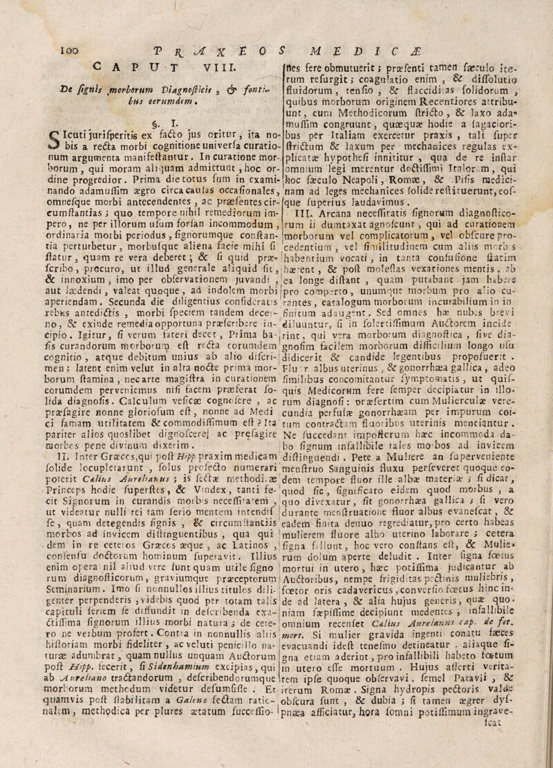 CAPUT Vili. De fignis jmorborum Dìagncftlcit , & foniL bus eerumdem. §. L Icuti jurifperftFS ex fa do jus oritur, ira no- bis a reda morbi cognitione univerfa curatio- num argumenta manifeftantur. In curatione mor- borum, qui moram aiiquam admictunt ,hoc or¬ dine progredior. Prima dietotus funi in exami- nando adamuflìm aegro circa cauias occaAonales, omnefque morbi antecendentes , ac prsefentes cir- cumAantiasj quo tempore nihil remediorum im¬ pero, ne per illorum ufum forfan incommodum , ordinaria morbi periodus , Agnorumque conftan- tia perturbetur, morbufque aliena facfe mihi A flatur, quatti re vera deberet ; <3t li quid prae- fcriho , precuro, ut tllud generale aliquid fu, & innoxium , imo per obfervationem juvandi , aut Isedendi, valeat quoque, ad indokm morbi aperiendam. Secunda die diligemius confiderai rebfets antedidis , morbi fpeciem tandem decer- no, Se exinde remediaopportuna praefenbere in- cipio. Igitur, A veruni taceri decec , Prima ba-j As curandorum rnorborum e A re dia eorumdem cognirio , acque debitum unius ab alio difers-; men j Iatent enim velut in alca node prima mor- borum ftamina , necarte magiara in curationem eorumdem perveniemus nifi facem praeferat fo- lida diagnoAs. Calculum veAcac cognofere , ac pra?fagire nonne gloriofum eA, nonne ad Medi ci famam militateti! Se commodiflimum eli ? Ita pariter alios quoslibet dignofcer'ej ac prefagire morbes perse divinum dsxerim. II. Inter Graccos,qui poti Hipp praxim medicam bolide locupletarne , folus prcledo numerari poterit C&lius Aurehabus ; is feda? methodi-as Princeps hod/e fuperftes, & Vmdex, tanti fe- cit Sig-norum in curandis morbis neceflPa“em , ut videacur nulli rei tam lerio mentem intendtf fe , quam detegendis /ignis , Se circumAantiis merbos ad invicem di Ainguentibus , qua qui de ni in re ceteros Graecos a?que , ac Latinos , confenfu dodorum hominum fuperavic. Illius enim opera nìl aliud vere luntquam utile tigno rum diagnotUcorum, graviumque prsrceptorum Seminarium. Imo ti nonnullos illius titulos dili¬ ge n t e r perpenderis 3 videbis quod per totam talìs ca pi culi tenerti fe diffundit ?n defcribenda exa- diflima Agnorum illius morbi naturai de cere¬ rò ne verbum proferc. Centra in nonnullis altis hiAoriatn morbi Addirei', acveluti penici Ilo na¬ turai sdumbrat, quamnullus unquam Audorum poft U'pp. fecerit, fi Sidenhamìum excipias, qui ab Aureliano tradandorum , deferibendorumque rnorborum methedum videtur defumfiAe . Et quamvis poti Aabilitam a Galeno fedam ratic- nakm, methodica per plures a?tatum fucceflìo- I rtes fere obmutuerit ; pra?fenti tarnen faeeulo ite- rum refurgit, coagulalo enim , Se dififolutio fluidarum, ten fio , Se flaccidi^ folidorum , quibus rnorborum originem Recentiores attribu» unt, cura Methodicorum Arido , Se laxo ada*> mutlìm congruunt, quaequa? hodie a iagaciori- • bus per Italiani exercetur praxis , tali fuper • ftridum Se iaxum per mechanices regulas ex- plica tee hypotheA innìtitur , qua de re inAar omnium legi merentur dodiAimi Italor-m, qui hoc faeculo Neapoli, Romae, Se Pitis medici- nam ad leges mechanices foÌidereAituerunt,eof- que fuperius laudavimus . IIR Arcana neceffitatis Agnorwm diagnoAico- rum ii dumtaxat agnofeunt, qui ad curationem jmorborum vel complicacorum, vel obfcurepro- cedentium , vel fimilitudinem cura ali ss moro s Ihabentium votati, in tanta confutióne Hatim ihterent, Se poA moleflas vexationes mentis, ab lea longe diAanc , quam putabant jam habare !pro comparto, unumque morbutn prò alio cu- rantes, catalogum morborum incurabilium in in Hnitum adaugent. Sed omnes htr nub.s brevi diluuntur, fi in foIertiAlmum Audorem incide ‘rint, qui vera rnorborum diagnoA/ca , Ave dia~ gnoAm facilem rnorborum difficiliurn longo ufu didicerit Se candide legentibus propofuerit . F1 ii r albus uterinus gonorrhaea gallica , adeo Amilibus concomitantur fymptomatis, ut quìf- quis Medicorum fere femper aecipiatur in silo- rum diagnoA: praefertira cum Mulierculse vere- cund/a per futi? gonorrhaeam per impurum co i- tum contradam fluoribus uterirfis menciantur . Ne fuccedant impofterum haec incommcda da- ho Agnum infallibile tales mo’bos ad invicem diAingoendi . Pece a Mubere an fa perveniente ‘menAruo Sanguinis fluxu perfeveret quoque eo- dem tempore Auor ille alba? maceri^ ; A dicar, quod Ac , AgmAcato eidem quod morbus , a quo divexatur, At gonorrhaea gallica s fi vero | durante menAruatione fluor albus evanefeat, Se eadem finita denuo regrediatur, prò certo habeas Imulierem fluore albo uterino laborare ; cetera ÌAgna Ellunt, hoc vero conAans eA, & Mulie* rum doium aperte deludit . Inter ligna foetus mortui in utero, bare potiAima judfeantur ab Audoribus, nempe frigìditas prdinis muliebris , foetor oris cadavericus , con ver fio fcecus bine in¬ de ad Jatera , Se alia hujus generis, qua? quo- niam fa?pifiìme decipiunt medentes , infallibile omnium recenfet C&lius AureUnus cap. de fet. mcrt. Si mulier gravida ingenti conatu faeces evacuandi ideft tenefino decineatur . aliaqùe A» gna enarri aderint, prò infallibili habeto fo&tum in utero effe mortuum , Hujus aderti verità- rem ipfe quoque obfervavi , femel Patavii , Se irerum Roma? . Sfgna hydropis pedoris valde obfcura futrt , Se dubia ,* A tamen a?grer dyf- pnasa aAìciatur, bora fornai potiAìmum ingrave-