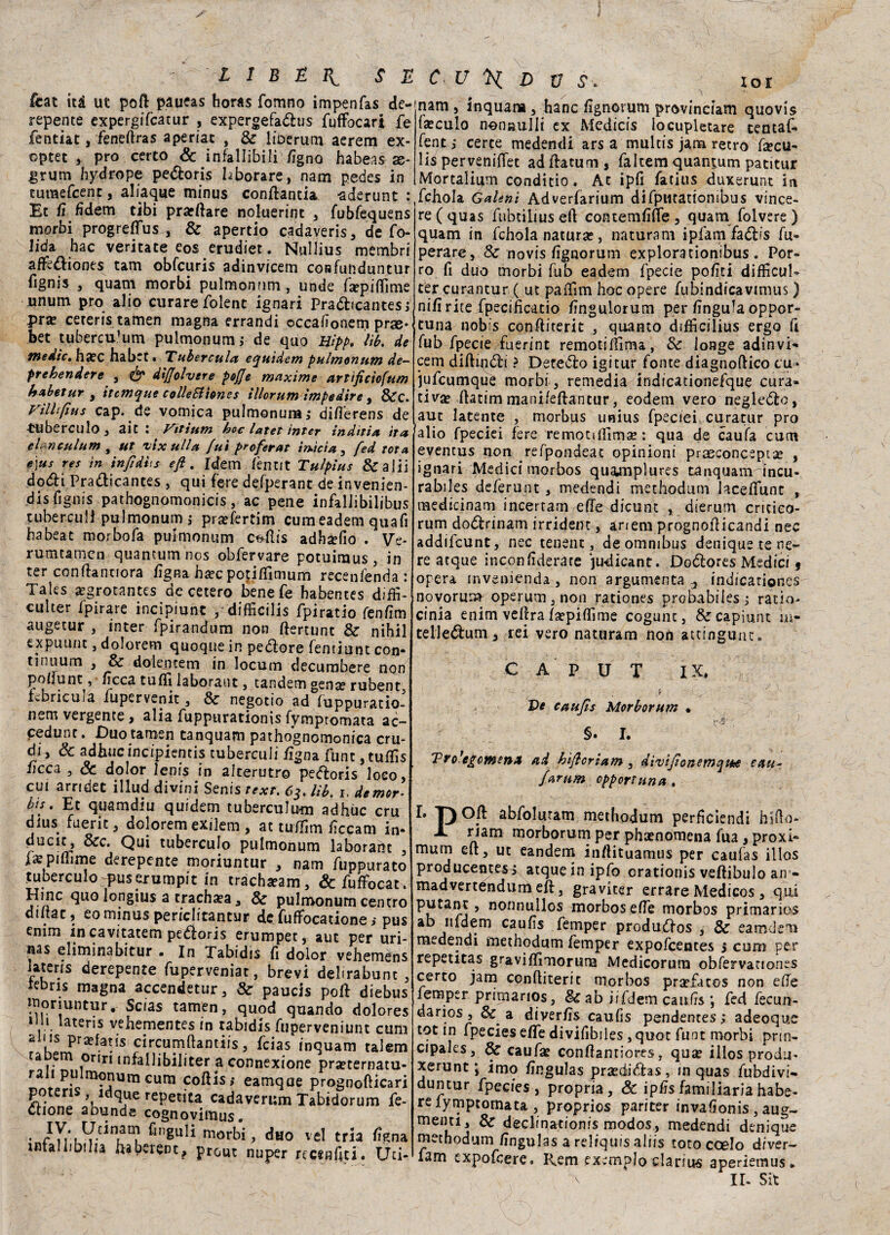 feat ili ut pott paueas horas fonino impenfas de¬ repente expergifcatur , expergefaóhis fuffbcari fe fentiat, feneftras aperiat , Se liberum aerem ex- optet , prò certo & infallibili fìgno habeas se- grum hydrope pe&oris hborare, nam pedes in tumefeent, abaque minus conttantia aderunt Et fi fìdem tibi prarttare noluerint , fubfequens morbi progreffus , & apertio cadaverjs, de fo- lida hac veritate eos erudiet. Nullius mèmbri affè&iones tam obfcuris adinvicem confunduntur fignis , quam morbi pulmonnm, unde ttepittìme unum prò alio curare folent ignari Pra&icantes ì pra? cereris tamen magna errandi occafìonem prse* bet tubercu.1 um pulmonum j de quo Hipp. lìb. de medie, hxc habet • Tuberculo, equidem pulmonum de- prehendere , & diffolvere pofje maxime artìficìofum habetur y ittmque colle Si ione s illorum impedire , Sec. Vìi li fius cap. de vomica pulmonum,- ditterens de tuberculo , aie : Vtttum hoc latet inter inditia ita eh nculum t ut ilxulla [uì peoferat inficia, fed tota, e]us res in infidl.s eft . Idem fèntit Tulpìus Se a I i j dodi Pradicantes , qui fere de/pepant de invenien- dis fignis pathognomonicis, ac pene infalJibilibus tubercuii pulmonum,- pra?fertim cumeadem quafì habeat morbofa pulmonum ctdlis adhaefio . Ve- rumtamen quantum nos obfervare potuiraus, in ter conttanuora fìgna ha?c potilfimum recenienda : Taks a?grotantes decelero bene fe habentes diffi- culter fpirare incìpiunt , difficilis fpiratio fenfìm augetur , inter fpirandum non ttertunt Se nihil expuunt, dolorem quoque in pe&ore fentiunt con¬ tinuum , Se do le n rem in Iocum decumbere non pottunt, ficca tuffi laboraut 3 tandem gena? rubent, fvbricuja iupervenit 3 Se negotio ad fuppuratio- nem vergente, alia fuppurationis fymptomata ac~ cedunt. Duo tamen tanquarn pathognomonica cru¬ di, & adirne incipientis tubercuii fìgna funt, tuffis ficca , Se dolor lenis in alterutro peéloris loco, cui arndet illud divini Senis texr. 63. lìb. 1, de mor¬ bi*. Et quamdiu quidem tubercufu-m adhuc cru dius fuerit, dolorem exilem , at tuttim ficcam in- ducic, Sec. Qui tuberculo pulmonum laborant , fa? pittime derepente moriuntur 3 nam fuppurato tuberculo pus erumpit in tracha?am, &fuffocat. Hinc quo longius a trachea , 8e pulmonum centro dinat, eo minus periclitantur de futtocatione ,* pus enim in cavitateti! pedioris erumpet, aut per uri- nas eliminabitur . in Tabidis fi dolor vehemens lateris derepente fuperveniat, brevi deltrabunt . kbns magna accendetur, Se paucis pott diebus • Scias tamen, quod quando dolore! 1 ll. iateris vehementes in tabidis fuperveniunt cum aius pra?fatis circumftantiis, feias inquam talem ta em oriri 1 nfa 11 ibiliter a connexione pra?ternatu- ra 1 pulmonum cum cottis; eamqae prognotticari S?tes Yld<*ue rePetita cadaverum Tabidorum fe- dtione abunde cognoviiuus. • f ^ morbi, duo vel trla fìgna mtaliibilia uaberent, prout nuper rccenfìti. itti* nam , inquana 3 hanc fignorum provinciam quovis fa?culo nonaulli ex Medicis locupletare tentaf- fent,- certe medendi arsa multis jam retro ttecu- lis pervenifiet adttatum, faltem quant.um patitur Mortalium conditio. At ipfi fatius duxerunt in fchola Galenì Adverfarium difputatiombus vince¬ re (quas fubtiliuseft contemfìtte 5 quam folvere ) quam in fchola natura?, naturam ipfam fadìis fu- perare. Se novis fignorum explorationibus. Por¬ ro fi duo morbi fub eadem fpecie pofiti diffìcili- ter curantur ( ut paffim hoc opere fubindicavimus ) nifi rite fpecificatio fingulorum per fìngula oppor¬ tuna nobis conttiterit , quanto difficilius ergo fi fub fpecie fuerint remotilfima, Se longe adinvi¬ cem dittinoti ? Detedlo igitur fonte diagnoftico cu* jufeumquè morbi, remedia indicationefque cura¬ tiva? ftatim manifettantur, eodem vero negleólo, aut latente , morbus unius fpeciei curatur prò alio fpeciei fere remotilfima? : qua de caufa cum eventus non refpondeat opinioni praeconceptse , ignari Medici tnorbos quaaiiplures tanquam incu- rabiles deferunt , medendi methodum hcefifunt , medicinam incertam ette dicunt , dierum critico- rum do<5lrinam irrident, arreni prognotticandi nec addifeunt, nec tenent, de omnibus denique te ne¬ re atque inconfìderate judicant. Doólores Medici 9 opera invenienda , non argumenta -, indicationes novorum operum3non rationes probabiiesj ratio- cinia enim vettra fa?pilfime cogunt, &capiunt i.n- telledum, rei vero naturato non atcingutic. CAPUT IX. ’ ; r '  j Ve caufìs Morborum • §. I. 'Pro’egcnietiA ad hìfloriam, divìj'ìonemqttie e a u- farum opportuna . 1 pOft abfoluram methodum perficiendi hifto* X riam morborum per pha?nomena fua, proxi- mum ett, ut eandem inftituamus per caufas illos producentes, atque in ipfo crationis veftibulo an « madvertendum ett, graviter errare Medicos , qui P^tant, nonnullos morbosette morbos primarios ab nfdem caufìs femper produófos , Se eamdem medendi methodum femper expofeentes 5 cum per repetitas graviflìmoruru Medicorum obfervanon^s certo jam conttiterit morbos pra?fatos non ette femper primarios, Se ab iifdem caufìs ; fed fecun- darios , Se a diverfis caufìs pendentes ; adeoque tot in fpecies ette divifibiles ,quot funt morbi pnn- cipales, Se caufa? conftantiores, quee illos produ* xerunt ; imo fìngulas pr2eéid:as, in quas fubdivi» duntur fpecies , propria. Se ipfìsfamiliariahabe- re fymptomata , proprios pariter invafìonis , aug- menti, 8e deelmationis modos, medendi denique methodum fìngulas a reliquis aliis toto ccelo d/ver- fam expofeere. Rem pxempJo clarius aperiemus. % ir. sit