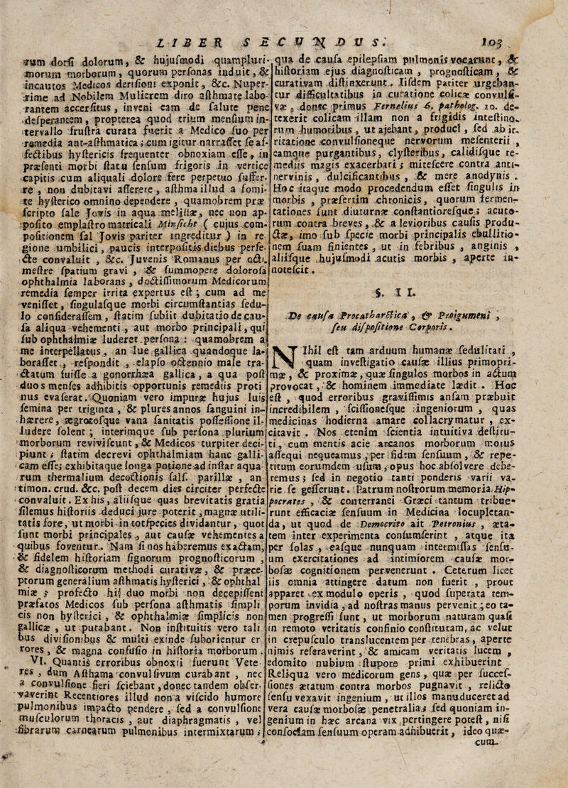 ?um-dodi dolo rum, Se hujufmodi quampluri* qua de caufa epilepfiam pulmonls vocarunc, 3c morura morborum , quorum perfona? induit incauto? Medico? derilioni exponit , dee. Nuper- rime ad Nobilera Mulkretn diro afthmate labo- rantem accerlitus , invera eam de fallite pene defperamem, proptersa quod trituri menfium in¬ tervallo fruftrà curata f'ierit *r Medico duo per ramedia ant-afthmatica ;,cum igitur narraffet fe af* fedìibus hyftericis frequenter obnoxiam effe » in praffenti morbi data fenfum frigori.s in vertice capiti? ;cura aliquali dolore fere perpetuo riaffer¬ rò j non dubitavi afferete , afthmailfud a forni hiftoriam ejus diagnofticam , prognofticam, tk curativam diftinxerunt. lifdem pariter urgeban- tur diiScultatibus in cura rione colie* convulfi- va? 3 doflfC primus Fernettas 6t patfwlog, ,ao. de- texerit colicam illam non a frigidi? inteftino^ rum btimoribus , ut ajebant, produci, fed ab »r, mattone convullìoneqtie nervormn me lem e rii % eamque purgantibus, clyfterìbus, calidifque re¬ medìi? magi? exacerbari ; micefcere contea anu- nervini? , '.dulciffcantibu? , :8c mere anodynis * Hoc itaque modo procedendoli* elfet ffngulis in te hyfterico omnino dependere , quamobrem pra? j morbi? , prarfertim chronicis, quorum fermen- fcripto fale Javf's in aqua melica?, nec non ap*| catione? iunt diuturna? conftantiorefque » acuto- polito emplaftro matricali Minfuht ( cujus,com-)rum centra breve?,Se a levioribus caufis produ- pofitionem fai Jovis pariter tngreditur ) in re gione u nibili ci, paucis interpoliti? diebus perfe¬ tte convaluit , &c. Juveni? Romano? per odi. meftre fpatium gravi , :&£ fummopere dolorofa ophthalmia laborans , dcóliflìmorum Medicorum remedia femper irrita expertus eli; cura ad me] veniffet, lìngulafque morbi circuoiftantias feda- lo corilìderaflem, ft atim fubiic dubitarlo de cau* la aliqua véhcmenti , aut morbo principali, qui dia?, imo fub fpec/e morbi principali? ebuliitio- nem fuam fin ientes , ut in febribus , anginis aliifque hujufmodi acutis rnorbis , aperte ia* notelcie. C. . 1 I* Ds ezttfx iFrecatharBìca, * & Fmgumenl , feu difpojìtiene Gorpons. fub ophthalmia? luderet perfona : quamobrem atf me interpèlktiis, an lue gallica quandoque la- Ihil eft arduum fiumana? feduiitati , boralfer, refpondit 3 elapfo odennio male tra d:atum fui He a gonorrbsa gallica, a qua poli duosmenles adbibitis opportuni? remedus proti nus cvaferat.'Quoniam vero impura? hujus luis femina per trigtnta, & pluresannos fanguini in- b^rere, aegrocofque vana fanitatis poffelfione ik iudere folent ; interimque fub perfona plurium morborum revivifcunt 3 & Medico? turpiter deci- piunt » llatim decrevi cphthaimiam banc-galli*' ; cam èffe; exhtbitaque lotiga potioneadinllar aqua: rum tbermalium decodionis falf. parlila? , an timon. crud. dee. poli decerti die? circiter perfede < convaluit . Ex hi?, aliifque quas brevitatis gratia lilemus hifforiis deduci iure poterit 5 magna? utili- tatis fore, ut morbi in totlpecie? dividantur, quot fune morbi principale?., aut caufà? vehementesa quibus foventura Nana lì nos hàberemus exadam, & fidelem hifforiam lìgnorum prognollicorum , & diagnofficorum metbodi curativa?. Se. p.ra?ce- ptorum generàlium afthmatis hyRerici, l&z ophthal mia? ? profedo hic duo morbi non decepiffent pra?fatos Medicos fub perfona afthmatis ffmpli cis non hyfterici , 8c ophthalmia? ffmplicis non gallica? , ut'purabant. Non inftituitis vero tali bus divilìombus Se multi exinde fuborientur er rores, & magna conMìo in hiftoria morborum . Vi. Quantis erroribus obnoxri fuerunt Vete res , dunt Afthama convullivum curabant , nec a convullìone fieri feiebant , donec tandem obfer- 'vaverint Recentiores illud nona vifeido humore pulmonibus itnpado pendere , fed a convulfione mufculorum thoracis , aut diaphragmatis , ve) dbrarum carnearum pulmonibus intermixtarum *, N quam inveftigatio cauhe illius primopri- mse , de proxima?, quseiìngulos morbos in aduni provocar,-Se hominem immediate la?dit . !Hoc eli , quod erroribus gra^iftìmis anfam praebuit iucredibilera , fciffìosefque .ingeniorum , quas medicinas hodierna amare collacrymatur , ex* citavit . No? etenim feientia intuitiva defticu¬ ti, cum mentis acie arcano? morborum motus affequì nequeamus,, per S fid?m fenfuum , Se repe¬ rir um eorumdem ufum, opus hoc abfól vere debe* remus 5 fed in negotio tanti ponderi? varii va. rie fc gefferuut.1 Patrum noftrorum memoria Hip* purates , ySc conterranei Gra?ci tantum tribue- runt efficacia? fenfuum in Medicina locupletane da, ut quod de Democrito ait epetronius , a?ta- tem inter experimenta conlumferint , atque ita per fola? , eafque nunquam intermiffas fenfu¬ um exercitationes ad intimiorem caufae mor- bofae cognttionem pervenerunt . Ceterum licec iis omnia attingere datura non fuerit , prone apparet v,ex modulo operis , quod fuperata tem- porum invidia , ad nòftras manus pervenit ; eo ca¬ rneo progredì lune, ut morborum naturarli quali in remoto veritatis confinio cohftftutam, ac velut in crepufculo translucentem per tenèbra?, aperte nimi? refsraverint, & amicam ventaci? lucem , edomito nubium ftupore primi exhibuerint Reli-qua vero medicorum gen?, qua? per fucccf* (ione? ^tatum centra morbo? pugnavic , relid® fenfu vexavit ingenium , ut ilio? manuduceret ad vera caufa? morbofae penetralia s fed quoniam in- geniumin ha?c arcana wix fpertingere poteft , niff confodam fenfuum operam adhibuerit, ideo qua?* cura»