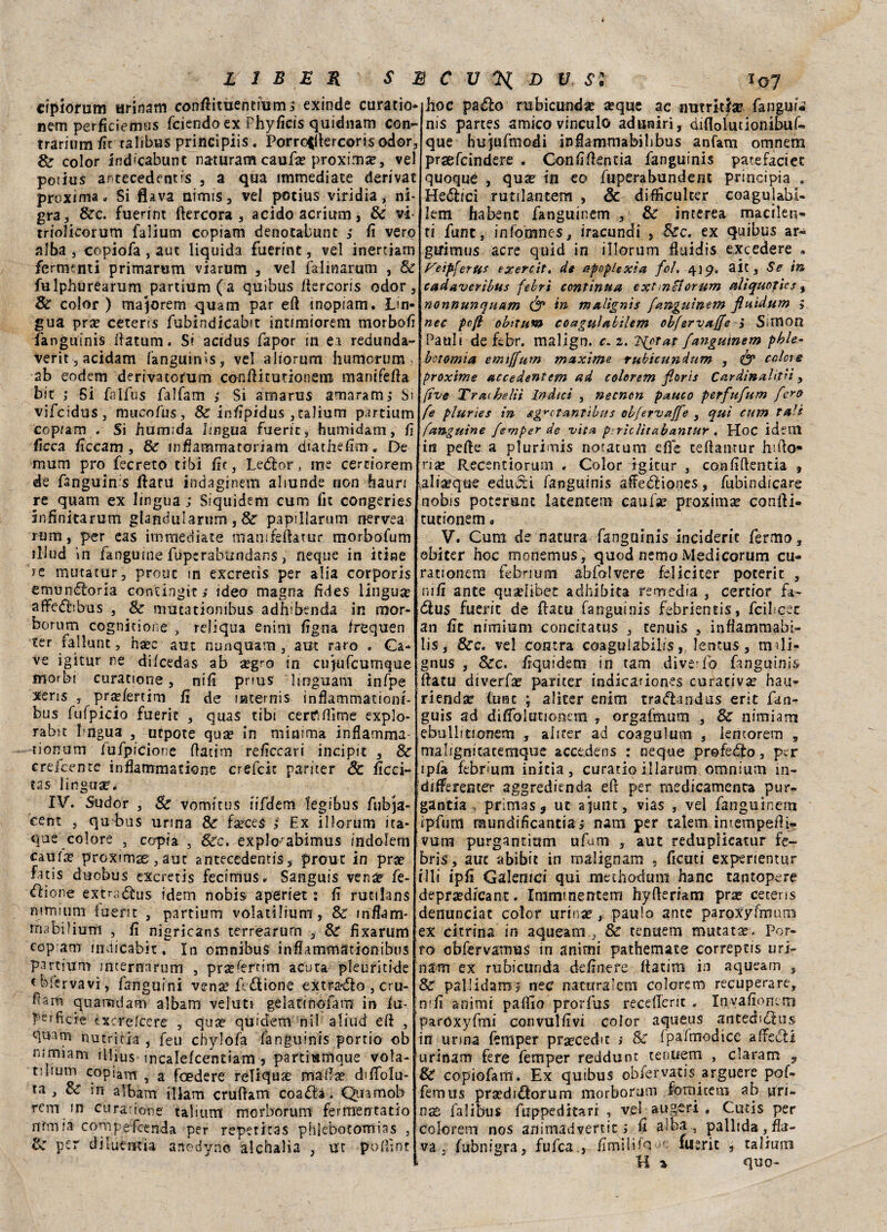 cfpiomm urinam conffimentmm s exinde curatio- nem perficiemus fciendo ex Phyficis quidnam con- trarium fir ralibus principiis. Porroillercoris odor, Se color ind’cabunt narturam caufa? proxima?, vel potius antecedenti , a qua immediate derivar proxima . Si flava nirnis, vel potius viridia, ni- gra, &c. fuerint ftercora , acido acrium, de vi triolicorum falium copiam denotabunt ; fi vero alba , copiofa , aut liquida fuerint, vel inertiam fermanti primarum viarum , vel fa-linarum , de fulphurearum partium (a quibus Itercoris odor, Se color ) majorem quam par efi inopiam. Lin¬ gua pra? ceteris fubindicabt intimiorem morbofi fanguinis ilatum. Si acidus fapor in ei redunda- verit, acìdam fanguims, vel aiiorum humorum ab eodem derivatorum conftitutionem manifefta bit ; Si falfus falfam i Si amarus amararrw Si vifeidus , mucofus, & infipidus ,talium partium copiarci . Si fuimida lingua fuerit, humidam, fi ficca ficcam, Se infiammatoriam diathefim. De mum prò fecreto cibi fic, Leder, me cernorem de fanguinis ftaru indaginem aliunde non hauri re quam ex lingua ; Siquìdem cum fic congeries infìnitarum glandularum , de papillarum nervea rum, per eas immediate manifefhtur morbofum illud in fangume fuperabtindans, neqne in itine tc mutatur, prone in exeretis per alia corporis emundorìa contingit/ ideo magna fides lingua? affedibus , Se mutationibus adhibenda in rrror- bormn cognitione , reliqua enim figna frequen ter fallane, ha?c aut nunquam , aut raro . Ca¬ ve igitur ne difeedas ab «grò in cifjufcumque morbi curatione, nifi pnus linrguam infpe ( xens , pr«fertim fi de uatemis inflammationi- bus fufpicio fuerie , quas tibi cere* dime explo- rabit Pngua , utpote qua? in minima infiamma* norrum lufpicione ftatim reficcari incipit , Se crefcenrc infiammatione crefcit pariter & licci- tas lingua?’. IV. Sudor , Se vomitus iifdem legibus fnbja- cent , qu bus urina de faeces i Ex illorum ica- que colore , copia , Sec. explo'abimus indolem Càufa? proximas, aut antecedenti* prone in pra? fuis duobus exeretis fecimus» Sanguis vena? fe- &ione extra dus idem nobis aperset : fi rutilans mmium fuem , partium volatifium, de infiam* rnabilium , fi nigricans terrearum , de fixarum ccp am indicabit* In omnibus inflammationibtis partium interrrnrum , pra?fertim acuta pleuritide tbfervavì, languirci vena? fedione extrado , cru- fiam quaradam albani veluti gelati n ©fa m in lii- P“i fiele txcrelcere , qu# quidem nil aliud eli , quam nutrirla , feu chylofa fanguinis porti© ob mmiam illius mcalefcentiam 3 partiunlque vola¬ ti lium copiam , a foedere reliquse maiiae dìfiblu- ta , Se in albam iUam crufiam coada. Quamob rem in curarione talium' morborum fermentatio ormi a compefcenda per repetitas phlebotomias , Se per diluemia anodyno alchalia , ut pofiìnt * hoc pado rubicundae aeque ac nutriti# fanguf-i nis partes amico vinculo adutairi, diflo^tìonibuf- que hujufmodi infiammabibbus anfam omnem praefeindere . Confifientia fanguinis parefaciet quoque , qu# in eo fuperabundent principia . Hedici rutilantem , & difficulter coagulabi- lem habent fanguinem , Se interea macilen¬ ti fune, infomnes, iracundi , dee. ex quibus ar-^ guimus acre quid in illorum fiuidis excedere a f^eip-ferus exercit. de apoplexia fol. 419. alt. Se in cadaverìbus febri continua extmcìorum etlìquoties, nonnunqu&m & in maligni* fanguinem fluidum ; nec pcft ohitum coagulabihm obfervaffe 3 Simon Patti» de febr. malign. c. 2. 2{otar fanguinem phle- botomia emtffum maxime rubicunium , & colere proxime accedentem ad colorem fiorì* Cardinalttii, five Trachelit Indici , necnon pauco perfufurn fero fe pluries in Ag^oTantibus obfervaffe , qui cum tali fanguìne femper de vita pirìciìtabantur . Hoc idem in pelle a plurimis notatum effe cefianrur hifio* ria? Recentiorum . Color igitur , confiftentia , iali#que educti fanguinis affediones, fubindicare nobis poteranc latentem caufae proxima? coniti* tutionem • V. Cum de natura fanguinis inciderle fermo, obìter hoc monemus; quod nemo Medicorum cu¬ ra non em febrium abfolvere feliciter poterit , nifi ante quadìbee aclhibita remedia , certior fa- dus fuerit de ffatu fanguinis febrientis, feibeee an fit nimium concitatus , tenuis , ìnfiammabb lis, 8ec. vel centra coagulabile, lentus, m>li- gnus , dee. fiquidem in tam .diverfb fanguinis fiatu diverfa? pariter indicariones curativa? hau- ri end# Cune ; al iter enim tradandus erit fan- guis ad diffolutionem , orgafmum , Se nimiam ebullftionem , abter ad coagulami , lemorem , malignitatemque acce.dens : ncque profedo, per ipfa febrium initia, curatio illarum omnium in- differenter aggredienda eft per medicamenta pur- gantia primas? ut ajunt, vias , vel fanguinem ipfum mundificantia> nani per talem imempefii- vum purgantium ufum , aut reduplicatur fe- bris, aut abibit in rnalignam s fiditi experientur illi ipfi Galenici qui methodum hanc tantopere depra?dicant. Immtnentem hyfieriam pra? ceteris denunciat color urina?,, paulo ante paroXyfmum ex citrina in aqueatn , Se tenaem mutata?. Por¬ ro obfervatnus in animi pathemate correptis uri- nam ex rubicunda definere itatim in aqueam 3 & patlidam? nec naturaicm colorem recuperare, nifi animi pallio prorfus recdlcnt » Invafionern paróxyfmi con vallivi color aqueus antedtdus in unna femper praecedit ; & Ipafmodice affedi urinam fere femper reddunt tentiem , claram , Se copiofam. Ex quibus obfervatis arguere pof- femus pra?didorum morborum fomicem ab uri- nse falibus ftippeditarr , vel aligeri , Cucis per colorem nos animadvertit ; fi alba, pallida, fla¬ va . fubnigra, fufea., fimi 1 iifuerit , talium H * quo-