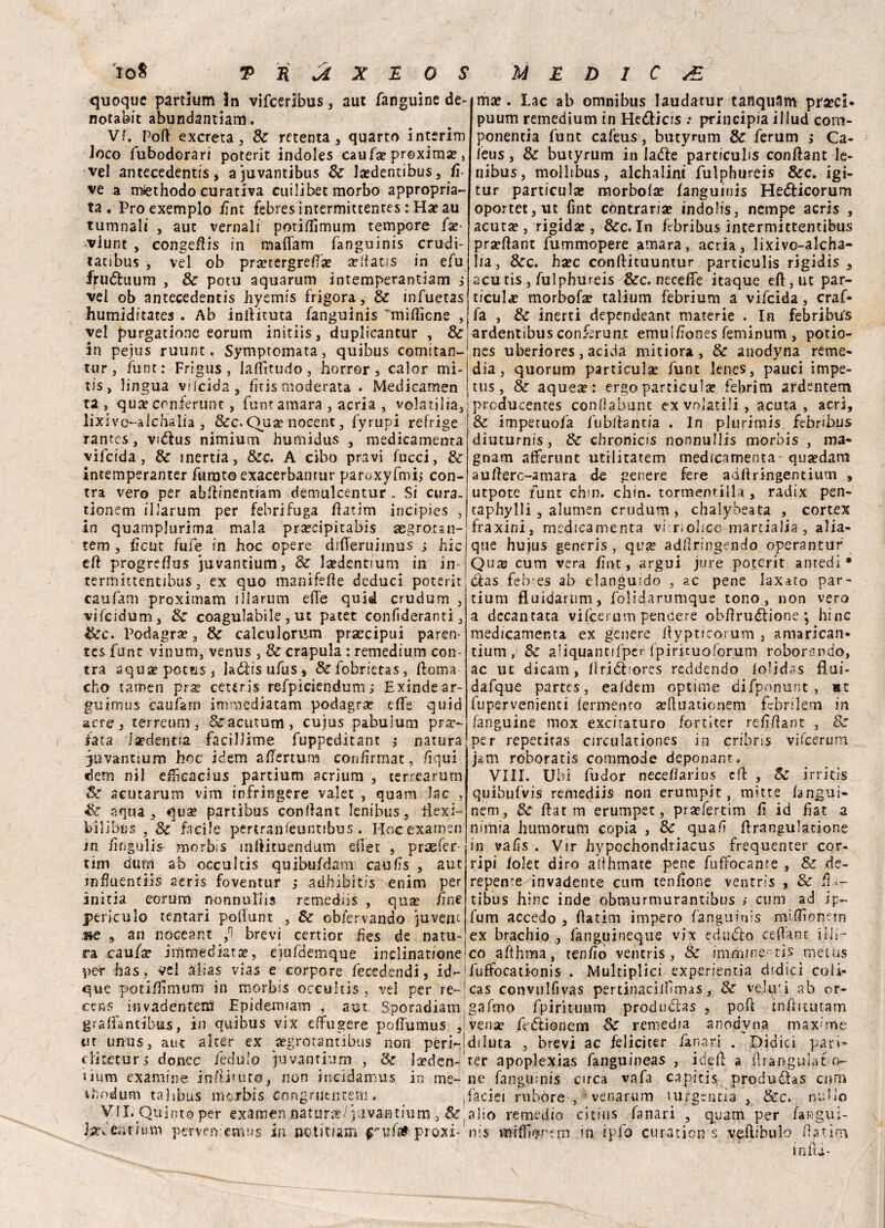 108 2> R U X E 0 S MEDICA quoque partlum 3n vifcerlbus , aut fanguine de- notabit abundantiam. Vf. Pofi excreta, Se menta , quarto interim loco fubodorari poterit indoles caufa? proxima?, vel antecedentis, ajuvantibus Se laedentibus, fi ve a miethodo curativa cui li bec morbo appropria¬ ta. Proexemplo fint febres intermittentes : Ha? au tumnali , aut vernali porillìmum tempore fa?- viunt , congeftis in maflam fanguinis crudi- tatibus , vel ob pra?tergrelfa? a?fatis in efu fruóluum , Se potu aquarum intemperantìam s vel ob antecedentis hyemis frigora, Se infuetas humiditates . Ab inllituta fanguinis milììcne , vel purgacione eorum initiis, duplicantur , 8e in pejus ruunt. Symptomata, quibus comitan- tur, fune: Frigus, lallìtudo, horror, calor mi- tis> lingua vficida, fìtismoderata . Medicamen ta , qua? conferunt, funt amara , acria , vola ti 1 ia5 lixivo-alchalia j Sec. Qua? nocenc, fyrupi refrige rantes, vi&us nimium humidus 5 medicamenta vifeida, Se inertia, Sec. A cibo pravi lucci, Se Intemperanter furato exacerbantur paroxyfmij con- tra vero per abllinentiam demulcentur . Si cura. tionem illarum per fehrifuga Hatim incipies , in quamplurima mala prsecipitabis aegromi- tem , flcut fufe in hoc opere dilTeruimus j hic eli progrellus juvantium, Se la?dentium in in- termittentibus, ex quo manifelle deduci poterit caufam proximam illarum elle quid crudum , vifcidum, & coagulabile , ut pater conlìderanti, Sec. Podagra? 3 Se calculorum prxcipui paren- res funt vinum, venus , Se crapula : remedium cen¬ tra aquaepotes, laólisufus, &fobrietas, lloma cho tamen pra? ceteris refpìciendum ; Exinde ar- guirnus caufam imraediatam podagra elfe quid acre 3 terreum, &acumm, cujus pabulum pra> iata Ixdmtia facilìime fuppeditam $ natura Juvantium hoc idem allertum confìrmat, lìqui dem ni 1 efficacius partium acrium , terrearum Se acutarum vim infringere vale: , quam lac , Se squa 3 qua? partibus confìant Ienibus, tfexi- bilibus , Se facile pertranieuntibus . Hoc examen m lìfigulis morbis mttituendum eflet , praefer- tim dura ab occultìs quibufdam caufs , aut rnfuentiis aeris foventur ,* adbibitis enim per ini ria eorum nonnnfiis remediis , qua? fini periculo ternari poiTunt , Se obiervando juvem me , an nocear.t fi brevi certior fes de natu¬ ra caufz immediata?, ejufdemque inclinatione ma?. Lac ab omnibus laudatur tanquam praecl* puum remedium in He&icis : principia illud com- ponentia funt cafeus, butyrum Se ferum ; Ca- leus, Se butyrum in lade particulis confìant le- nibus, mollibus, alchalini fulphureis Sec. igi- tur particula? morbola? languinis Hedicorum oportet,ut fint contraria? indolis, nernpe acris , acuta? j rigida?, &c. In Lbribus ìntermìttemibus pra?llant fummopere amara, acria, lixivo-alcha- lia, &c. ha?c conllituuntur particulis rigidis , acu tis, fulphureis Sec. neceffe itaque eli, ut par- ticula? morbofa? talium febrium a vifeida, craf- fa , Se inerti dependeant materie . In febribu's ardentibus conferunt emuilìones feminum , potio- nes uberiores, acida mitiora , & anodyna reme¬ dia, quorum particula? funt lenes, pauci impe- tus, Se aquea?: ergo particula? febrim ardentem prcducentes condabunt ex volatili, acuta, acri, & impetuofa fublfantia . In plurimis febribus dititurnis, Se chronicis nonnullis morbis , ma- gnam alferunt utilitatem medicamenta - qua?dara aullerc-amara de genere fere adltringentium , utpotc funt ehm. chin. tormemilla , radix pen- taphylli 3 alumen crudum , chalybeata , cortex fraxini, medicamenta vibri olmo martialia, alia- que hujus generis , qua? adllringendo operantur Qu3s cum vera fint, argui jure poterit antedi * das feb es ab elanguido , ac pene laxato par¬ tium fluìdarum, foìidarumque tono, non vero a decantata vifeerum pendere obflrudione *, hinc medicamenta ex genere ilypticorum 3 amarican- tium, Se aliquantifper fpirituoforum roborendo, ac ut dicam, lìridiores reddendo loljdas flui- dafque partes, ealdem optime difponunt , «t fupervenienci lermento xftuaticnem febrilem in fanguine mox exciraturo fortiter refìHant , Se per repecitas circulationes in cribns vifeerum jam roboratis commode deponant. Vili. Ubi fudor neceliarius efì , Se irriti® quibufvis remediis non erumpit mitre langui- nem. Se Hat m erumpet, prxfertim li id fìat a nimia humòrufn copia , Se quali Hrangulacione in valìs . Vir hypochondriacus frequenter cor- ripi lolet diro adhmate pene fuffocante , Se de- repente^invadente cum tenlione ventris , Se H >- tibus hinc inde obmurmurantibus / cum ad ip~ fum accedo , llatim impero fanguinis milFoPern ex brachio , fanguineque vix edudo cedane fili- co afthma, tenlio ventris, Se immjne~tis rnetus pe-r has, vel alias vias e eorpore fecedendi, id- que potillimum in morbis occultìs , vel per re- cea.« invadentera' Epidemiam , aut Sporadiam grah'antibus, in quibus vix efTugere polfumus , ut unus, aut alter ex aegrotantibus non peri- cliteturs donec fedulo juvantium , Se loeden- iiura examine inHiuito, non incidamus in me- rhodum talibus morbis Congrutntem. VII. Quinto per examen natura?/juvantium , Se farfeiit/um pervfiY cnius in nctimm ^ul^proxi- fuffocati-onis . Multiplici experientia elidici coli cas convulfivas perdnaciifìmas, Se veltri ab or- gafmo fpirituum produdlas , poh inlbtutarr vense feftionera Se remedia anodyna maxime diluta , brevi ac feliciter fanari . Didici pari= ter apoplexias fanguineas , iddi a iìràngulaco¬ lie fanguinis circa vafa capicis produsffas enti faciei rubore , venarum lurgentìa , Sec. nulle alio remedio citins fanari , quam per languì nis milfioncrn in f p io curatici! s veftibulo Hat in in fri-
