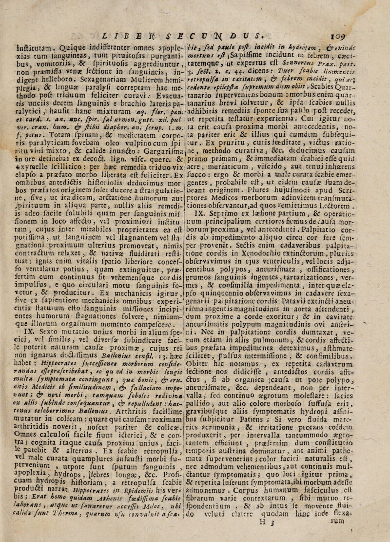 inftitutam. Quique indifferenter omnes apople- xias tum fanguineas, tum pituitofas purganti- bus, vomitoriis , &r fpirituoEs aggrediuntur , non pra?miEa vena? fedione in fanguineis, in¬ digene helleboro. Sexagenariam Mulierem hemi- plegia, Óc lingua? paralyfi correptam hac me* thodo poft triduum feliciter curavi; Evacua¬ ci unciis decem fanguinis e brachio laterispa- ralytici , haufit hanc mixturam aq. fior. p&n. et cani. s. an. urte. fpir. [al armon. gutt. xìì.pul ver. erari, hum. & fiibii dtaphor. an. [crup. \.m, f. pota*. Totam fpinarn, & medietatem corpc- ris paralvticam fovebam eleo vulpinocum fpi ritu vini mixto, & calide inundo ; Gargarifma in ore detinebat ex decod. lign, vife. querc. & sxyraelle fcillitico : per ha?c remedia triduo vix elapfo a prsefato morbo liberata eli feliciter. Ex omnibus antedi<5Eis hiEoriolìs deducimus mor bos prafatos originem folec ducere a Erangulatio- ne , Ève, ut ira dicam, ardanone humorum aut jpirituum in aliqua parte, nullis aliis remedi- is adeo facile folubili quam per fanguinismif Eonem in loco aflfedo, vel proximiori in Ili tu tatù , cujus jnter mirabiles proprietates ea eE poti Hìma , ut fanguinem vel llagnantem vel Ea- gnationi proximum ulterius promoveat, nimis contradum relaxet, & nativa? fluiditati reEi- tuatj ignis enim vitalis fpatio liberiore concef¬ fo ventilatur potius, quam extinguitur, pif¬ ferarli cum continuus Et vehemenfque cordis impulfus, e quo circulari motu fanguinis fo- vetur, & producitur. Ex medianici igitur, Ève ex fapientiore mechanicis omnibus experi- cntia Eatutum elio fanguinis mi/Tiones incipi-1 entes humorum Eagnationes folvere, nimium 1 que illorum orgafmum momento compefcere. IX. Sexto mutatio unius morbi inaliumfpe ciei, vel Emilis, vel diverfa? fubindicarc faci¬ le poterit naturarli caufa? proxima?, cujus rei non ignarus dodiEìmus Ballonìus cinfil. i j. hsec habet : Hippocrates [ucceffiones morborum confide- randas effepr&fcnbebat, eo qu od in merbìs longis multa fymptomata contingunt , qua bonis, & eru¬ diti! Medìcis ob fimìlitudinem , & fallacìam imponi 7:unt ì (3* nozì morbi, tamquam febolcs rediviva \ ex aliis fubinde tonfequantur , repullulent : hac- tenus celeberrimus Ballonìus_ Arthritis facillime mutatur in colicam : quarequi caufam proximam arthritidis noverit , nofeet pariter & colica?. Omnes calculoE facile fiunt iderici, & e con- tra > cognita itaque caufa proxima unius, faci¬ le patebit & alterius . Ex fcabie retropulfa, vel male curata quamplures infauEi morbi fu- perveniunt , utpote funt fputum fanguinis , apoplexia, hydrops, ffebres longae, dee. Profi* cuam hydr°pis hiftoriam, a retropulfa fcabie produca narrat Hippocrates in Epidemiis bis ver- , bis, Erat homo quidam ^Athenìs focdifjfìma [cable ! lavorarti , atque ut fanaretur Accejfit Milos , ubi : caliga funt 2 h-nrta , quarum ufu convaluit a fica* i He 3 fied pxulo poft ìncìdit in hydroperrtì eie inde mortuus f/£]Sa?piEime incidunc in iebrem , ca?ci~ tatemque. Ut expertus ep Sennertus Brax. pan. 3. feSì. l. c« 44. dicens.* 2^uer fcabie lintme.niis retropulfa in cucitatcm , & febrem urici dii, qui ac} cedente epilepfta fupremum dhm oblìi. Scabies Quar¬ tanario iuperveniens bonum : morbus enim quar- tanarius brevi fòlvetur, de ipfa fcabies nullis adhibitis remediis fpome fua panlo poE receder, ut repetita teEatur experienna. Cui igitur no¬ ta erit caufa proxima morbi antecedenti, no¬ ta pariter erit & illius qui eumdem fubfequi- tur. Ex pruritu, cutis feeditate , vidus ratic- ne, methodo curativa, &c, deducimus caufam primo primam, ^cimmediatam fcabiei effe quid acre, muriaticum , vifeido, aut tenui inha?ren$ fucco : ergo de morbi a male curata fcabie emer gentes, probabile eE, ut eidem caufa? fuam de- beant originem. Plures hujufmodi apud Seri- ptores Medicos morborum adinvicem tranfmuta- tiones obfervantur,ad quos remittimus l.edorem . IX. Septimo ex l&fione partium, de operarle- num principalium certiores fiemus de caufa mor¬ borum proxima , vel antecedenti. Palpitarlo cor¬ dis ab impedimento aliquo circa cor fere fem- per provenir. Sedis enim cadaveribus palpita- rione cordis in Xenodochio extindorum, pluriiS obfervavimus in ejus ventriculis, vel locis adja~ centibus polypos, aneurifmata , oEificationes, grumos fanguinis ingentes, tartarizationes , ver- mes, & confimilia impedimenta , interquseela- pfo quinquennio obfervavimus in cadavere ièxa- genarii palpitatione cordis Patavii extindi aneu* riima ingentis magnitudinis in aorta afeendenti , dura proxime a corde exoriturj & in cavitate aneurifmatis polypum magnitudinis ovi anferi- ni. Nec in palpitatione cordis dumtaxat, ve¬ runi etiam in aliis puhnonum, & cordis affedi- bus pra?fata impedimenta deteximus, aEhmate: fciiicec, pulfus ìntermiElone , & conEmilibus. Obiter hic notanius , ex reperita cadaverum fedi-one nos didicifTe , antedidos cordis aEè- dus , E ab organica [caufa ut potè polypo, aneurifmate, &c. dependeant, non per inter¬ valla, fed continuo a?grotum moleEare : facies pallido, aut alio colore morbofo fufFufa erit, gravibuique aliis fymptomatis hydropi aEìni- bus fubjicitur Patiens $ Si vero fluida macc- ries acrimonia, & irritatione peccans eofdem produxerit, per intervalla tantummodo jegro- tantem eflìciunt , pra?fertim dum conEitutio temporis auErina dominatur, ant animi pathe- mata fupervenerint j color faciei naturalis elt, nec admodum vehementibus,aut continuis mul- dantur fymptomatiss quo loci igitur prima, & repetita luferunt fymptomata,ibi morbum adeEe admonemur . Corpus humanum fafciculus eE fibrarum varie contextarum , Ebi mutuo re- fpondentium , & ab intus fe movente flui¬ do velini elatere quodam bine inde fìexa- H i ium