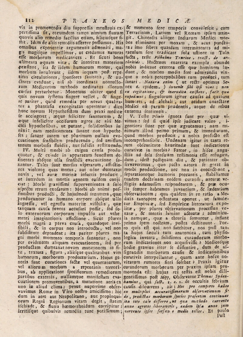 ^ìs in promovendi^ diu fuppreffts menftruis ex- perriflìma fit, eorumdem tamen ntmium fluxum quovis alio remedio faciltus etiam, feliciufque fi- ftit. Idem de aliis remediis aftèrere poflumus . His omnibus eXperienti# argumentis admoniri, ma- g's magifque impellimur, ut credamus naturas elle moiborum medicatrices . Et ficuti bona alimenta sequam vita?, & interitus materiem #r#ftnnt, ira & iidem humorum motus, qui rnorbum Intulerunt , iidem inquam poft repe- tiras cireulationes, fponfores fanicatis, Se au- Zores evadunt , nifi ab inordinata nonnullo- rum Medicorum methodo ordinatus illorum curfus perturbetur . Monemus obi ter quod fi quis novum fyftema fingere vellet , Se finge- re pariter , quod rernedia per novas qualita- tes a phantafia exeogiratas operentur : dico hunc novum Hypothefiftam dum praxi medica (e accingerec , aeque felici ter fanaturum , Se aeque infelici ter occifurum #gros, ac al/i Me¬ dici hypochefibus, ut putant, folidioribus in nixi: nana medicamenta fanant non hypothe- fes £ fananc autem ut plurimum nullam eva- cuationem fenfibilem producendo , fed amifTum tonum morbofis fiuidis, aut folidis reftituendo. IV. Multi morbi ab exigua caufa produ- cuntur, & exinde in apparatum funeftum de- imentes abfque ulla fenfibili evacuatione fa~ »antur. Taìes funt morfus viperarum, affeZio- nes violenta quas motus, aut odor dutntaxat navis , vel aur# marin# infuetis producit , ut interdum in mortis agonem epfdem conji ciat : Morbi graviflìmi fupervenientes a folo afpeZu rerutn exofarum : Morbi ab animi paf- fionìhus produZi , Se hujufmodi innumera, quas producuntur in humano corpore abfque ullo ingreifu, vel egreffu maceriae vìfìbilis , qua? tanquam caufa fovens accufari poftìt, fed fo¬ lo externorum corporuin impulfu aut vehe menti imaginatronis affezione . Sicùt plures morbi magni a parva caufa, quandoque invi¬ abili., & in corpus non introduca, vel non fubfiftente depsndent ; ita pariter plures ma¬ gni morbi momento temporìs fanantur , non per evidentem aliquam evacuationem, fed per produZam dumtaxac novam mutationem in fi’ tu, textura , figura , aliifque quaiicatibus vini humorum, morborum producentium, Hujus ge¬ neris funt curationes faZ# vel quarcanarum, vel aliortì m morbum a repentinis terrori' bus, ab applicatione fpecificorum remediorum partibus externis, nullamque manifeftam eva¬ cuationem promoventibus, a mutatione aeris ex uno in aliud clima; prout nuperrime obfer- vavimus Roma? in Viro noftro amicifììmo: hic dum in aere auc Neapolitano, aut propinqui- orum Regni Regi onoro vitam degit , ftatim ifchiade, Se fluxu baemorrhoidum corripitur ; irritifque quibufvis remediis rune potiffimum; Se momento fere temporis convàfefcit , cum Terracinam, Latium vel Romam ipfam attin- git. Chinenfés aliique Indiarum Medici mor- bos eliminane per moxam , Se acus puntu¬ ra; imo febres quasdam intermittentcs ad mi« raculum fere eradicant fola uftione in Taio faZa , tefte yilheìmo Tertrint . trnEi. de ar~ thritide . HaZenus enarrata exempla abunde nobis iudicant centena elle qu# hominem 1 se- dunt , Se morbos modis fere admirandis vix- que a nobs percept-fbiiibus rum produci, rum lanari . Natura enim ( ut reZe optimus Se* nex 6. epidem. ) tnvenit fibi ipfi vìas ; non ex cogitai ione , & inerudita exiflens , facìt qua expediunt ; finguiorum igrtur caufas ad quaxuor humores , ad alchali , aut acidum coartare Medici eft parum prudentis, atque de rebus extrema fentiencis . V. Tede Plinio ignota funt per qu# vi- vimus : fed fi quid ipfe judicare valeo , i- gnotiora funt per qu# #grotamus ; narri mi¬ nimum iliud primo primum, Se immediatum, quod morbos producit , a nobis profeto eli; incoraprehenfibile. Undenam igitur in tanta re¬ rum obfcuritate hauriend# funt indicationes curativae in morbis? Fateor , in hifee angu- (Kis ad fola fenfuum teflimonia effe refugicn- dum , idefi pofiquam diu , Se patienter ob- fervaverimus , quo padto natura fe gerat in morbi produzione, nec non in coocoZfone , feparationeque humoris peccantis , ftabiliamus tandem doZrinam eo/dem curandi, naturas ve- ftigiis adamuffim refpondentem , Se prae ocu- iis femper habeamus juvantium, Se J#dentiu.m obfervationem ; qua quidem in re ratio a Me- dicis tantopere odentata oportet , ut famule- tur Empirie#, fed Empirie# litteratura expo- lit# , per plures ol^fervationum proce/Tus ve- xat# , Se mentis lamine aZuat# ; adminicu- la namque, qu# a theoria fumuntur , inflant primo Ipem nofiram, poftea defiituunt . Por¬ ro quis eft qui non fatebitur, nos poft tan¬ ta hujus i#culi turo anatomica , turo phyfio- logica inventa, folidiores curandorum morbo» rum indicationes non acquifivifte ? Medicofque hodie gravius inter fe dilfentire, dum de af- fignandis morborum caufis Se indicacionibus curativis interpeilantur , quam ance hofee no- vitatum rumores fieri foiebat ? Praxis igitur curandorum morborum per praxim ipfam pro¬ movenda eft: hujus rei teftis eft nobis dili— gentiflìmus poft Hipp, Obfervator Thomas Syden- hamtus, qui feSf» x. c. x. de occultis febriiim caufis difeurrens , ait : Hoc prò romperlo habeo ex multiplicì accuratìjjìmarum obfervationum fi' de , pr&diBas morborum Jpettes pr&ferttm continuai ita toro calo dijferre yut qua methodo currente anno agrotos liberavcrls , eadem ipfa anno )am vertente ipfes for fan e medio tolles, Et paolo