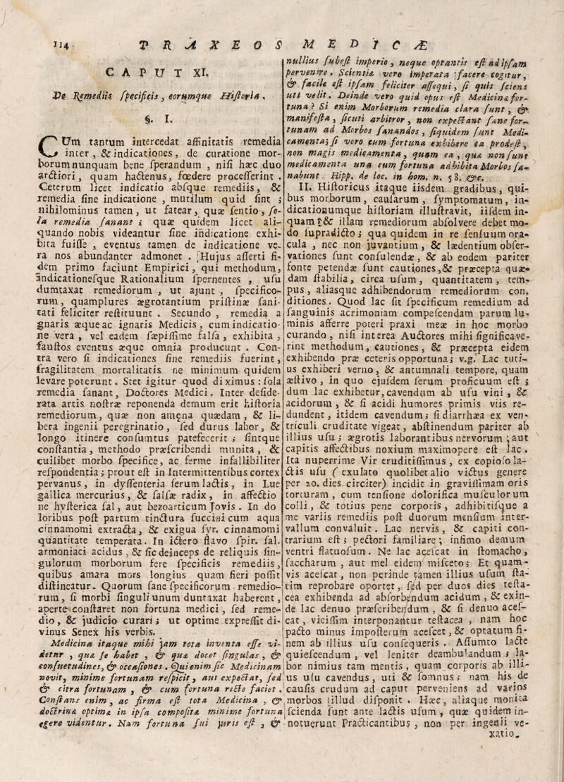 CAPUT XL I{emedtì$ fpectficis , eornmque ffìjlorla « §. I, .( • • '. CUm tantum intercedat afHnitatis remedia inter , Se ìndicationes., de curatione mor¬ borum nunquam bene fperandum , nifi ha?c duo ardiori , quam hadenus, feedere proceflerint . Cetcrum licer indicarlo abfque remediis , & remedia fine indicanone , mutilum quid fint ; «ihilominus tamen, ut fatear, qua? fendo, fo¬ la remedìa Janant % qua? quidem licet ali- quando nobis videantur fine indicanone exhi- bita fuifle , eventus. tamen de indicanone ve^ ra nos abundanter admonet . ;'Hujus allerti fi¬ darci primo faciunt Empirici, qui methodum, andicationefque Rationalium fpernentes , ufu dumtaxat remediorum , ut ajunt , fpecifico- rum, quamplures aegrotanuum prifiina? fani¬ rati feliciter refiituunc * Secando , remedia a gnaris aeque ac ignaris Medicis , cum indicano¬ ne vera , vel ea.de m faepilfime fai fa , exhib ita , faufios eventus a?que omnia producunt . Cen¬ tra vero fi Ìndicationes fine remediis fuerint, fragilitàtem mortalitatis ne minimum quidem levare poterunt. Stet igitur quod dixÌmus:fola remedia fanant, Dodores Medici,, Inter clefide- rata artis nofira? reponenda demum eric hiftoria remediorum, qua? non attigna qua?dam , Se li¬ bera ingenti peregrinano, fed durus labor, Se longo itinere con finntus patefecerit ; fintque coiifiantia, mechodo prteferibendi munita, & cuilibec morbo fpecifice, ac ferme infallibiliter refpondentia > prout efi in Intermittentibus cortex pervanus, in dyfienterìa ferumladis, in Lue gallica tnercurius, & falfa? radix, in aflfedio ne hyfierica fai, aut bezoartieum fovis . In do loribus pofi partum tintura fucciai cum aqua cinnamomi extrada, Se exigua fyr. cinnamomi quantitate temperata. In idera flavo fpir. fai. armoniaci acidus, & fic deinceps de reliquis fin- gulorum morborum fere fpecificis remediis, quibus amara mors longius quam fieri poffit difiineatur. Quorum fané fpecìficorum remedio¬ rum, fi morbi fingali unum duntaxat haberent, aperte conftaret non fortuna medici, fed reme- dio, Se judiclo curari; ut optime exprefììt di- vinus Senex his verbis. Medicina itaque mihì \am tòta inventa effe vi- dotar , qua Je habet , & qua decer (ingulas , <tonfuetudines, & occaffones . Gfitienim fic Medicinam nevity minime fcrt un am refpìcit , ani expettat, fed & cifra fortunam , & cum fortuna rette facìet . Confians enim } ac firma efi tota Medicina , 0» dottrina optimi in ìpfa compefita mìnime fortuna tgere videntar. Nam fortuna fui j&ris efi , 0* nullìus fuhefi imperio , ncque optantìs efi adlpfam pervenire, Selenita vero imperata ’facere cogitar, <& facile efi ipfam feliciter affé qui, fi quis feiens uti ve Ut, JOeinde vero quid opus efi Medicina for¬ tuna} Si enim Morborum remedìa tiara funt, manlfefia , ficuti arbitror , non expettant fané for-, tunam ad Mcrbos fanandos , fiquìdem funt Medi-m camqnta'i fi vero cum fortuna exbibsre ea prodefi, non magis medicamenta, quam ea , qua noti funt medicamento, una cum fortuna adbìbìta Morbos fa- nabunt, Hipp, de loc, in hom. n, 5 8. &c, IL Hiftoricus itaque iisdem gradibus, qui¬ bus morborum, caufarum , fymptomatum, in- dicationumque hiftoriam illufiravit, iifdem in- quamt& illam remediorum abfolvere debet mo¬ do lupradidoi qua quidem in re fenfuumora- cula , nec non juvantium , & lasdentium obfer- vationes funt confulendae, & ab eodem pariter fonte petendse funt cautiones,& pra?cepra qua> dam fiabilia, circa ufum, quantitatem , tem-^ pus , aliasque adhibendorum remediorum con. ditiones. Quod lac fit fpecificum remedium ad fapguinis acrimoniam compefcendam parum lu- minis afferre poteri praxi mete in hoc morbo curando, nifi interea Audlores mihifignificave- rir/c methodum, cauciones, Se prjecepta eidem exhibendo pr^ ceteris opportuna i v.g. Lac tuti- us exhiberi verno, & antumnali tempore, quam aulivo , in quo ejufdem ferum proficuum efi: > dum lac exhibetur,cavendum ab ufu vini, & acidorum , & fi acidi humores primis viis re- dundent, itidem cavendum; fidiarrhata ex ven- triculi cruditate vigeat, abfiinendum pariter ab illius ufu; a?grotis laborantibus nervorum ; aut capitis affetfiibus noxium maximopere efi lac. Ita nuperrime Vir eruditifiimus , ex copio!o la- dlis ufu ( exulato quolibetalio vidlus genere per zo. dies circiter) incidit in gravifiìmam oris torturam , cum tendone dolorifica mufculorum colli, & totius pene corporis, adhibitifque a me variis remediis pofi duorum mcnfmm inter- vallum convaluit. Lac nervis, & capiti con¬ trarimi! efi; pedori familiare; infimo demum ventri fiatuofum. Ne lac apefeat in ftomacho, faccharum , aut mel eidem mifeeto; Et quam- vis aceicat, non perinde tamen illius ufum fia¬ timi reprobare oportet, f/d per duos dies tefia- céa exhibenda ad abforb^ndum acidum , & ex in¬ de lac denuo prasferiber/dum , 3C fi denuo acef- cat, vicifiìm interponaUtur tefiacea , nam hoc pacìo rninus impofieru/n acefcet, Se optatum fì- nem ab illius ufu confequeris . Afiumto lade quiefeendum , ve! leni ter deambulandum 1 la¬ bor nimius tam mentis, quam corporis ab i 111 - us ulu cavendus, uti & fomnus ; nam his^de caufis crudum ad caput perveniens ad varìos .morbos lillud difponit . Hxc, aliaque monita ifeienda funt ante ladis ufum, qua? quidem in- notuerunt Pradicantibus , non per ingenti vc- xatio^