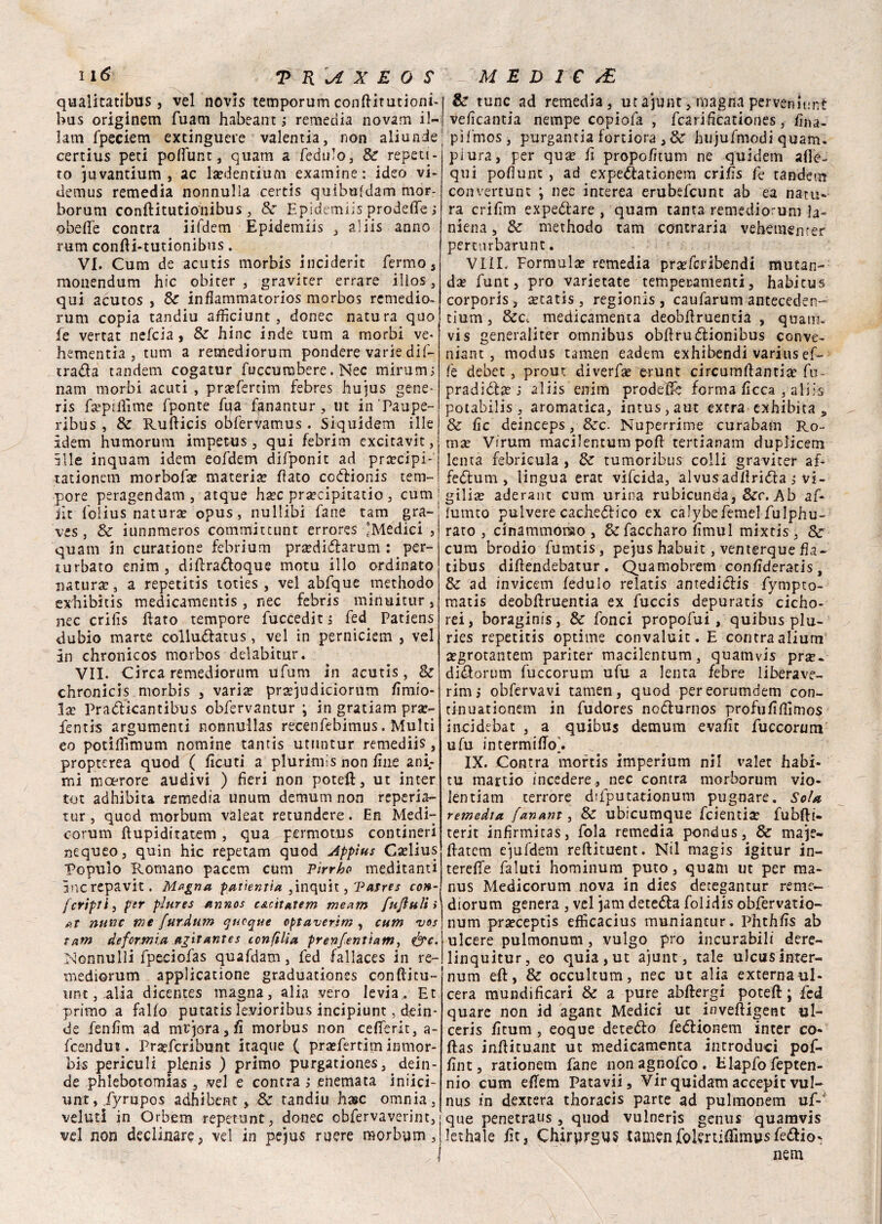 qualitatibus , vel novls temporum confiitutioni- bus originem fuam habeant ; remedia novam il- lam fpeciem extingueie valentia, non aliunde certius peti poffunt, quam a fedulo, Se repeti- to juvantium , ac la?dentium examine : ideo vi- demus remedia nonnulla certis quibufdam mor- borum conftitutioiiibus, Se Epidemiis prodefife ; obefie contra ìifdem Epidemiis , aliis anno rum confii-tutionibus. VI. Cum de acutis morbis inciderle fermo, monendum hic obiter , graviter errare illos, qui acutos , Se inflammatorios morbos remedio. rum copia tandiu afficiunt, donec natura quo fe vertat nefeia, Se bine inde rum a morbi ve* hementia , tum a remediorum pondere varie dif- tra&a tandem cogatur fuccurabere. Nec minimi nam morbi acuti , pra?fercim febres hujus gene¬ ris fsepiifime fponte fua fanantur, ut inPaupe- ribus , Se Rufiicis ohfervamus . Siquidem iIle idem humorum impetus , qui febrim excitavit, 5Ile inquarti idem eofdem difponit ad prcecipi- tationem morbola? materia? flato co&ionis tem¬ pore peragendam , atque ha?c pra?cipitatio , cum | iìt iolius natura? opus, nullibi fané tam gra- ves, Se iunnmeros committunt errores 'Medici , quam in curatione febrium pra?di<5tarum : per¬ turbato enim , difira&oque motu ilio ordinato natura?, a repetitis toties, vel abfque methodo exbibitis medicamentis , nec febris minukur, nec crifis fiato tempore fuccedit j fed Patìens dubio marie collu&atus, vel in perniciem , vel in chronicos morbos delabitur. VII. Circa remediorum ufum in acutìs, Se chronicis morbis , varia? pra?judiciorum fimio- la? Pra&kantitnis obfervantur ; in gratiam pra?- fentis argumenti nonnullas recenfebimus. Multi eo potiifimum nomine tantis utuntur remediis, propterea quod ( ficuti a plurimis non fine ani¬ mi moerore audivi ) fieri non potei?:, ut inter tot adhibita remedia unum demum non reperia- tur, quod morbum valeat retundere. En Medi- oorum ftupiditatem , qua permotus contineri nequeo, quin hic repetam quod Appius Ca?lius Popuio Romano pacem cum Pirrho meditanti ìncrepavit. Magna patientia ,inquit, Vatres con- fcripti, per platee annos c&citatem me am fujiuli » at nane me furdum quoque eptaverim , cum vos tam deformici agitantes confitta prenfenl'ìam, &c. Connubi fpeciofas quafdam, fed fallaces in re¬ mediorum applicatione graduationes confiicu- ww, alia dicentes magna, alia vero levia,. Et primo a fallo putatis levioribus incipiunt, dein¬ de fenfim ad memora, fi morbus non cefferit, a- feendut. Praefcribunt itaque ( pra?fertim inmor- bis periculi plenis ) primo purgationes, dein¬ de phlebotomias , vel e contra ; enemata iniici- untj .fyrupos adhibent > Se tandiu base omnia, velati in Orbem repetunt, donec obfervaverint, vel non declinare, ve! in pejus mere morbum, Se tunc ad remedia, utajunt, magna per vermini: veficantia nempe copiofa , fcarificationes, fina- pifmoSj purgantia fortiora , Se hujufmodi quam. piura, per qua? fi propofitum ne quidem ade¬ qui pofiunt , ad expe&ationem crifis fe tandem convertunt ; nec interea erubefeunt ab ea nata* ra crifim expeótare , quam tanta remediorum la- niena, Se methodo tam contraria vehemencer perturbarunt. VIIL Formula? remedia pra?fcribendi mutan- da? fune, prò varietate temperamenti, habitus corporis, a?tatis, regionis , caufarum anteceder! tium, &c. medicamenta deobfiruentia , quatti* vis generaiiter omnibus obfirutfiionibus conve- niant, modus tamen eadem exhibendi varius ef¬ fe debet, prout diverfa? erunt circumfiantia? fn- pradiófa? i aliis enim prodefie forma ficca , aliis potabilis , aromatica, intus,aut extra exhibita „ Se fic deinceps, &rc. Nuperrime curabam Ro¬ ma? Virum macilentum poli tertianam duplicem lenta febricula , Se tumoribus colli graviter af¬ fettimi, lingua erat vifeida, alvusadfirióta i vi- | giiia? aderant cum urina rubiconda, Sec. Ab af- lurnto pulvere cachettico ex calybefemel fulphu- rato , cinammonao , Scfaccharo fimul mixtis , Se cum brodio fumtis, pejus habuit, venterque fia- tibus difiendebatur . Quamobrem confideratis, Se ad invicem ledulo relatis antediólis fympto- matis deobfiruentia ex fuccis depuratis cicho- rei, boraginis, Se fonci propofui, quibus plu- ries repetitis optime convaluit. E contra alium a?grotantem pariter macilentum, quamvis pne. di&orum fuccorum ufu a lenta febre liberave- rim* obfervavi tamen, quod pereorumdem con- tinuationem in fudores nodlurnos profufifilmos incidebat , a quibus demum evafit fuccorum ufu intermifio]. IX. Contra mortis imperium ni! valet habi- tu martio incedere, nec contra morborum vio- lentiam terrore difputationum pugnare. Sola remedta fanant, & ubicumque feientia? fubfii- terit infirmitas, fola remedia pondus, Se maje- fiatem ejufdem refiituent. Nil magis igitur in- terefie faluti hominum puro, quam ut per ma- nus Medicorum nova in dies detegantur reme¬ diorum genera , vel jam detedla folidis obfervatio- num praeceptis efficacius muniancur. Phthfis ab ulcere pulmonum, vulgo prò incurabili dere- linquitur, eo quia, ut ajunt, tale ulcus inter- num eft, Se occultum, nec ut alia externa ul¬ cera mundificari Se a pure abftergi poteft ; fed quare non id agant Medici ut inveftigent ul- ceris fitum , eoque dete&o fedtionem inter co- ftas infii.tu.ant ut medicamenta introduci pof- fint, rationem fané non agnofeo . Elapfo fepten- nio cum efiem Patavii, Vii* quidam accepic vul¬ nus in dextera thoracis parte ad pulmonem uf-’ que penetraus , quod vulneris genus quamvis lethale fit, Chirurgus camenfolertiffimpsfedio- nem