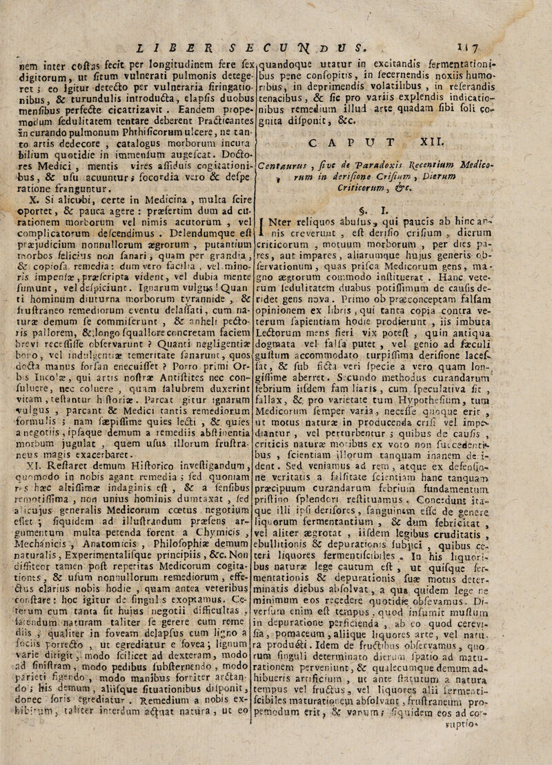 nem inter coibs fecit per longitudinem fere fex digitorum, ut lìturn vulnerati pulmonis detege* ret , eo igitur deteólo per vulneraria lìringatio- nibus, & turundulis introdurla, elapfis duobus menfibus perfette cicatrizavic . Eandem prope- moc'um fedulitatem tentare deberent Praélfcames in curando pulmonum Phthilìcorum ulcere, ne tan* to artis dedecore , cataiogus morborum incura bilium quotidie in immenfum augefcar. Doólo- res Medici , mentis vires affi dui s cogitationi- E>us, & ufu acuuntur» focordia vero & defpe ratione franguntur. X. Si alicubi, certe in Medicina , multa fcire ©portet, & paura agere : praffertim dum ad cu¬ ra tionem morborum vel nimis acutorum , vel complicatorum defcendimus . Delendumque eli praqudicium nonnnllcrum asgrorum , putancium morbos /elicilis non fanari, quam per grandia , 8c copiofa remedia: dum vero facilia , vel mino- rìs impeni* , praefcripta vident, vel dubia mente fumunt, vel defpiciunt. Ignarum vulgus ! Quan ti hominum diuturna morborum tvrannide , & fruftraneo remediorum eventu delaffati, cum na¬ tura demum fe commiferunt , & anheli peélo> ris paìlorem, &glongo fquallore concretam faciern brevi receffiffe obfervarunt ? Quanti negligenti* boro, vel indulgenti* temeritate fanarunc, quos dedita manus fot fan enecuìffet ? Porro primi Or- b s Incoi*, qui artis noftr* Antiffcites nec con- fuluere, nec coJuere , quam ialubrem duxerinc virarci, cefhntur h (lori* . Parcat gitur ignarum vulgus , parcant Medici tantis remediorum forimilis $ nam faepiffime quies ieóli , & quies a negotiis , tpfaque demum a remediis abffinentia morbum jugulat , quem ufus illorum fruffra- neus ina gì s exacerbarec. XI. Reffaret demum Hiflorico inveftigandum, quomcdo in nobis agant remedia ; fed quoniam r‘ S h*c altiffira* indaginis eft , a fenfibus remotiffima , non unius hominis dumtaxat , fed alieujus generalis Medicorum ccetus negotipm efiet ; liquiderai ad illuffrandum prsefens ar- gumemum multa perenda forenc a Chymieis , Mechfnicis , Anatomicis , Philofophi* demum naturalis, Experimentalifque principiis , &cc. Non diffiteor tamen poli reperitas Medicorum cogita- tionts, & ufum nonnullorum remediorum, elfe- dtus clarius nobis hodie , quam antea veteribus ronfiare: hoc igitur de fmgulls exoptamus. Ce- terum cum tanta fic hujus negotii diffictflcas , fa:e-ndtim naturarti taliter fe gerere cum reme diis , qual iter in foveam delapfus cum lino a iocìis porredto , ut egrediatur e fovea ; lignum varie dirigitmodo fcilicet ad dexceram, modo ad fìniftram , modo pedibus lubfternendo , modo parieti fìgendo , modo manibus forriter arcan¬ do ; bis demum, aliìfque fìtuationibus dilponit, donec foris egrediatur . Remedium a nobis ex- hibitutn, tabter interdum a^uat natura, ut eo quandoque utatur in excitandìs fermentationi- bus pene confopitrs, in fecernendis noxiis humo» ribus, in deprimendis volatilibus , in referandis tenacibus, & Zìe prò variis explendis indicatio- nibus remedium il lui arte quadam libi foli gc* gnita difponit, &c. CAPUT xir. Centaurus , fìve de Tarudoxis I{ecenrium Medico- # rum in derifione Crìfìum , Die rum Criricorum, §. I. Nter reliquos àbulus^ qui paucis ab francar^ nis creveruut , eft derffio crihum dicrum criticorum , motuum morborum , per dies pa- res, autimpares, aliarumque hujus generis ob- fervacionum, quas prifea Medicorum gens, ma¬ gno aegrorum commodo inftituerat . Hanc vece- rum fedulitatem duabus potiffirnum de cauiis de- ridec gens nova. Primo ob prseconceptam falfani opinionem ex libns,qui tanta copia con tra ve- terum fapientiam hodie prodterunt , iis imbuca Ledlorum rrcens beri vix poteft , quin antiqua dograata vel falla putec , vel genio ad f*culi gulhim accommodato turpiffima derilione lacef. fac, 6c fub lìdia veri fpecie a vero quam lon-, gifììme aberret . Secundo methodus curandarum febrium iifdem fam liaris , cum speculativa fiz , fallax, &; prò varietate tum Hypothelìum, rum Medicorum femper varia., ne ce ile quoque erir , ut mocuslnatur* in producenda cnil vel impe^ diantur , vel perturbentur 5 quibus de cau/ìs , criticis natur* mocibus ex voto non fuicedent:^ bus , feientiam illorum tanquam inanem de i- dent. Sed veniamus ad rem, atque ex defeniia- ne veritatis a faìfìcate feientiam hanc tanquam praecipuum curandarum febrium fundametiuiru prillino fplendon rellituamus . Concrdunt ita- que illi ip(ì derifores, fanguìnsm effe de genere liquorum fermentantium , & dum febricuat , vel aliter aegrotat , iìfdem legibus cruditatis , ebullitionis & depuratioms lubpei , quibus ce¬ ceri liquores fermentifcibiles « Iti his liquori- bus naturae lege cautum eli , ut quifquc fer- mencationis depuratioms fuse motus deter- minacis diebus abfolvat, a qua quidem lege ne minimum eos recedere quotidie. obfevamus. Di- verfutn emm eff tempu-s, eniod infamie mu.ff.utn in depuratione perfìcienda , ab eo quod cerevi- fia, pomaceum , aliique liquores arce, vel nani- ra produéli. Idem de frudbbus obfervamus, quo rum fingali determinato dieruru. fpatso ad matu- racionem perveniunt, &. qualecumque demum ad» hibueris arnfìcium , ut ante ffatucum a natura tempus vel fruólus3 vel liquores ali! lermenti- fcibiles maturationem abfolvant, fruitraneum prò- pemedum erit? 8$ vanum? fìquidem eos ad cof» vuptfo*