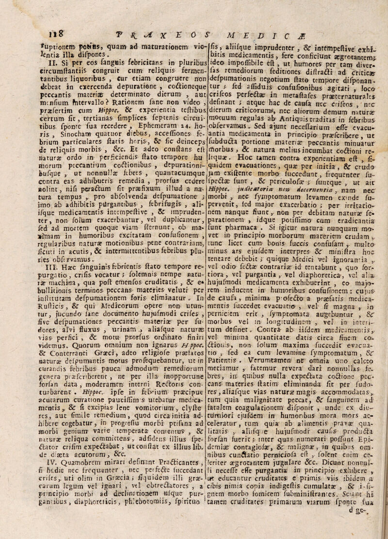 *uptionem pofcffl$5 quam ad maturationem vie- lentia illa difpones. II. Si per eos fanguis febricitans in pluribus circumftantiis congruir cum reliquis fermen- tantibus liquoribus , Cur etiam congruere non debeac in exercenda depuracene , codioneque peccantis materia^ determinato dierum , aut. mcnfium ?ntervallo> Rationem fané non video , praefertim cum tiippoc, Se experientia teftibus. certum Ile 3 tertianas iimplices feptenis circuì Hs , alii/qtie imprudenter, Se intempeflive exhi. bitis medicamentis, fere conficiunt aegrotamems ideo impedìbile eft , ut humores per cam diver* fas remediorum fediciones diftradl ad criticae d-efpumationis negotium (tato tempore difponan- tur ; fed aflìduis confuftonibus agitati , loco crifeos perfetta? in metaftafes praeternaturales dennant atque hac de carda nec crifeos , nec dierum criticorurrtè, nec aliorum demum natura? — -., .....—.r- -x-- motuum regulas ab Antiquistradirà® in febribus tibus fpome Tua recedere , Ephemeram 14. Ho- Jobfervamtis. Sed ajunt neceftarium effe evacu- ris , Sinocham quatuor diebus, accefiìones fe- rantia medicamenta in principio Drsefcribere ur 1 : .. — (if. h r v • C R7* (t S* „ ffikrln — * • * * y v -- ^--— - / - - - brium particulares ftatis Horjs, Se fic deinceps de reliquis morbis , &c. Et adeo conftans eft natura? ordo in perheiendis fiato tempore hu morum peccantium codionibus , depurationi fubduda portione materia peccantis minuatur morbus > &c natura roelius incumbat codioni re- Hquae. Hoc tamen contra experientiam eft , fi- quidem evacuationes, qua? per initia , Se crudo bufque , ut nonnulla? ftbres- , quantacumquejjam exiftente morbo fuccedunt, frequenter fu contra eas adhibueris remedia, prorfus cedere‘fpedae funr, Se periculofa? > firn eque , ut ait Htppcc0 jftrfhaToria non deccrnent'ta s nani nec morbi , nec fymptomatum levamen exinde fu- pervenir, fed major exacerbatio ; per irritano- nem nanque fiunt,- non per debitam natura? fe* parationem , idque potiamo cum eradicantia funt pharmaca . Si igicur natura nunquam m*> vet in principio morborum mareriem crudam 5, tunc licet cum bonis fucc/s- confufant r multo minus ars ejufdem interpres Se miniftra Hoc tentare debebit ; quique Medici vel ignoranza r vel odio fedi a? contraria id tentabunt , quo for¬ tiera, ve! purgantia , vel diaphoreticS’, vel alia hujufmodi medicamenta exHibuerint , eo majo- rem inducènt in hunioribus confufionem : cujus- de caufa , minima p’ofedì:o a praefatis medica¬ mentis fuccedet evacuano , vel fi magna s in perniciem erit , fymptomata augebumur , Se aolint, nifi peradlum fìt prcgfixum illud a na¬ tura tsmpus , prò abfolvenda defpumatione j imo ab adhibitis pUrganubus , febrifugis , ali- ifque medicamentis intempeftive , Se nnpruden- ter, non folum exacerbantur, vel duplicantur, fed ad mortem quoque viam fternunr, ob ma- ximam in humoribus excitatam confufionem , regularibus natura? motionibus pene contrariami ile ut i in acutis, & intermittencibus febribus plu- rles obftrvamuSo III. Hxc fanguinisfebrientis fiato tempore re- purgatìo, crifis vocatur > folemnis nempe natu¬ ra? machina, qua poft emenfos eruditati , Se e* bullitionis terminos peccans materies veluti per infìrtutatu defpumationem foris eliminatur In Rurticis, Se qui Medicorum opere non utun- tur, fiscufìdo fané documento hujufmodi crifes , iìve defpumationes peccanti^ materia? per fu- dores, alvi ftuxus , urinamaliafque naturse vias- perfìci , Se motu prorfus ordinato finiri videmus. Quorum omnium non ignarus Hppoc. Se Conterranei Graeci, adeo rcligiofe praefacos naturse defpnmantis motus profequebantur, ut in curandis febribus pauca admodurn remediorum genera pisrfcriberenc , ne per illa inopportune ferfan data , moderamene interni Redoris con- tu?barene . Hippoc. ipfe in feb-ium precipue acuta rum curatione paucifiìm s utebatur medica- mentisy Se ft excipias lene vomitorium, clyfte res, aut fimi le remedium, quod circa initia ad- hibere cogebatur, in progrefiu morbi ptifana ad Enorbi geni uni’ varie temperata contentus , Se natura? reliqua commìttens, adfìdens illius fpe- éfator cri firn expedfabat, utconftax ex illius lib. de diaeta acutorum, Sec. IV. Quamobrem mirari defiffant Pra<5ticantes , ■ & ftedie nec frequgnter 5 nec perfedle luccedant enfes,, uti clini in Grascia; liquidera illi grae- morbus vel in longitudinem , vel- in interi- tum deflnet » Cantra- ab iifdem medrcamentisy vel minima quantitate datis circa ftnem co* dlionis, non folum^ maxima fuccedic evacua¬ no' s fed ea cuna lev amine fymptomatum , Se Patientis . Verumtamen ne omnia uno calceo menamur , fatemur revera darl nonnulìas fe. bres, in: qui bus nulla- expedlata- codione pec¬ cans maferies ftatim: eliminando fic per fudo- res , aliafque vias natura magis accommodatas,, tum quia ma Ugni tare peccar. Se fanguinem ad fatalem coagulasionem difponit , unde ex diu- tu mio ri ejufdem in humonbus mora mors ac- celeratur, tum quia ab aìimencis prav^ qua- litatis , aliifq c hujuftnodf caufs produrla forfan fuerit 1- mter quas numerari poftunt Epi- demiae contagioftc, & maligna?, in quibus om¬ nibus cunftatio perniciofa eh , folenr enim ce- leriter aegrotantem jirgulare Scc. Dicunt nonnul¬ li neceffe effe purgantia in principio exhibere , ih educantur cruditates e primis viis ibidem a; •n* * . a. ^ vy y, MI.* V/4 i UJ • ** V»  «« j ” — * * *» M W v^'MVU u 1 II M l W u v v ^ v p » * • ■  1 i J il/xUW-H (4 carum kgum vel ignari , vtl eberedatores , a cibis nimia copia indigeftis cumulata , & i«fi- princìpio morbi ad declinstionem ufque pur^,gnem morbo fomicem fubminiftrances. Sciane Ht ganìibus, diaphoruicis, phlebotomiis, fpirìtim ‘tamen cruditates prima-rum via rum- fponte (uà d se*