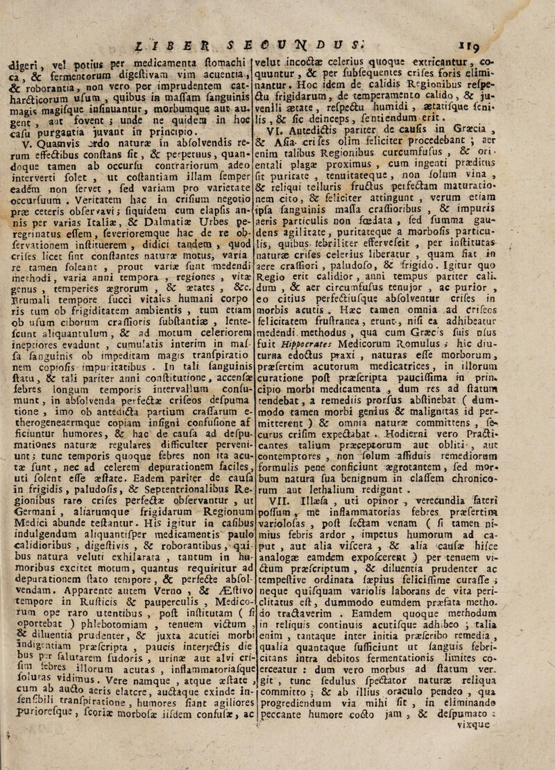 digerì, ve! poti’us per medicamenta ftomachi ca, & fermentorum digeftivam vim acuentia, Se roborantia , non vero per imprudentem cat- hartticorum ufum , quibus in mafiam fanguinis magis magifque inftnuantur, morbumque aut au- gent , aut fovent j unde ne quidem ili hoc cafu purgaatia }uvant in principio. V. Quaaivis j&do naturai in abfolvendis re¬ rum effettibus conftans ffc, Se perpetuus, quan- dnque tamen ab occurfu conrrariorum adeo imerverti folet , ut coftantiam illam femper eadém non ferver , fed variarti prò varietate occurfutim . Veritatem hac in criffum negotio prae ceteris obfervavij fiquidem cum elapfis an- nis per varias Icalias, 8e Dalmati* Urbes pe- regrinatus effem, feverioreraque hac de re ob* fervationem inftituerem , di dici tandem , quod crifes lìcer fine conftames natura? mocus, varia re tamen foleant , prone vari* fune medendi merhodi, varia anni tempora , regiones , vita? genus , temperies a?grorum Se States , Sec.t Brumali tempore fucci vitaks ^humani corpo ris tum ob frigiditatem arabientis , tum etiam ob ufum ciborum craffioris fubftantiae , lente- fcunt aliquantulum, Se ad mornm celeriorem inepdores evadunt , cumulatis interim in mal¬ fa fanguinis ob mipeditam magis tranfpiratio nem copio/ìs impuritatibus . In tali fanguinis ftatu, Se tali pariter anni conftitutione, accenfa? febres longum temporis incervaHum confu- munt, in abfolvenda perfetta» crifeos defpuma rione , imo oh antedftta parcium craftarum e- therogeneaermque copiam inffgni confufione af fìciuntur humores, Se hac de caufa ad defpu- mationes natur* regulares difficulter perveni- untj tunc temporis quoque febres non ita acu¬ ta? funt, nec ad celerem depurationem faciles, uti folent effe a?ftate. Eadem pariter de caufa in frigidis, paludoffs, Se Septentrionalibus Re* gionibus rara crifes perfetta? obfervantur , ut Germani , aliarumque frigidarum Regionum Medici abunde teftantur. His igitur in caffbus indulgendum aliquantifper medicamenti paulo calidioribus , digeffivis , Se roborantibus, qui bus natura veluti exhilarata , tantum in hu- moribus excitet motum, quantus requiritur ad depurationem flato tempore, & perfette abfof vendam. Apparente autem Verno , Se yEftivo tempore in Rufticis Se pauperculis , Medico¬ rum ope raro utentibus , poli inftitutam ( fi oportebat ) phlebotomiam , tennero vittum , diluentia prudenter, Se juxta acutiei morbi andigemiam prseferipta , paucis interjettis die bus pr falutarem fudoris , urina? aut alvi cri- lini iebres illorum acutas , inffammatoriafque loiuras vidiirius. Vere namque , atque a?ftate , au(^° aer^s elatere, auttaque exinde in- ien.ibili tranfpiratione , humores ffant agiliores RurioreIque, Teoria: morbofa? iifdem confala: > ac velut incottae celerius quoque extricantur, co- quuntur, Se per fubfequemes crifes foris filimi- nantur. Hoc idem de calidis Regionibus refpe- ttu frigidarum, de temperamento calido, Se ju- venili aecate, refpettu humidi , aetatifque feni* lis , 8e fc deinceps, fentiendum erit. VI* Autedittis pariter de cauiis in Grecia , Se Afìa^ -cri fes olim feliciter procedehant ; aer enim taìibus Regionibus curcumfufus , Se ori. entali plag* proximus , cum ingenti pr*dicus ut puritate , tenuitateque, non foliim vina , de reliqui telluris fruttus petfettam maturato¬ ne ta cito, Se feliciter attingunt , verum etiam ipfa fanguinis malia craffìoribus , & impuris aeris particulis non foedata , fed fumrna gau- dens agilitate, puritateque a morboffs^particu¬ lis, quibus- febriiiter effervefeit per inftitatas- naturae crifes celerius iiberatur , quam Hat im aere cralffori , paludofo, Se frigido. Igitur quo Regio eric calidior, anni tempus pariter cali duna , Se aer circumfufus tenujor , ac purior , eo citius perfettiufque abfolventur crifes in morbis acutis , H*c tamen omnia ad crifeos felicicatem fruftranea, eruntv, niff ea adhibeacur medendi. methodus , qua cum Grac's fuis nfus fuit Hippocrares Medicorum Romulus > hic diu¬ turna edottus ptaxi , naturas effe morborum, pra?fertim acutorum medicatrices, in illorum curatione poft pra?fcripta pauciffìma in prin* cipio morbi medicamenta , dum res ad ftatum tendebat, a remediis prorfus abftinebat ( dum- modo tamen morbi genius Se malignitas id per- mitterent ) Se omnia natura» commrttens , fe« curus crifim expettabat . Hodierni vero Pratti* cantes talium pra?ceptorum aut obliti , aut contemptores , non follim afFiduis remedioriam formulis pene confìciunt a?grotantem, fed mor- bum natura fua benign-urn in claffem chronico- rum aut lethalium redigunt . VII. Ill»fa , uti opinor , vereomdia fateri polfum, me inflammatorias febres pra?fertim variolofas , poft fettam venam ( fi tamen ni- mius febris ardor , irapetus humorum ad ca¬ put , aut alia vifeera , Se alia ^caufae hifes analogae eamdem expolcerenc ) per tenuem vi¬ ttum pra?fcriptum , Se diluentia prudenter ac tempeftive ordinata f*pius feliciffime curaffe ; neque quifquam variolis labo-rans de vita peri- clitatus eft, dummodo eumdem pr*fata metho. do trattaverim . Eamdem quoque merhodum in reliquis continuis acutifque adhibeo ; talia enim , tantaque inter initia prseferibo remedia , qualia quantaque fuflìciunt ut fanguis febri- cicans intra debitos fermentationis limites co- erceatur : dum vero morbus ad ftatum ver, git , tunc fedulus fpettator naturas reliqua committo i Se ab illius oraculo pendeo , qua progrediendum via mihi ftt , in eliminando peccante humore cotto jam , Se defpumato : vixque