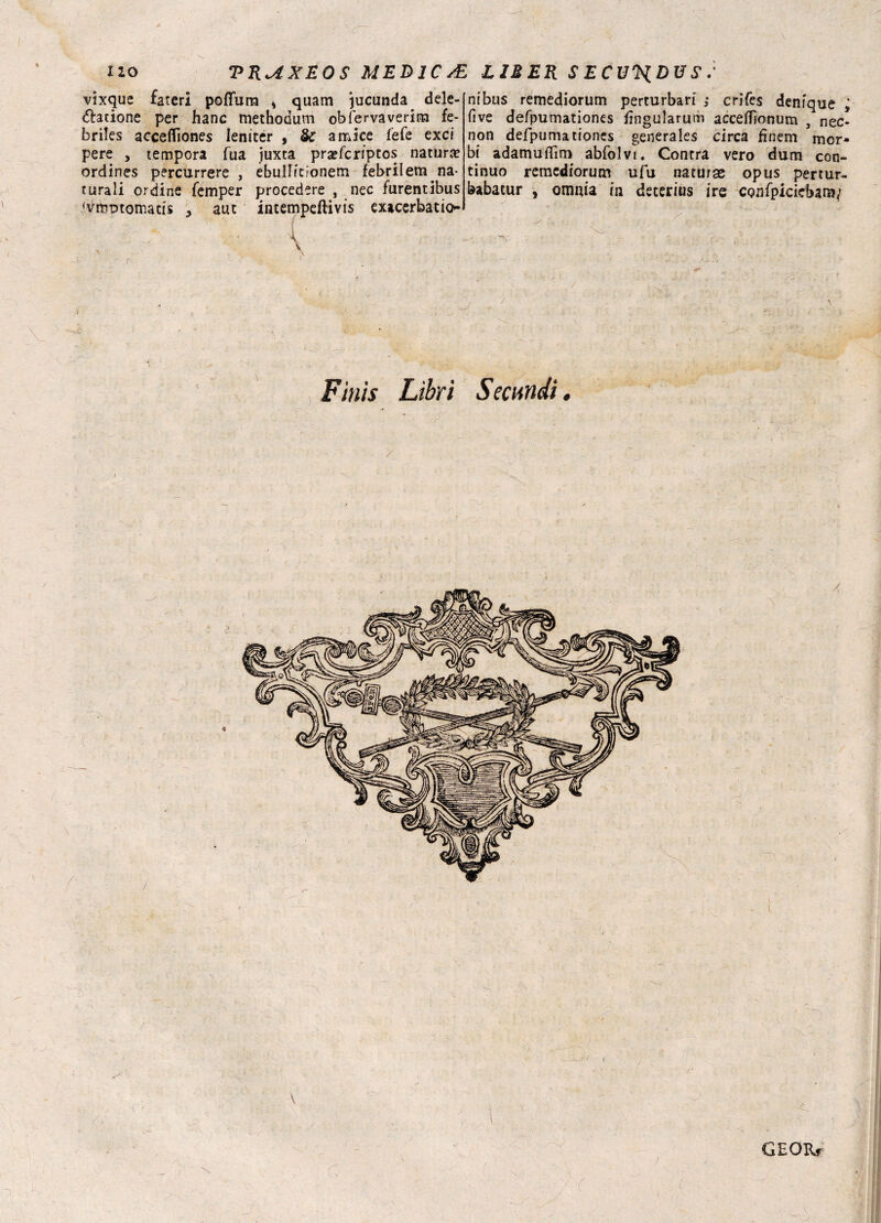 X 20 TRUXEOS MEDICA vixque fateri poffurn * quam jucunda dele- &atione per hanc methodum obfervavericn fe- briles acceflìones leniter , & amice fefe exci pere , tempora fua juxta pra?fcriptos natura ordines percurrere , ebulHcionem febrilem na¬ turali ordine femper procedere , nec furentibus <vmr>tomatÌs , auc incempeftivis exicerbatio- y{ < -. ' ■ f ■ \ . r ' ’ v*. 1 . :• ‘ V ^ Finis Libri : L1MER secu'Hdvs-' ni bus remediorum perturbar! ,* crifes denique i five defpumationes fìngularum acceifionum , nec* non defpumationes generales circa finem mor¬ bi adamuflìm abfolvt. Centra vero dum con¬ tinuo remediorum ufu naturae opus pertur- babacur , omnia in deterius ire CQnfpiciebam; .. - - J ^ , .. ■ ~V • ■' . V,- . • / — ■ \ Semndi. i,