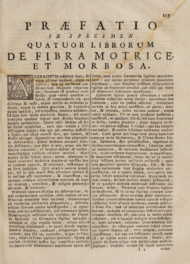 -7 n? P R 'M F A T I O IN SPECIMEN Q U A T U O R LI BRORUM DE FIBRA MOTRICE ET MORBOSA. CERRIMUM judicium fons, Se caput eft bene medendi , atque ex multis , quae ad optimum con ftituendum Medicum rcquirun tur, fummum eft prudens anim fenfus : quae veluti qua?dara eh brevis, Se compendiaria via , qua difdmus Se rette , atque acriter de medicina ju dicare, atque in morbis gravibus. Se implicitis pauca quidem , fed tempeftiva remedia adhibere. Idfane non modo diuturnis ftudiis , fed etiam precipua quadam ingenii dote divino beneficio accenta cemparatur. Quare nihil Medico eft bo¬ na mente optabilius , cum qua verum a fallo diftìnguere nofeat * fine qua aut omnino defletta a figlio', aut iilud nonnifi fero, per labores, & ftudia attinget. Quamobrem non fine admiratio- ne obfervaveris , plures Medicos naturali foler- tia deftitutos, quo plus in arte, atque ufu Me¬ dicina verfantur, eo longìus abduci ab eadem , majoribufque tenebrìs turpiter inveivi . Alios contra felici fydere natos, artem , ufumque ra tione vincentes Medicina? penitiores receftus bre vi tempore aggredì, Se penetrare , rettumque de ea ferre judicium . Quo praediti natura? benefi¬ cio , vel in ipfo aetatis flore oftendunt' culmen fi- bi nullum elle impervium , Se inacceffum, va namque reddunc nonnullorum canicìem ob ìnge nii inopiam , erroribus , & caligine plerumque obrutam , Se irretitam . Pra?terea cum ars Medica ex obfervatione , at que ratiocinatione coalefcat , obfervatione ad con- ftituenda pra?cepta bene medendi, ratioemationt ad evoivenda morborum pbasnomena , abftrufio refque illorum caufas inveftigandas , ut oppor¬ tuna remedia adhibeantur, qui communis falutis, Hominumque utilitatìs erit cupidus,de Theori ca Medicina ex Geometria? legibus judicabit ; quoniam ex qus regulis homo , refque creata omnefque difponuntur; in praxi deinde regimen fumee a diuturna, conftanti , diligentique obfer vatione, qua fìbi via propofita , neque in Theo rrca , neque in Praxi multum aberrabit. Quam ob caufam intuemur noftra hac tempeftate rece mie- res Medicos de pheenomenis morborum aperte dif- ferere, cum eadem Geometria legibus accommo- dant : nec minus perfpicue ipforum curationes dijudicant , cum fìrmiter infiftunt obfervatiónis- legibus ab Hìppocrate detettis , aut aliis qui viani ab Hìppocrate indicatami capefterunt. Quoniam igitur paucis admodum a natura tribmtur rettus hic animi fenfus : acerrimum hoc judicium , cum res poftea oftendat , muleoruni praxim in hoc unice confiftere , ut partes, mor- bos, Se remedia, verbo tantum nofcanc , reipfa tamen nefeiant. Ut re vera proficere poftìmus , necefte eft , ut quifquis il le fit, vel cum hominibus eo fenfu, natura pra?dicis , atque donatìs verfe- tur s veìeorum lettioni fe tradat s qui fua integri- tatejudicii, & nativa felicitate veritatem evolve- runt. Cum igitur ipfe longo mea? peregrinationis tempore varia Nofocomia , & Univerfitates Ita¬ lia?, Dalmatia?, &e. perluftraftem , ingenium in phyficisexperimentis exercuiftem , bbrofque muì» cos recentium , Se vererum Medicorum iettitaf- fem , unde optimam diagnofticam , prognofticam. Se curativam adequerei*, fateor me ex ea multi- plici lettione parum util tacis coilegiffe ; quia cum peculiari quadam dil/gentia, fide , Se me* ihodo explananda? funt fingula? morborum cir- cumftant?a?, ut a natura infufte, non aurem im¬ probo labore acquifita? videantur. Hujufmodi re- rum inopia, eorum multos temere judicantes , Se ex quadam audacia meditandi difterentes ob* fervavi. Alios , Theorica? cum Praxeos legibus confundentes, & ex unius legibus naturarci alte- rius aeflimantes. Ahos vererum ditta repetentes. Tandem paucos admodum inveni natura veftigìis infiftentes boni aliquid proferrej etenim deftitu- ti firma illa , qua? ad moborum pertexendam hi* ftoriam , qua?que ad occurrentes difficulrates per. ferendas neceftaria eft, patientia in medio curftì deficiente, aut a natura? veftigìis ulcrodefletten¬ te, more aliorum, voluptati l'peculationum fefe concedere . In attionum omnium initiis alacri- tas ingenii fumma eft , vires integra?, judicium acutìflìmum , fed ha?c vix fufficiunt : necefte enim eft , ut eadem animi contentione , ftudio , dfti- gentia ad finem ufque rem perducamus perficia- mulque . Profetto certum eft facile quempiam *' i 4 ^ errare
