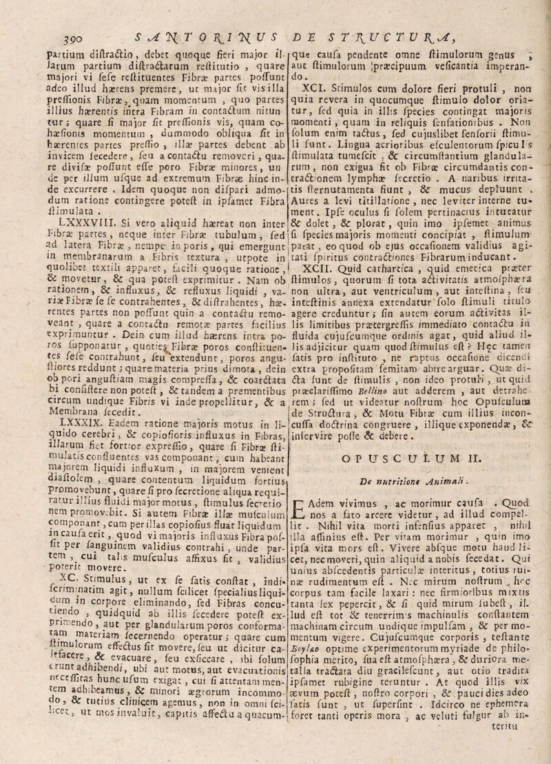 partium difiradio, debet quoque fieri major il- la rum partium difiradarum refiitutio , quare majori vi fefe refiituentes Fibra? partes poffunt adeo illud ha?rens premere, ut major fit vis illa preflionis Fibra?, quam momentum , quo partes illius ha?rentis intra Fibram in contadum nitun turi quare fi major fit preflìonis vis, quam co- ha?fionrs momentino , dummodo obliqua fit in ha?remes partes predio , illa? partes debent ab invicem fecedere, feu a con cadi: u removeri, qua¬ re divida pofiunt effe poro Fibra? minores, un de per iiium ufque ad extremum Fibrae bine in¬ de excurrere . Idem quoque non difpari admo- dum ratione comingere potefi; in ip/amet Fibra ilimulata . LXXXVHX. Si vero aliquid ha?reat non inter Nbra? partes, neque inter Fibra? tubuìum , fed ad latera Fibra? , nernpe io poris, qui emergunc in meimb rana rum a Fibris textura , utpote in quolibet textili apparet, facili quoque ratione , & movetur, & qua potei! exprimitur . Nani ob rationem, 8c Ìnfiuxus, Se refluxus liquidi , va- Fibra? fe fe contrahentes x Se difirahentes, ha?» rentes partes non poffunt quin a contadu remo- veant , quare a contadu remota partes facilius txprimuntur . Dein cum ili od haerens intra pò- ros fupponatur , quot?exFibr^ poros conftituen» tes fefe contrahunt, fèu extendunt, poros angu- lltores reddunt j quare materia prjus dimora, dein ©b pori angufìiam magis compreffa, & coardata bi confiftere non potefi: , & tandem a prsmentibus circum lindtque Fibris vi inde propeliitur, Se a Membrana fecedir, 1XXXIX» Eadem ratione majoris motus in li¬ quido cerebri, Se copiofioris ìnfiuxus in Fibras, Illarum fi et fortror expreflìo, quare fi Fibra? fii* mulatis confluentes vas componant, cum habeaot inajorerti liquidi influxum , in majorem venient diafiolem , quare contentum liquidum forcius promovebunt, quare fi prò fecretione aliqua requi- ratur illius fluidi major motus, ftimulus fecretio nem promoyebic. Si autem Ftbrse illa? mufculum comportane, cum per illas copiofius fiuac liquidum in caufa eric, quod vi majoris ìnfiuxus Fibra pof- fit per fanguinem validius contraili , unde par- tem cui talis mufculus affixus fit , validius -poterle movere. XC. Stimulus, ut ex fe fatis confiat , indi» icrimmatim aE*ca nullum fcilicec fpecialiusliqui» *oumi jq torpore eliminando, fed Fibras concu¬ pendo , quidquid ab illis fecedere potefi ex* primendo, aut per glandolarono poros conforma iam materiam /ecernendo operatori quare cum inmu.orum effedus fit movere, feu ut dicitur ca* Jftacere, Se evacuare, feu exficcare , ibi folum c nmt adhibendi, ubi aut motus, aut evacuationts nccefilras hunc ufum extgat , cui fi attentam men- tem adbibeamus, Se minori a?grorum incornino- do 5 Se tutius clinicem agemus, non in ornili fei- ut mos invaluic, capitis affedu a quacum- que caufa pendente otnne fiimulorum genus ; aut fiimulorum |pra?cipuum veficantia imperan¬ do . XCI. Stimulos cum dolore fieri protuli , non quia revera in quocumque ffimulo dolor oria- tur, fed quia in illis fpecies contingat majoris momenti , quam in reliquis fenfationibus . Non folum enim tadus, fed cujuslibet fenforii fiimu- li funt. Lingua acrioribus efculentorum fpicu I s fiimulata tumefeit . & circumfiantium gianduia- rum , non exigua fit ob Fibra? circumdantis con- cradfronem lympha? fecretio . A nanbus irrita- tis fiernutamenta fiunt , & mucus depluunt . Aures a levi titillat/one , nec leviter interne tu- ment. Ipfe oculus fi folem pertinacius intueatur & dolet, & plorat, quin imo ipfemet animus fi fpecies majoris momenti concipiat 3 fiimulum p2rat , eo quod ob ejus occafionem validius agi¬ tati fpiritus contradiones Fibraruminducant. XCII. Quid cachartica , quid emetica pra?ter fiimulos, quorum fi tota adivitatis atmofpha?ra non ultra, aut ventriculum , aut inteftma, fiu inteftinis annexa extendatur folo flimuli titubo agere creduntur; fin autem eorum adivitas il¬ lis limitibus pra?tergrefiìs immediato contado in fluida cujufcumque ordinis agat, quid aliud il¬ lis adjicicur quam quod ftimulus eft ? FI^c tamen fatis prò infiituco , ne raptus occafione dicendi extra propofitam femitam abirearguar. Qu^ di- da funt de fiimulis , non ideo protuH , ut quid pra?clarifiìmo Belline aut adderem , aut detrahe rem j fed ut videatur nofirum hoc Opufculum de Strudura, Se Motu Fibra? cum illius incori- cuffia dodrina congruere , illique exponend^, Se iniervire polle Se debere. O P U S C U L U M II. De nutriùone Animali. £Adem vivimus , ac morimur caufa . Quod nos a fato arcete videtur, ad illud compel- lit . Nihil vita morti infenfius apparer , nihii fila affinius efi. Per vóam morimur , quin imo ipfa vita mors efi. Vivere abfque motu haud fi¬ cee, nec moveri, quin aliquid anobis fecedat. Qui unius abfcedends particulse mteritus, totius rui- nx rudimentum efi . Nec mirtina nofirum 0 h'^c corpus tana facile laxari : nec firmiodbus mixtis tanta lex pepercit, & fi quid mirum iubefi , il. lud efi toc & tenerrinvs machinulis conftantem machinam circum undique impulfam , & per mo¬ mentum vigere. Cujufcumque corporis , tefiante Beyl&o optane experimentorum myriade de philo- fophia merito, fua efi: atmofpha?ra , & dii riora me* calla tradata diu gracilefcunt, aut odo tradita ipfamet rubigine teruntur . Ac quod illis vix aevum potefi, nofiro corpori , & paucidies adeo fatis funt , ut fuperfinc . Idcirco ne ephemera foret tanti operis mora , ac veluti fulgur ab in- terìtu