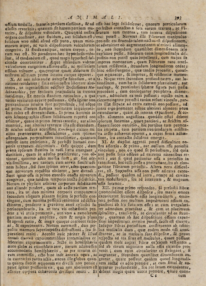 efffum medulla. Statuti* partium claffìbus, & ad offa hac lege folidefcunt, quorum particularutn elafe revocatisi qusenam flt harum partium ma- perfedus cornamusa fola eorum textura s ac Fi- terics, Se difpodtio videndum. Quicqaid noftra organa conftituit, aut fluidum, aut ffolidum eft i folidum vero nihil aliud effe puro, quam mini-i prò offe coi.ftruendo talem nadus eft difpodtionem, morum seque, ac varie difpodtorum vafcuiorum'ut adveniente ob augmentaeionem uberiori alimen- » frrarum turn externa , tum interna difpoffcions erui poteft . Nerveus ille Fibrarum manipulus congeries. Si fluida excipias, totum corpus , fo¬ rum vas eft. Ne paradoxon ha;c hypochefls redo- leat, id enodandum eft , quod magis hypothed ful- ciendae contranititur . -/Eque abfurdum videtur vafcuiorum congeriem afferereoffa , ac mollitiem offibus tribuere , quapropter quam abfonum fi c noftrum affèrtum primo intuitu cuique apparet. X. At non adeo nuda; autopfìa? fidendutn, ut a ratione recedamus : fatisenirn noftra liberiate abu- tences, ut ingeniofiflìme edìfferit Dodiffìmus Ma- hbr&nchitts , per fenfuum prasjudicia in errores incidimus. Et mentis ffandum ratiocimo , a qua tutius venratem eruere poffumus . Offa igitur non gercran-feunte intuitu funi perpendenda , fed ufque ad prima illorum ffamina ventatemi inquirenti- bus nobis efl: deveniendum. In prima fiqminis in ovo ichonographia eflìum foiiditatem reperir! non arbitror, quare in primo fcetus txordio , autalius macerie!, aut alterius textura; illa effe dicendum . Si oculos noftros acutiflimi Kerthrìgii calerò mi co, non fecundum quamlibet dimenfionem fefe explicare poffit. Fibrarum enim longitudinalis dif- poflcio non poteff quin impellenti, cum majus de impetus momeatum , quam Fibrarum tunc tenel- larum redftentia, fecundum lohgitudinem cedati bine offìs elongatio, qua; tandiu procedit, quouf- que a;quantur, & impetus, & redftentia; momen- ta. Neque vero feenndum profunditatetn, aut la- titudinem, cum ha; in folidorum phaericitate, auc analoga, Se proximiori fpfisra; figura pari paffu procedane , curn confequatur peripheria diame- trum, admodum extendi poffunt ; rnjedo enim a cireumcingente perioda tunica veluti vinculo , par- tes illse ftipata; ad extra extendi non poffunt, ad intra ergo premente adhuc uberiori alimenti peuu extenduntur, quare ab interna expandone, (Seco¬ ndo, alimento anguffiora quotidie effici debenc ipforum foramina , quare parciori, ac ftridim af¬ fluente fucco nutritio , hic partibus tum premen¬ tis impetu, tum partium nutriendarum redften- nima praetereuntes affociabimus , cum ipfemet da arde adha;reat oportet, a cujus firma adhae- ofleogeniam perpendentes intuebimur, quantum interdt inter embrionis , & per fedi fiumani cor- poris texturam diferiminis . Offa quippe , dum prima ipforum ffamina in rudi foetu emergunt , duritiem, quam in adulto prsefeferunt, non ob- tinent, quinimo adea molli» fuift, Ut fint ner- vis dmìllima, nec tantum cum nervis dmilirudi- nem habent,fed funt ipfimet nervi, adeo quaecum- que nervorum requifita obeinent , jure dicendi . Sunt igitUr offa in primo exordio coada nervorum congeries, qua; tandem temporis tradu folidefcit. Notum ex pfiyficis arbitror corporum foiiditatem non aliunde pendere, quam ab arda partium tex¬ tura, ita ut duo minima corporis componentia fecundum aliquam planam faciem fe perfedle con- tingant,curn maxima poffìbili renitentia addiftra- dionem,-pendente a gravitate aerei cylindri fu- perincumbentis, ita ut co^a vis cohaelionis pen deat a vi aeris prementis, non vero a ramofarum partium mutuo amplexu , cum Se magis plana fita gendi ratio, Se magis quoque confonet ratio¬ ni , Se experimentis. Notum autemeff, duo per- polite marmora fuperimpoffta diffrazioni , feu fe- parationj reniti . Accedit buie pariter Se illud Ottonis Guerrìk experimentalibus tentaminibus ce leberrimi experimentum . Sedo in hemifphseria a;neo globo ac exanthlato aere, iterum adamuffrm accommodatis hemifphaeriis , ac per tenuem ce¬ rarci commiffis, cdo hinc inde annexis equis , ac in contrarias partes adis , aeneus illeglobus quan¬ ta quanta fuerit aequorum vis divelli non potuit i patet igitur preflìonis vis , qua non abofonumeft afferere corpora cchaerentia divifioni renici , Et fìone, feu contadu foliditas emergi t. XI. Àc duplici aggredi poteff difficultate no¬ li ra affertio » Se primo, aut nullum effe periodili vinculum , non eo quod fit perioffium, fed quia non poflìt fatis offibus ad excrema nitentibus re¬ niti ; aut fi quid patiuntur offa a perioffio in excenflone, hoctolli poffe a protruffone/eu ab elon- gatione Fibrarum perioffii. Altera vero diflfìcul- tas, eft. Suppoffta offa non poffe ad extra esten¬ di, poffunt quidem ad intra , nempe ad cavita- tem medullarum, feu ad internum , Se magnum offìs forameli. XII. primas primo refpondeó. Si perioffii Fibra: quomodolibet eff'enc difpofitar , feu mavis omnes excurrerent fecundum offìs iongitudinem , oniìt- tere poffem non raultum impedimenti offium ex. pan doni ab h:s futu;um effe ; at cum irregulari- ter admodum procedant , Se cum ut plurimurri fpiraliter, tranfferfe, ac circulariter ad os fcran- tur, quantum ab hac difpofitione offìum expan- doni impedimenti evenire poteff, facile eft elicere. Infuper Fibras perioffium conffituentes ab 2£dni- bus mufeulis duco , qux eodem modo offi anne~ duntur, ac in mufculo funt difpcfita;, Se prouc refpedu ad eos dtus eft mnfculus, quare poffunt quidem mole augeri Fibra; os[cicum veftientes , fed ab earum atigmento nulla offìs extendo pro« venit ; cum enim circulariter os ftringant , d augeantur , fecundum quamlibet dimendenem au, gentur , quare poffunt quidem quead longitudi» nem audae cs adeo premere , at cum dirmi Se au~ geantur profunditate , feu per latum extendantur, debent magis quam antea premere, quare quan« i C 9 tum