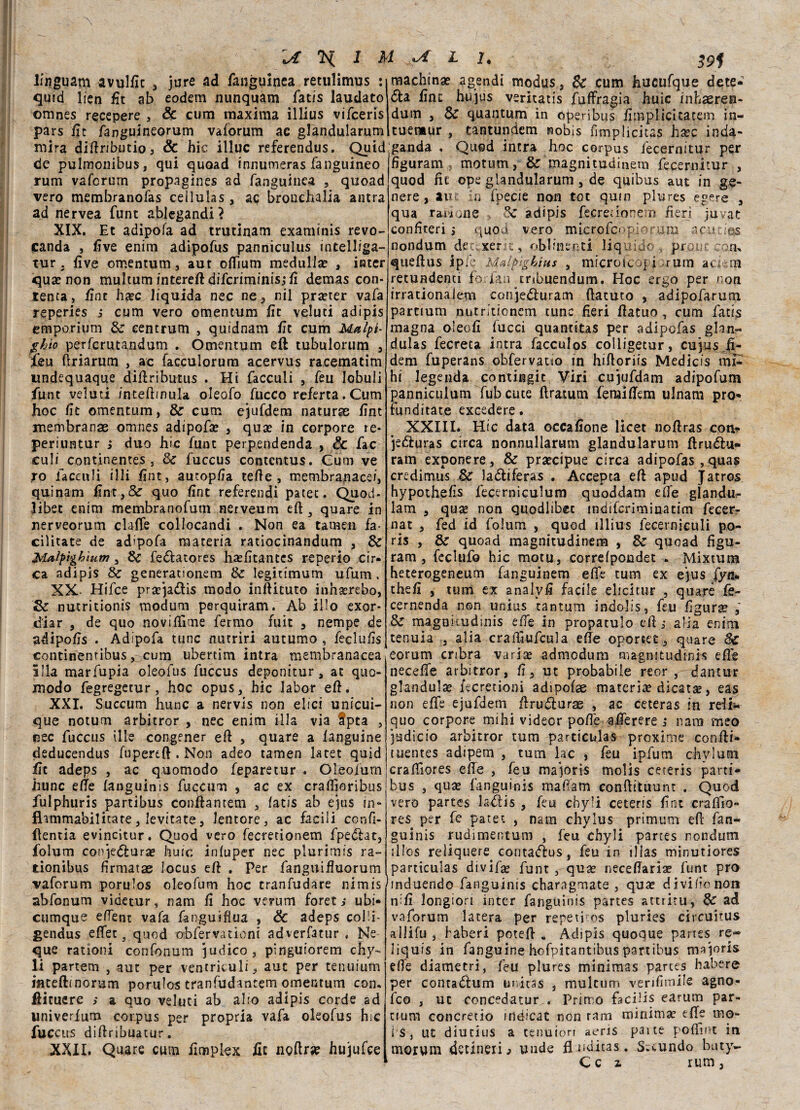 \A % I U L I. ztf lfnguam avulfxc , jure ad fanguinea retulimus : machina? agendi modus, Se cum hucufque dete- quid lien fit ab eodem nunquam fatis laudato omnes recepere , & cum maxima illius vifeeris pars fit fanguineorum vaforum ac glandularum mira diftributio, & hic illue referendus. Quid de pulmonibus, qui quoad innumeras fanguineo rum vaforum propagines ad fanguinea , quoad vero membranofas ceilulas , ac bronehalia antra ad nervea funt ablegandi? XIX. Et adipofa ad trutinam examinis revo- canda , live enim adipofus panniculus intelliga- tur . live omentum, aut offium medulla? , iater qua? non multum intere# diferiminis,* fi demas con¬ tenta, fine ha?c liquida nec ne, nil pra?ter vafa reperies s cum vero omentum fit veluti adipis emporium Se cencrum , quìdnam fit cum Me&lpì- ghìo perferutandum . Omentum eft tubulorum , feu ftriarum , ac facculorum acervus raeematim undequaque diftributus . Hi facculi , feu lobuli funt veluti inteftinula oleofo fucco referta.Cum hoc Et omentum, Se cum ejufdem naturae firn membranae omnes adipofa? , qua? in corpore re* periuntur ; duo hic funt perpendenda , Se fac culi continentes, Se fuccus contentus. Cum ve ro facculi illi Ent, autopEa tefte , membranacei, quinam fint,& quo Ent referendi patet. Quod- libet enim membranofutn nerveum eft 3 quare in nerveorum claffe collocandi . Non ea tamen fa¬ cilitate de adipofa materia ratiocinandum , Se Maìpìghiutn, Se fedlatores hasfitances reperio cir* ca adipis Se generationem Se legittmum ufuni, XX- Hifce pra?ja<ftis modo inftituto inha?rebo, Se nutritionis modum perquiram. Ab Ìlio exor* d'iar , de quo noviftime fermo fuit , nempe de adipoEs . Adipofa tunc nutriri autumo , fecluEs continentibus, cum ubertim intra membranacea illa marfupia oleofus fuccus deponitur, at quo- modo fegregetur, hoc opus, hic labor eft. XXI. Succum hunc a nervis non elici unicui- que notum arbitror , nec enim illa via fpta , cec fuccus ille congener eft , quare a languine deducendus fupereft . Non adeo tamen latet quid fit adeps , ac quomodo feparetur . Oleoium hunc effe fanguims fuccum , ac ex craflìoribus fulphuris partibus conftantem , fatis ab ejus in- flammabilicate, levitate, lentore, ac facili ccnfi- ftentia evincitur. Quod vero fecretionem fpedhc, foìum cotqe&ura? huic inluper nec plurimis ra- tionibus firmatae locus eft . Per fanguiftuorum vaforum porulos oleofum hoc tranfudare nìmis abfonum videtur, nam fi hoc verum foret ; ubi* cumque effent vafa fanguifìua , & adeps col!i- gendus effet, quod obfervationi adverfatur . Ne que rationi confonum pudico, pinguiorem chy- li partem , aut per ventriculi, aut per tenuium iflceftfnorum porulos tranfudantem omentum con. ftituere > a quo veluti ab alto adipis corde ad univerfum corpus per propria vafa oleofus hic fuccus diftribuatur. XXII. Quare cum Empiex fic noftra? hujufce <5ta Ent hujus veritatis fuffragia huic inhaeren- dum , Se quantum in operibus fiuipl ideatemi in- tuentur , tantundem nobis fimplicitas ha?c inda- ganda . Quod intra hoc corpus fecernitur per figurarci, motum, Se magnitudinem fecernitur , quod fit ope glandularum, de quibus aut in ge¬ nere , aut in fpecie non tot qum plures egere , qua ragione , Se adipis fecretionem fieri juvat confiteri > quod vero micrpfcop,forum acur.i@js. nondum det,xer t, obbnenti liquido . prone con. queftus ipie Midftghius , microfcopi rum aekm retundena forfan mbuendum. Hoc ergo per non irrationalem conje&uram ftatuto , adipolarum parcium nutritionem tunc fieri ftatuo , cum fatis magna olec.E fucci quantitas per adipofas glan- dulas fecreca intra facculos colligetur, cu3us.fi- dem fuperans obfervatio in hiftoriis Medicis mi- hi legenda contingit Viri cu’jufdam adipofum panniculum fubcute (tramai femiftem ulnam prò* funditate excedere. XXIII. Hic data occaEone licet noftras con* je&uras circa nonnullarum glandularum ftruélu- ram exponere, Se precipue circa adipofas,quas credimus Se laótiferas . Accepta eft apud Jatros hypotheEs lecerniculum quoddam effe glandu- lam , quae non qtìodlibec indifcriminatim fecer- nat , fed id folum , quod illius fecerniculi po- ris , Se quoad magnitudinem , Se quoad figu¬ rarti, feclufo hic motu, correlpondet . Mixtum heterogeneum fanguinem effe tum ex ejus fyn* theE , tum ex analvE facile elicitur , quare fie- cernenda non unius tantum indolis, feu figura ; Se magakudinis effe in propatulo eft,* alia enim tenuia , alia craftiufcula effe oportet, quare Se eorum cribra varia? admodum magnitudmis elle neceffe arbitror, E, ut probabile reor, dantur gianduia? fecretioni adipofae materia dicatse, eas non effe ejufdem ftrudturae , ac ceteras in reii- quo corpore mihi videor poffe afferere i nam meo judicio arbitror tum particulas proxlme coniti* tuentes adipem , tum lac , feu ipfum chyium craffiores effe , feu majoris molis ceteris parti- bus , qua? fanguinis mafiam conftituunt . Quod vero partes ladtis , feu chyli ceteris Ent craftio- re$ per fe patet , nam chylus primum eft fan¬ guinis rudimentum , feu chyli parces nondutu il Ics reliquere^ conta<ftus, feu in ìllas minutiores particulas divifa? funt , qua? neceftaria? funt prò hnduendo fanguinis charagmate , qua? d ivi fio non nifi longion inter fanguinis partes attrita, Se ad vaforum lacera per repeti os pluries circuitus allifu , haberi poteft . Adipis quoque partes re- liquis in fanguine hofpitantibus partibus majoris elle diametri, feu plures minimas partes habere per contaóìum unitas , mulcum verifimile agno- feo , ut concedatur . Primo facilis earum par- ttura concretio méicat non rara minima? effe rno- i$, ut diutius a tenuion aeris patte poffmt in morum dctlneri^ unde ft iìditas . S.cundo buty-