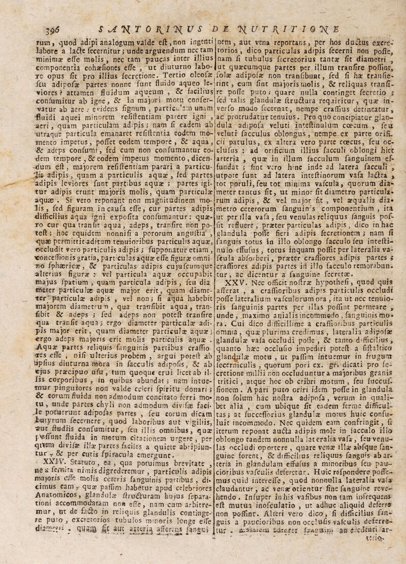 rum quod adipi analogum valde eft ,non ingenti labore a la&e fecernitur ; unde arguendum nec tam minima? effe molis , nec tam paucas inter illius componenti coha?fiones effe , ut diuturno labo- nem aut vena reportans, per hos discìus exere- torios , dico particulas ad/pis fecerni non polle, nam fi tubulus fecretorius tantae fit diametri 3 ut qusecumque partes per illum tranfìre poffìnt, ■re opus Ut prò illius fecretione. Tertio cleofa? loia? adipoi non tranfibunt, fed fi ha? tranfìe- feu adipoi partes nonne funt fluido aqueo le- viores ? attamen fluidum aqueum , Se facilius con fumi tur ab igne, Se in majori mota confer- vatur ab aere .* evidens fignum , particttarn unam •fluidi aquei minorem refiflentiam parere igni , aeri, quam particulam adipis j nam fi eadem ab utraque particula emanarec refittemia eodem mo¬ mento impetus, poffet eodem tempore, Se aqua, Se adeps confami, fed cum non confutnantur eo¬ dem tempore , & eodem impetus momento , dicen- ~<fam efl , majorem refiflentiam parari a particu- Jfs adipis, quam a particulis aqua?, fed partes adipis leviores funt partibus aqua? > partes igi- tur adipis erunt majoris molis, quam particula? aquas . Si vero reponant non magnitudinem mo¬ lis , fed figuram incaufa effe, cur partes adipis difficilius aqua igni expofita confumantur: qua?» ro cur quatranfit aqua, adeps, tranfìre non po¬ tetti hoc equidem nonnifi a pororum anguttia , quae permittit aditimi tenuioribus particulis aqua?, occludi: vero particulis adipis ; fupponatur etiam , xmnceffionis gratia, partculasaqua? effe figura? omni- so fphasrica?, Se particulas adipis cujufcumque alterius figura? r vel particula aqua? cccupabit majus fpatium , quam particula adipis , feu dia th&ter partìculse aqua? major erit, quam diame- tett particula? adipis , vel non,- fi aqua habebit majorem diamerrum , qua tranfibit aqua, tran- fibit Se adeps i fed adeps non potett tranfìre qua tranfìt a qua j ergo diameter particula? adì- pis major erit, quam diameter particula aqua?; «rgo adeps majoris erit molis particulis aqua? . Aqua? partes reliquis fanguinis partibus craflìo <res ette , nifi uherius probem , argui potett ab ^pfius diuturna mora in facculis adipofis, Se ab lejus precipuo afa , tum quoque erui licer ab il- Us corporibus , in quibus abundat ; nam intue- tn'ur pi-ngtiiores non valde celeri fpiritu dollari , Se eomm fluida nonadmodum concitato ferri mo- tu, unde partes chyli non admodum divifae faci» Je potuerunt adipofas partes , feu corum dicam f utyrurn fecernere, quod laboribus aut vigiliìs, •a:uc ttudiis confumitur, feti illis omnibus, qux psttunt fluida in mstum citationem urgere , per qiism divi fise illa? partes facile-s a quiete ab? i pi un- tur& per cutis fpiracula emergunc. XXIV. Statuto , ea , qua poruimus brevi tate , né ^ Temira nimis digrederemur , particulis adipis majoris effe, molis cereris fanguinis partibus , di» cimus cam> qua? pattini fiabe tur apud celebriores Anatomicos, gianduia? flrudfurani hujUs fepara- tioni accommociatam noa ette, nam cum arbitre- mur, ut de fa do in reliquis glajidulis continge» re puro , exeretorios tubulos minóris lo-nge ette j.tur - a®.fedenti rint , cum fint majoris molis , Se reliquas tranfi- re potte putoi quare nulla continget fecretio j fed talis gianduia ttrudura requìritur, qua? in- verfo modo fecernat, riempe crattius detmeatur, ac protrudatur tenuius. Pro quo concipiatur gian¬ duia adipofa veluci inteftinulum ccecum , feti veluti facculus oblongus, nempe ex parte orifi, ài patulus, ex altera vero parte ccecus, feu oc- clufus : ad orificium illius /acculi oblongi hiet arteria , quee in illum facculum fanguinem ef- fundat , finti vero hinc inde ad latera facculi , utpore funt ad latera intettinorum vafa la&ea , tot porulijfeu tot minima vafcula, quorum fila- metertantus fit, ut minor fic diametro particula- rum adipis, Se vel major fit , vel a?qua!is dia* metro ceterorum fanguirrs componentium , ita ut penila vafa, feu venulas reliquus fanguis pof- fit refluere , pra?ter particulas adipis , dico in hac gianduia potte fieri adipis fecretionem , nam fi fanguis totus \a ilio oblongo facculofeu intetti- nuio effufus, totus inquam poflìt per lateralia va¬ fcula abforberi, praiter craflìores adipis partes » craflìores adipis partes in ilio facculo remorabun- tur, ac dicentur a fanguine fccretae. XXV”. Nec offici: nottra? hypothefi, quod qui3 aflerat , a crattioribus adipis particulis occludi potte lateralium vaiculorum ora , ita ut nec tenuio- ris fahguinis partes per illas poflìnt permeare , unde, maximo anÌ2l is incommsdo , fanguinis mo¬ ra. Cui dico difficiliime a crattioribus particulis omma, qua? plurima credirnus , lateralia adipofse gianduia vafa occludi potte , & tanto dftticiUus, quanto hrec occlufio impediti potett a fiffaltfco glanc^ilic mota , ut pattini intuemur in frugarti iècerniculis , quorum pori ex. gr> dicati prò fe¬ cretione friillii non occluduntura majoribus granis tritici, atque hoc oh cribri motum , feu fuccufi fionem . A pari duco oriri idem potte in gianduia non folum hac nottra adipofa, veruni in quali- bet alia , cum ubique fit eadem ferme diflìcul- tasi at fucceflbrius gianduia motus huic confu» luit incommodo. Nec quidem eam confringit, fi iterum reponat audla adipis mole in facculo ilio oblongo tandem nonnulla lateralia vafa-, feu-venu¬ las occludi oportere , quare ven^e illae abfque fan» guine forent, Se difficilius reliquus-fangius abar« tersa in glandulam effufus a mino ribus feu- pan- cioribus vafeulis deferetur. Hmc re fpender e potte- musquid intéreiìe, quod nonnulla lateralia vaia claudanttir, ac vena? otientur fine fanguine reve- hendo. Xnfuper Inhis vafibus non tam infrequens efè mutua inoféulatio , ut adhuc aliquid deferr& non poffint. Alteri vero dico, fi difficilius firn» guis a paucioribus non occlufis vafculis deferre- :i ar*