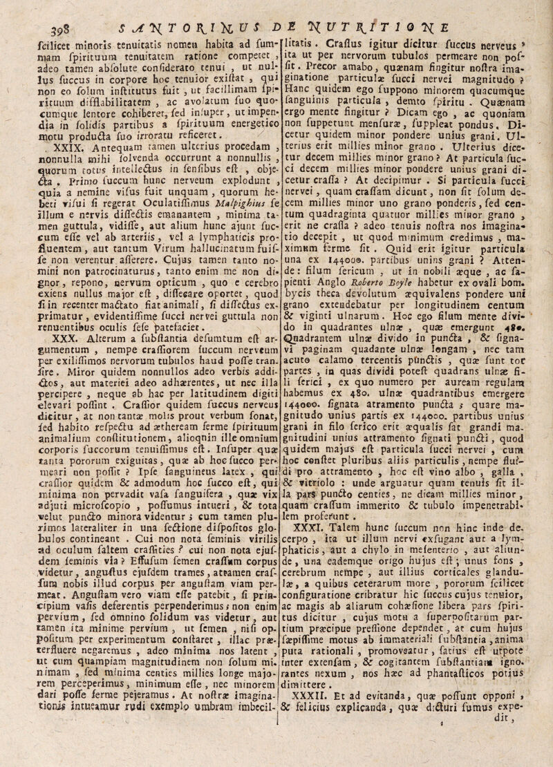 fcilicec minoris tenuitatis ncmen habita ad fum- mam fpirituura tenuitatem rationc competet , adeo tamen ablolute confìderato tenui., ut nul* lus fuccus in corpore hoc tenuior exiftat , qui non eo folum infticutus faic 5 ut facillimam fpi- rituutn diffiabilìtatem , ac avolacum fuo quo- cumque lentore cchiberer, fed infuper, utimpen* dìa in folidis partibus a fpirituura energetico motu produda fuo irroratu reficeret. XXIX. Antequam tamen ukerius procedam , nonnulla mihi iolvenda occurrunt a nonnullis , quorum totus intelleèlus in fenfibus eft , obje- èia . Primo fuccum hunc nerveum explodunt , quia a nemine vifus firn unquam , quorum he* beri vifui li regerat Oculatiftìmus Malpighius fe illuni e nervis diffeélis emanantem , minima ta- men guttula, vidiffe, auc alium hunc ajunt fuc¬ cum effe vel ab arteriis, vel a lymphaticis prò- fiuentem , aut tantum Virum hallucinatum fuif- fe non verentur afferere. Cujus tamen tanto no¬ mini non patrocinacurus, tanto enim me non di¬ gnor, repono, nervura opticum , quo e cerebro exiens nullus major eli , difiecare oportet, quod fin recenter mattato fìat animali, fi diffe&us ex- primatur, evidentiffìme fucci nervei guttula non renuentibus oculis fefe ^atefaciet. XXX. Alcerum a fubftantia defumtum ed ar- gumentum , nempe cradìorem fuccum nerveum per exilidìmos nervorum tubulos haud polle tran. iire. Miror quidem nonnullos adeo verbis addi- èie s, aut materici adeo adhaerentes, ut nec illa percipere , neque ab hac per latitudinem digiti eievari poffint . Craflìor quidem fuccus nerveus dicicur, ac non tanta? molis prout verbum fonat, fed habito refpeólu ad setheream ferme fpirituum animalium conftitutionem, alioqnin file omnium corpori» fuccorum tenuiffimus eft. Infuper qua? tanta pororum exiguitas, qua? ab hoefucco per¬ meali non poffit ? Ipfe fanguineus lateX , qui craflìor quidem & admodum hoc fucco eft, qui minima non pervadit vafa fanguifera , qua? vix adenti microfcopio , poffumus intueri, & tota velut punólo minora videntur > cum tamen plu- rimos lateraliter in una feèlione difpofitos glo- bulos contineant . Cui non nota feminis virilis ad oculum faltem craftìties ? cui non nota ejuf- dem feminis via ? Effufum femen craffsum corpus videtur, anguftus ejufdem frames, attaraen craf- iiina nobis illud corpus per anguftam viam per¬ mear. Anguftam vero viam effe patebit, fi prin- cipium vafis deferentis perpenderimus ; non enim pervium, fed omnino folidum vas videtur, aut tamen ita minime pervium , ut femen , nifi op¬ pone um per experimentum conftaret , illac pra?- terfluere negaremus , adeo minima nos lacent , ut cum quampiam magnitudinem non folum mi* nimam , led minima centies millies longe majo- rem perceperimus, minimum effe , nec minorem dari poffe ferme pejeramus. At noftra? imagrna- tìonii intueamur rudi exemplp umbram imbecil¬ litatis . Craflus igitur dicitur fuccus nerveus * ita ut per nervorum tubulos permeare non poff fit. Precor amabo, qua?nam fingitur noftra ima- ginatione particulae fucci nervei magnitudo ? Hanc quidem ego fuppono minorem quacumque fanguinis particula , demto fpiritu . Quaenam ergo mence fingitur ? Dicam ego , ac quoniam non fuppetunt menfura?, fuppleat pondus, Di- cetur quidem minor pondere unius grani. Ul- terius eric millies minor grano . Ulterius dice- tur decem millies minor grano ? At particula fuc¬ ci decem millies minor pondere unius grani di- cetur craffa > At decipimur . Si particula fucci nervei, quam craffam dicunt, non fìt folum de¬ cem millies minor uno grano ponderis, fed Cen¬ tura quadraginta quaruor millies minor grano > erit ne crafia ? adeo tenuis noftra nos imagina* tio decepit , tu quod minimum credimus , ma¬ ximum ferme fìt . Quid eric igitur particula una ex 144000. partibus unins grani ? Atten¬ de : fìlum fericutn , ut in nobili a?que , ac fa- pienti Anglo Roberto Boyle habetur ex ovali borri, bycis theca devolutum sequivalens pondere uni grano excemdebatur per longitudinem Centura & viginti ulnarum. Hoc ego filum mente divi¬ do in quadrantes ulna? , quas emergunt 48#. Quadrantem ulna? divido in punèla , & figna- vi paginam quadante ulnce Iongam , nec tam acuto calamo tercentis ptin&is , quse funt toc partes , in quas dividi poteft quadrans ulnae fi¬ li ferici , ex quo numero per auream regulam habemus ex 480. ulna? quadrantibus emergere 144000. fignata atramento pundla >* quare ma¬ gnitudo unius partis ex 144000. partibus unius grani in filo ferico eric a?qualis fat grandi ma. gnitudìni unius attramento fignati punèli, quod quidem majurs eft particula fucci nervei , cum hoc conftet pluribus aliis particulis , nempe flui¬ di prò attramento , hoc eft vino albo , galla , & vitriolo : unde arguatur quam tenuis fit il- Ja pars pun&o centies, ne dicam millies minor , quam craffum immerito Se tubulo impenetrabl- lem profetine . XXXI. Talem hunc fuccum non hinc inde de- cerpo , ita ut illuni nervi ex fugane aut a lym- phaticis, aut a chylo in mefenterio , aut aliun- de, una eademque origo hujus eft ; unus fons , cerebrum nempe , aut illius corticales giandu¬ ia , a quibus ceterarum more , pororum feilieet configuratione cribratur hic fuccus cujus tenuior, ac magis ab aliarum coha?fione libera pars fpiri- tus dicitur , cujus motti a fuperpofitarum par- tium precipue preflìone dependet, at cum hujus fa?piflìme motus ab immateriali fubftantia, anima pura rationali , promoveatur, fatius eft urpote inter excenfam, & cogitancem fubftantiam igno. rantes nexum , nos ha?c ad phanc^fticos potius dimittere . XXXII. Et ad evitanda, qua? poffunt opponi , 8c felicius explicanda, quee diduri fumus expe- dit,