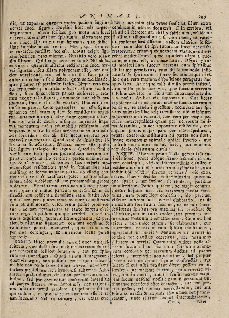 die, ut exponam quarnam <noftro Sudicio fingitur| nervei fucci figura . Duplici hinc inde urgeori argumento , altero fcilicet prò motu tum fucci nervei, tum animalium fpirituutìi, altero vero prò nutritione. Ille exigit eam figuram, qua? diffici- iime in coharfionem venir . Ha?c, qua firmiter in contadu perfiftat ; hoc eft . Motus exigit figu* iam fpha?rica? proximiorem. Nutritio vero plana? tfmillimam. Quid ergo decernendum ? Nil oblia, re puto ; quamvis alferam reòìilineam fucci ner¬ vei figuram, feu illam polygonam effe , non qui- dem nutritioni, nam ad hoc ut illa fiat: parti- cularum coh^/ìo fieri debet, quae eo facilius fic, quo planior eft parificala? facies. Neque vero mu¬ tui repugoabit ; non ibo inficias, illum facilius fieri , fi in fphaericiores partes incideret , atta- men neque talis figura, dummedo non obfit ma¬ gnitudo, impar illi effe videtur. Hoc enim in¬ cludane pacet. Cerse particulas non effe figura? fphaenca? exillarum quiete Se confiftentia argui- tur, attamen ab igne cera? fluor communicatur, hoc non alia de caufa, nifi quia moventis impe- tus momentum ma pus eft mobiiis rèfifientia , qui smpetus fi tanta? fit adiviratis edam in animali- bus fpiritibus , cur ab illis fuccus nerveus prò- rnoveri non poterit ? Quod vero Se fpiritibus il¬ lis tanca fit adivitas, Se lucci nervei effe poflìt illa figura analogice fic arguo . Quod in (emine virili dua? fune partes proculdubio certuni ap- paret, nempe in ilio centineri partes maximi mo¬ tus Se adivitatis , Se partes alias majoris mo- majorifque refiftentia? i quod in Temine fint telis liuilfima? ac ferme aetherea? partes ab effedu con* fiat : effe vero Se craffiores patet , nam effufùm ffemen adeo vifeidum eft , ut propemodum gluten videatur . Vifciditatem vero non aliunde prove ni re , quam a mutuo partium contadu& in di, fìradionem relìllentia firmiffima ratio fuadet: Ac¬ qui femen per plures centenos mire complicato- rum tenuiffimorum vafculorum paffus promove- tur , ac tam pertinaciter ac tanto impetu ep'ci- tur: ergo liquidum quoque cerebri , quod te- nuius arguimus, quamvis ha?terogeneum, Se par. ticulis plurium figuratimi 'conHans ocyffìme Se validilfime poterit promoveri , quod curo fem* per non contingat , Se nutritioni locus poceft fupereffe . XXXIII. Hifce pra?miffis non eft quod quisfei- feitetur, quo dudu fuccum hunc nerveum de ferri per nervorum feilieee foramina , aut per ipfo¬ rum intercapedines . Quod tamen fi urgeatur , quamvis a?gre, non poffum tamen quin fatear , me hic non poffe fppìentìffìmi ^Iphonfi Borelli ma. thefeos nitidiffìma? facis hypothefi adhaerere. Arbff tratur fpedatifiìmus vir , non per nervorum tu- bulos , fed per eorundem cnadorum incerftitia ad partes fluere . Hate hypothefis nec rationi , nec infiituto potei! arridere. Et primo mihi in- quirendum , e quo tonte emanantem afferit ta- iem fuccum? Vel in cerebro ? vel extra cere orum ; non enim tàm prave fenfit ùc illum extra cerebrum in nervos deduxerit: fi in cerebro, vel aliud eli fecretorium ab ilio fpirituum , vel idem : fi aliud; affignandum ; fi vero idem, ut ratio¬ ni confonat ha?c affertio, poffem ulterius feifeh tari ; cum idem fit fpirituum, ac fucci nervei fe¬ cretorium ì eritne quoque eadem viaufquead ce-‘ rebri medìtullium ? quod equidem ultro a quo- cumque opus eft, ut concedatur. Ufque igitur ad meditullium fuccus nerveus cum fpiritibus eft intime permixtus, cum ibilblummodo infti- tuenda fit fpirituum a fucco fecretìo atque divi, fio; qua vero machina difpofitioneperagatur hoc opus Iacee• At neque talis divifio poteft inftitui, cum nulla polfit dari via , qua? fuccum nerveum a Fibra? cavitate in Fibrarum intercapedines du¬ cere peffit. At ha?c via fupponatur . Cur liceat expofcere aUt non poteft craffior fuccus nervorum porulos, tentando ingreffum , occludere aut fpi- ritus animales illac ad partes fluere ubi minimum refifientiarum inveniunt; cum vero per magis pa- tulas intercapedines quam per nervorum mini¬ ma foramina, minor apponatur refifientia , cur inquarti potius major pars per intercapedines , prseter Creatoris inftitutum ad partes non fiuet, licque oeconomiae animalis ordine inverfo , aut mufculorum motus nullus fieret , aut minimus prce devio fpirituum curlu ? XXXIV. Ulterius peto: Fada nervei fafeieu- li divisone, prout ubique fermo loCorum in cor. pore contingit , vitiato intercapedinis clauftro a recedentibus minimts nervorum cylindruHs, quo abibit libi relidus fuccus nerveus ? Hic extra nervos ftuens decider indiferiminarim qucccuni- que (paria , nec intime, fic eludens , partibus immifeebitur. Potior quidem, ac magis congrua videtur hujulce fucci via nervorum media fora¬ mina , nani prout licei conjedari, ideo partium videtur inftituta fucci nervei elaborati© , ut fit animalium fpirituum frtenum, ac ne tali fucco defiitutus fpiritus prg? maxima fui tenuitate Se adivitate, aut in auras a voler, aut perennes non coercitus rnotuum anomalias cieat. Cum ad hoc igitur , non unice tamen , fit elaboratus , cur in cerebro permixeum cum fpiritu admittimus , fegregamus in nervis ? Metuimus ne avolet in cerebro tot clauftris coercitus , nec metuimus aufugere in nervis? Quare mihi videor poffe a fi¬ fe re re fuccum hunc una cum fpirtuum anima» !Hum confortio per nervorum dudus ad partes deferri , interftitiis non ad ufum , fed propter necelfitatem nervorum figura? conftru&is , aut faltem fi cui ufui pra?fiant dicere poffem ea in- (ervire , ut turgente fpiritu , feu contrada Fi¬ bra., aut in motu , aut,in fenfu , nervus majo- rem locum nafcifci poliit ; nam fi nervorum unJ dequaque perfedlus effet conradlus, aut non Per- cipi poffet, vel minima nevri dilatatio , aut una F bra contrada & expanfa alias omnescomprinio- Irentur , unde aliarum munus imerturbaretur , , Cc 4 Tate*.