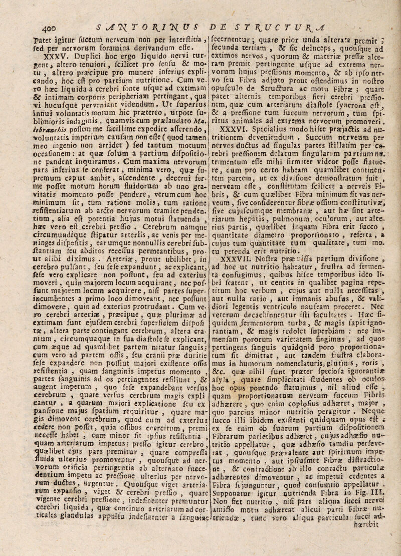 £atet igitur dicami nerveum non per interdica , ftd per nervorum foramina derivandum effe. XXXV. Duplici lioc ergo liquido nervi tur- gent * altero tenuiori, fcilicet prò fenili & mo¬ tti , altero precipue prò munere inferius expli- cando, hoc eft prò partium nutritione. Cum ve¬ ro ha?c liquida a cerebri fonte tifque ad extimam & intimam corporis peripheriam pertingant, qua vi hucufque pervengane videndum. Ut fuperius annuì volnntatis motum hic pra?tereo, utpote fu- blimioris indag/nis, quamvis cum pradaudato Ma. hhranchìo polfem me facillime expedirc aderendo , voluntatis imperium caufam non elle ( quod tamen meo ingenio non arridet ) fed tantum motuum occadonem : at qua? folum a partium difpofitio- ne pandent inquiramus . Cum maxima nervorum pars inferius fe conferat, minima vero, qua? fu- premum caput ambit, arrendente , decerni fer¬ me poflet motum horum fiuidorum ab uno gra- vitatis momento pode pendere, verumeum hoc minimum fit, tum ratione molis, tum racione re/iftentiarum ab andò nervorum tramitependen. uium, alia ed potentia hujus motui datuenda , hzee vero ed cerebri predio . Cerebrum namque circumundique dipatur arteriis,ac venis per me¬ li inges difpodtis, earumque nonnullis cerebri fub- Jdantiara feu abditos recedus permeantibus, pro¬ ne alibi dìximus . Arteria?, prout ubilibet, in cerebro pulfant, feu fefe expandunr, acexplicant, fefe vero explicare non pofiunt, feu ad exterius moveri, quin majoretti locum acquirant, nec pof- fune ma jorem locum acquirere , nifi partes fuper- incumbenccs a primo loco dimoveant, nec podunt dimovere, quin ad exterius protrudant. Cum ve¬ ro cerebri arteriae , pra?cipue , qua? plurima? ad extimam funt ejufdemcerebri (uperficiem dilpofi ta?, altera parte contingant cerebrum, altera cra¬ ni um , circumquaque in fuadiadolefe explicant, cum a?que ad quamlibet partem niratur fanguisj cum vero ad partem ofds , feu cranii pra? duririe fefe espandere non polfint majori exiflente otfis redfìentia , quam fanguinis impecus momento , partes fanguinis ad os percingentes refìliunt , & augent impetum , quo fefe expandebant verfus cerebrum , quare verfus cerebrum magis expli cantur , a quartini madori explicatione feu ex pan don e majus fpatium requirìtur , quare ma¬ gia dimovent cerebrum, quod cum ad exterius cedere non pofìit, quia odibus ccgrcitum , premi accede h-abec , cum minor fn jpfìus refiftentia , quam arteriarum impetus; predo igitur cerebro , qualibet e jais pars premitur 3 quare compreda duida ulterius promoventur , quoufqtfe ad ner¬ vorum orificia pertingcntia ab alternato fucce- dentium impeta ac predìone ulterius per nerve- ìuvn duélus, argentar. Quoufque viget arteria- rum espando , viget Bc cerebri predio , quare vigente cerebri predìone, indednenter premuntur cerebri liquida, qua? continuo arteriarum ad cor- tìcales glandulas appai fu indedsentsr a fangu-iae fecernentur ; quare prior unda alterata prende s fecunda tertiam , &: de deinceps, quoufque ad extimos nervos, quorum & materia? predee alte¬ raci premic pertingente ufque ad extrema ner¬ vorum hujus preflìonis momento, & ab ipfo ner¬ vo feu Fibra adjuto prouc odendimus in noliro opufculo de Struttura ac motu Fibra? j quare patet alternis temporibus fieri cerebri preffio- nem, qua? cum arteriarum diaftole fyncrona ed , & a predìone tum fucctim nervorum, tum fpi* ritus animales ad estrema nervorum promoveri. XXXVI. Specfalius modohifee prasja&is ad nu- tritionem deveniendum . Succum nerveum per nervos duZus ad fìngulas partes fiillatim per c&- rebri predionem dclatum fìngularum partiumner. trimentum elle mihi ifirmiter videor pode datue- re, cum prò certo habeam quamlibet continen» tem partem, ut ex dividone demondratum fuit , nerveam ede , conditutam fcilicet a nerveis FÌ- bris, Se cum qua?libet Fibra minimum dt vas ner« veum , dve condderentur fibra? ofiium conditutiva?, live cujufcumque membrana? , aut ha? fint arte¬ riarum hepatis, pulmonum, ocu^crum , aut alte- rius partis, qua?Iibet inquam Fibra erit fucco , quantitate diametro proporùonato , referta , a cujus tum quantitate tum qualitate, tum mo* tu perenda erit nutrirlo. XXXVII. Nodra prae luffa partium divifione , ad hoc ut nutritio habeatur, frudra ad fermen¬ ta confugimus, quibus hifee temporibus ideo li* bri fcatent , ut centies in qualibet pagina repe- titum hoc verbum , cujus aut nulla neceflìtas , aut nulla ratio , aut immanis abufus, & vali- diori legentis ventriculo naufeam proceret. Nec veterum decachinnentur idi faÉukates . H^ec fi- quidem fermentGrum turba, & magis fapit igno» rantiam, & magis redolet fuperbiam : nee im* menfam pororum varietatem fingimus , ad quos pertingens fanguis quidqnid poro proportiona- tum de dimittat , aut tandem frudra elabora- mus in humorum nomendaturis, glutinis, roris , &c. qua nihil funt prjrter fpeciofa ignoranti* alyla , quare dmplicitati dudentes ob oculos hoc opus ponendo datuimus , ni 1 aliud effe ^ s quam proportionatum nerveum fuccum Fibris adhitrere j quo enim copiodus adlìa?rec, major 9 quo parcius minor nutritio peragitur . Ncque fucco illi ibidem exidenti quidquam opu^ ed è ex fe enim eb fuarum partium difpofitionem Fibra rum parietibus adha?ret 3 cujus adhaedo nu¬ tritio appellatur , qua? adha?do tamdiu perfevc- rat , quoufque prevalente aut fpirituum impe¬ tus momento , aut ipdufmet Fibra? diftrad:iO'- ne , & contrazione ab ilio contaZu pa-rticulae adha?rentes dimoventur , ae impetui cedentes a Fibra ft junguntur, quod confumtio appellatur . Supponatur igitur autrienda Fibra in Fig. IO. Non fiet nutritio , nid pars aliqua dicci nervd amiffo moru adha?reat alicui parti Fibr^ nu« itkndx , tufic vero aliqua panicela fucci ad.-’ hserebi?