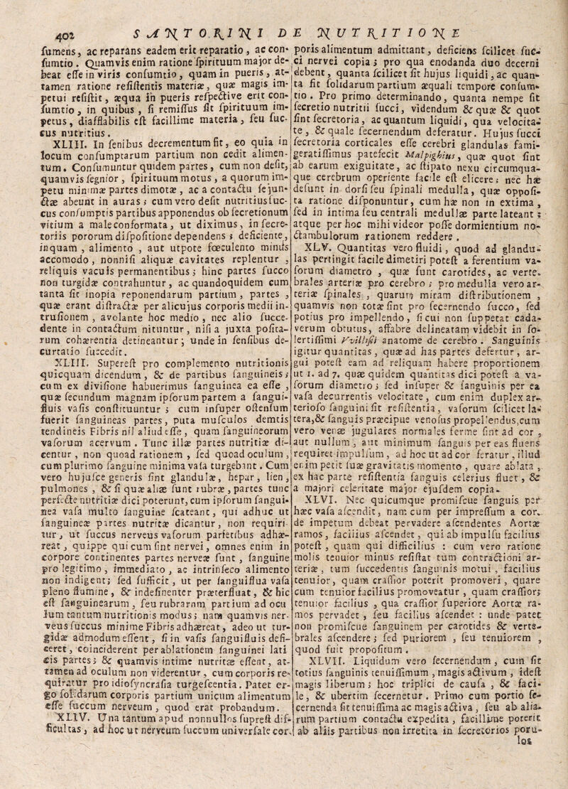 fumens, ac reparans eadem eric reparatio, ac con- fumtio . Quamvis enim ratione fpirituum ma jor de¬ beat effeinviris confumtio, quam in pueris,at- tamen ratione refifìentis materia?, qua? rnagis im¬ pelai refiflit , sequa in pueris refpedtive erit con- fumtioj in quibus , fi remifius fit fpirituum im- petus, diafflabilis eli facillime materia} feu lue* cus nutritius. . . XLIII. In fenibus decrementum fit, eo quia m locum confumptarum partium non cedit alimen¬ tum. Confumuntur quidem partes , cum non defit, quamvis fegnior , fpirituum motus, a quorumi im¬ peti! minima? partes dimota?, ac a conta&u fejun- élse abeunt in auras > cum vero defit nutritiusfuc- cus confumptis partibus apponendus ob fecretionum vitium a male conformata , ut diximus, in fecre- toriis pororumdifpofitione dependens i deficiente, inquam , alimento , aut utpote foeculento mimis accomodo, nonnifi aliqua? cavitates replentur , reliquis vacuis permanentibus 5 hìnc partes fucco non turgida? contrahuntur, ac quandoquidem cum tanta fic inopia reponendarum partium , partes , qua? erant dillrada? peraìicujus corporis medii in- trufionem , avolante hoc medio , nec alio (dece¬ dente in contagimi nìtuntur, nifi a juxta pofita- rum coha?rentia detineantur; unde in fenfibus de¬ curtalo fuccedit. XLIII. Supere!! prò complemento nutrìtìonis qulcquam dicendum , Se de partibus fanguineis; cum ex divifione habuerimus fanguinea ea effe , qua? fecundum magnam ipforum partem a fangui- fiuis vafis conllituuntur i cum infuper ofienfum fuerit fanguineas partes, pura mufeulos demtis tendinéis Fibrisnil aliudefie, quam fanguineorum va forum scervum . T'unc iila? partes nutritia? di- centur, non quoad rationem , fed quoad oculum ,| cum plurimo fanguine minima vaia turgebant. Cum vero hujufce generis fint gianduia?, hepar, lien, pulmones , & fi qute alias funt rubra? , partes tunc perfidie nutritia? dici poterunr, cum ipforum fangui¬ nea vafa multo fanguine fcateanc, qui adhuc ut fanguinea partes nutrica? dicantur, non requiri turj ut fuccus nerveus vaforum parietibus adha?- reat, q.uippe qui cum fint nervei, omnes enim in torpore continentes partes nervea? funt , fanguine prò legitimo , immediato , ac intrinfeco alimento non indigene; fed fufficit, ut per fanguifiua vafa pieno fiumme , Se indefinenter pra?terfluat, Se hic eli fawguinearum, feu rubrarnm partium ad ocu luna tantum nutritionis modus i nana quamvis ner- veusfùccus minime Fibrisadhaereat, adeo ut tur¬ gida admodum efieat, fi in vafis fanguifiuis defi¬ lerei, coinciderent per ablationem fanguinei lati £is partes; Se quamvis intime nutrita efient, at- tsmea ad oculum non viderentur, cum corporis re^ quiratur prò idiofyncrafia turgefeentia. Patet er¬ go fofidarum corporis partium unicum alimentum effe fuccum nerveum, quod erat probandum. XLIV. Una tantum apud nonnullos fuprefi . dif¬ ficili tas-3 ad hoc ut nerveum fuccum unmrfale cor. ppris alimentum admittant, deficiens feilieet file¬ ni nervei copia ; prò qua enodanda duo decerni debenc, quanta feilieet fit hujus liquidi ^ ac quan¬ ta fic folidarum partium acquali tempore confum* ciò. Pro primo determinando, quanta nempe fit fecretio nutritii lucci, videndum &quse Se quot fint fècretoria, acquantum liquidi, qua velocita¬ te, & quale fecernendum deferatur. Hujus fucci fecretoria corticales effe cerebri gianduia* fami- geratiffimus patefecit Malpìgktus, qua? quot fint ab earum, exiguitate, ac ftipato nexu circumqua- que cerebrum operiente facile eli elicere,- nec hx defunt in dorfifeu fpinali medulla, quse oppofi- ta ratione difponuntur, cum ha? non in extima , fed in intima leu centrali medullae parte lateant ; atque per hoc mihivideor polle dormientium no- dambulorum rationem reddere . XLV. Quantitas vero fluidi, quod ad glandu- las pertingit facile dimetiri potefl a ferentium va¬ forum diametro , qua? fune carotides, ac verte, brales arteria? prò cerebro ; prò medulla vero ar¬ teria? fpinales , quarunj miram di fi: ributionem , quamvis non tota? fint prò fecernendo fucco, fed potius prò impellendo, fi cui non fuppetat cada- verum obturus, affabre delineatam videhic in fo- Jertiffimi VvilUfìi anatome de cerebro . Sanguini* igitur quantitas , qua? ad has partes defertur , ar¬ guì potei! eam ad reliquam habere proportionem ut i. ad 7» quae quidem qua’ntitas dici potei! a va¬ forum diametro i fed infuper Se languinis per ea vafa decurrentis velocitate, cum enim duplex ar- teriofo fanguini fit refillentia, vaforum feilieet la¬ cera,& fanguis pra?cipue venofus propei!endus}cum vero vense jugulares normales ferme fint ad cor , aut nullum , aut minimum fanguis per eas fluens requiret impuìium, ad hoc ut ad cor feratur , illud enim petit lua? gravitatis momento , quare ablata , ex hac parte refiflentia fanguis celerius fiuet, Se a majori cekritate major ejufdem copia* XLVI. Nec quicumque promifeue fanguis per ha?c vafa aleendit, nam cum per impreffum a cor. de impecimi debeat pervadere afeendentes Aorta? ramos, faciiius afeendet, qui ab impulfu facilius potefl , quam qui difficilius : cum vero ratione molis tenuior minus refillat tum contraólioni ar¬ teria , tutu fuccedentis fangumls motui , facilius tenuior, quam cralfsor poterli promoveri, quare cum tenuior facilius promoveatur , quam eraIfiori tenuior facilius , qua cralfior fuperiore Aorta? ra¬ mos pervader , feu facilius afeendet : unde patet non promifeue fariguinem per carotides Se vcrte- brales accendere ; fed puriorem , feu tenuiorem , quod foie propofitum . XLVII. Liquidum vero fecernendum, cum fit totius fanguinis tenuiffi-mum , rnagis adivum , ideffc magis liberum j hoc triplici de caufa , 8e faci¬ le, Se libertini fecernetur . Primo cum portio fc- cernenda fit tenuifllma ac magis auliva, feu ab alia* trum partium contadi* expedita , facillime pocerit ab aliis partibus non irretita in fecre.corios poru-