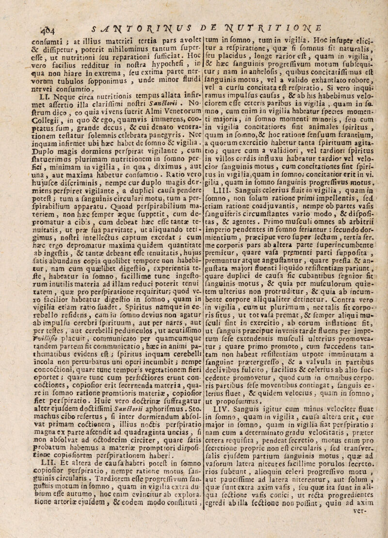 at illius materie! tertia pars avolet tum infomno, tum in vigilia. Hocinfuper elici- tur a refpiratione, qua? fi fomnus fu naturali^, feu placidus , longe ràriorefl, quam in vigilia, Se ha?c fanguinis progreffivum motum fubfequi- tur s nam inanhelofis, quibus concitatili!mus eli fanguinis motus, vel a valido exhantlato robore, vel a curlu concitata eft refpiratio. Si vero inquii ramus impulfus caufas , & ab his habebimus velo- cioremeffe ceteris paribus in vigilia , quam in fa. flrumdico, eo quia vivens fueric Almi Venetorumìrnno , cum enim in vigilia habeatur lpecies momen- Collegi!, in quo & ego, quamvis imtnerens, eoo- ti majoris, in fomno momenti mnoris, feu cum 1 in vigilia concitatiores fint animales fpiritus , quam in fomno,& hoc ratione fènfuum fcrantium, a quorum exercicio habetur tanta fpirituum agita- ciò ; quare cum a validiori , vel tardiori fpiritus in villos cerdis infìuxu habeatur tardior vel velo- cior fanguinis motus , cum concitationes fìnt fpiri¬ tus in vigilia,quam in fomno; concitatior erit in vi. gilia , quam in fomno fanguinis progrefllvus motus. LUI. Sanguis celerius fluit in vigilia , quam in fomno , non folum ratione primi impellenti, fed etiam ratione coadjuvantis, nempe ob partes vafìs fanguiferis circumfiantes vario modo, &difpofi- tas, Se agences . Primo mufculi omnes ab arbitrii imperio pendentes in fomno feriantur : fecondo dor- mientium , pra?cipue vero fuper ie&um , tertia fer. mecorporis pars ab altera parte iuperincumbente premitur, quare vafa prementi parti fuppofica , premuntur atque anguftantur, quare prefla Se an- guflata majori fluenti liquido refiftentiam pariunt, quare duplici de caufa fic cubantibus fegnior fit fanguinis motus, Se quia per mufculorum quie- tem ulterius non protruditur, Se quia ab incum- bente corpore aliqualiter detinetur. Contra vero in vigilia , cum ut plurimum , nec talis fitcorpo- risfitus, ut tot vafa premat ,& femper aliqui mu¬ fculi fint in exercitio, ab eorum inflatione he, ut fanguis praecipue invenis tarde fluens per impe- tum fefe extendentis mufculi ulterius promovea* tur i quare primo promoto , cum f’uccedens tan- tam non habeat re/ìflentiam utpote imminutam a fanguine pra?tergreffo , Se a valvula in partibus declivibus fulcito , facilius Se celerius ab alio fuc- cedente promovetur , quod cum in omnibus corpo, ris partibus fefe moventibus contingat, fanguis ce - lerius fluec, Se quidem velocius , quam in fomno, ut propofuimus. LIV. Sanguis igitur cum minus velocker fluac in fomno, quam in vigilia , caufa altera eric , cur major in fomno, quam in vigilia fìat perfpiratio > nam cum a determinato gradu velocitatis , pra?ter cererà requifita , pendeat fecretio, motus enim prò fecretione proprie non efi circularis , fed tranfver, falis ejufdem partium fanguinis motus , qua? ad vaforum latera nìteotes facillime porulos fecreto. rios fubeunt , alioquin celeri progreffivo motu , aut paucifìlme ad larera niterentur, aut folum , qua? funt extra axim vafìs , feu quae ita funt in ali- qua feblione vafìs conici, ut rebla progredientes egredi ab illa febtioue nonpoffint, quia ad axim ver- '4»4 confumti > at illius materie! tertia _ Se diffipetur, poterit nihiiomtnus tantum fuper. effe, ut nucritioni feu reparationi fufficiat:. Hoc vero facilius redditur in noflra hypothefi , in €jua non hiare in extrema , feu extima parte ner^ voram tubulos fopponimus , unde minor fluidi nervei confumtio. LI. Neque circa nutritionis tempus aliata ìnhr- met aflertio illa clariflimi noflri Santforiì . No* ptatusfum, grande decus, & cui denato venera tionem teftatur folemnis celebrata panegyris. Nec inquam infirmec ubi ha?c habet de fomno Se vigilia . Duplo magis dormiens perfpirac vigilante , cum flatuerimas plurimam nutritionem in fonano per¬ dei, minimam in vigilia , in qua , diximus , aut una , aut maxima habetur confumtio . Ratio vero hujufce diferiminis, nempe cur duplo magis dcr* miens perfpiret vigilante, a duplici caufa pendere potei! ; tum a fanguinis circulari motu, tum a per- fpirabilium apparatu. QUoad perfpirabilium ma- teriem , non ha?c femper a?que fuppetit, cum de- promatur a cibis , cum debeat ha?c effe tanta? te- nuitatis, ut pra? fua parvitate, ucaliquando reti - gimus, noftri intelleblus eaptum excedat > cum hxc ergo depromatur maxima quidem quantitate ab ingeftis, Se tantse debeant effe tenuitatis , hujus latis abundans copia quolibet tempore non habebi- tur, nam cum quaehbet digeftio, experientia te- ile j habeatur in fomno, faciliime cune ingeflo- rura inutilis materia ad illam reduci poteric tenui tatem , qua? prò perfpiratione requiritur; quod ve. to facilior habeatur digeftio in fomno , quam in vigilia etiam ratio fuadet. Spiritus namque in ce¬ rebello refidens, cum hi fomno devius non agatur abimpulfu cerebri fpirituum, aut per nares , aut per teftes , aut cerebelli pedunculos , ut acutiflìmo VviUifio placutr, communicato per quameumque tandem partern fit communicatio , haec in animi pa- thematibus evidens eft i fpiritus inquam cerebelli incoia non perturbatus uni operi incutnbit ; nempe concodtioni, quare rune temporfs vegetationem fieri cportec ; quare tunc cum perfedtiores erunt con- codtiones, copiofior erit fecernenda materia , qua¬ re in fonano rationepromtioris materia?, copiofior ;fiet perfpiratio. Huic vero dottrina? fufFragatur alter ejufdem dodUffimi San&or 'ti aphorifmus. Sto. machus cibo refertus , fi inter dormiendum abfol- vat primam co&ienem, illius no£tis perfpiratio magna ex parte afeendit ad quadraginta uncias , fi non abfolvat ad cbiodecim circicer, quare fatis probatum habemus a materia? prompnori dirpofi- tiene copiofiorem perfpirationem haberi. LIL Et altera de caufa haberi potei! in fomno copiofior perfpiratio, nempe ratione motus fan¬ guinis circularis. Tardiorem elle progreffivum fan- gufhis motum in fomno , quam in vigilia extra du bium effe autumo, hoc enim evinciturab explora. tiene arteria? ejufdem, ^eodem modo conftituci,