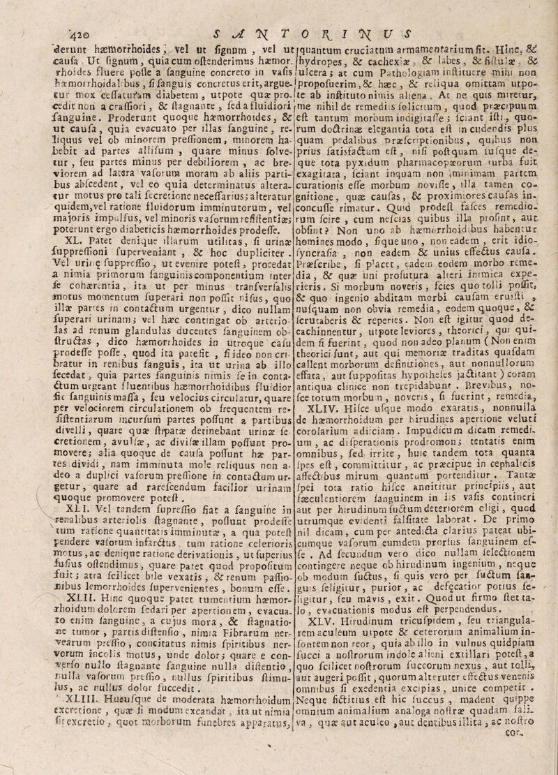 «lenint hsemorrhoides ] vel ut caufa Ut fignum, quia cum odsnderimus ha?mor. rhotdcs flucre polle a fanguine concreto in vafis S ^ T fignum 5 vel utrquantum cruciacum armamenrarium fit. Hinc, Sé hydropes, & cachexia? & labes, & fi nula? Se ulcera, at cum Patholqgiam inftitutre mihi non fixmorrhojdalibus , fifanguis concretuserit,argue-!propofuerim,& haec , & rciiqua omittam utpo- cur mox de (fa tu barn diabetem,, utpote qua?pro.jte ab inftituto nimis aliena, At ne quis miretur, cedit non acradìori, & bagnante , fed a fluidiori ^me nihilde remediis felicitum , quod pra?cipuum fanguine. Proderunt quoque h^morrhoides, &'ed tantum morbum iodigitafTe ; iciant idi, quo- ut caufa, quia evacuato per illas fanguine, re liquus vel ob minorem preffionem, minorem ha- bebic ad partes aliifum , quare minus folve* tur , feu partes minus per debiliorem , ac bre- viorem ad latsra va forum moram ab aliis parti- bus abfcedent, vel eo quia determinatus altera- tur motus pr© tali fccretione neceffarius; alteratur quidem,vel ratione fluidorum imminutorum, vel majoris impulfus, vel minoris va forum refillentije; poterunt ergo diabeticis ha?morrhoides prodeffe. XL. Patet denique illarum utilicas, fi urina? fuppreiTìoni fuperveniant , & hoc dupliciter . Vel^ urinf fupprefiìo ? ut evenire potefi > procedat a nimia primorum fanguinis componentium inter fe correntia, ita ut per minus tranfvsrfalis motus momentum fuperari non poffit nifas, quo illse panes in conta&um urgentur , dico nullam fuperari urinami vel hxc contmgat ob arterio- las ad renum glandulas ducente? fanguinem ob- ilrutìas , dico hsemorrhoides in utroque cafu prodeffe poffe , quod ita pare fi t , fi ideo non cri- bratur in renìbus fanguis, ita ut urina ab ilio fecedat, quia partes fanguinis nimis fe in conta* élumurgeant fluentibus hgemorrhoidibtis fluidior iìc fanguinis malfa , feu velocius circulatur, quare per velociorem circulationem ob frequentem re- fidentiarum meurfum partes poffunt a partibus divelli, quare qua? drpata? detinebant urina? fe cretionem, avuila?, ac divi/a? illam polfunt pro¬ movere; alia quoque de caufa polìunt hg par- tes dividi, nam imminuta mole reiiquus non a* deo a duplici vaforum predone in contadum ur- getur, quare ad rarefeendum facilior urinam quoque promovere poted . XLI. Vel tandem fupreffìo fiat a fanguine in 'penali bus- arteriolis (lagnante, poflunt prodeffe luna ratione quantitatis imminutte , a qua potei) pendere vaforum infarólus tum ratione ceìerioris motus , ac denique ratione derivaiionis , ut fuperius fu fu s olìendimus, quare patet quod propolìtum fuit ; atra fcilicet bile vexatis , & renum paffto- Jiibus lemorrhoides fupervenientes , bonum effe. XLII. Hinc quoque patet tumentium ha?mor- jhoidum dolcrem fedari per apertionem, evacua, io enim ianguine, a cujus mora, & ftagnatio* Be tumor , partis disenfio , ninna Fibrarum ner- vearum predio, concitatus nimis fpinubus ner* veruni incolis motus, unde dolor; quare e con- verfo nullo (lagnante fanguine nulla didencio , nulla va forum predio, nuilus fpiritibus dimu- ius, ac nulli/? dolor fuccedit . rum do&rinae elegantia tota ed meuderdis plus quam pedalibus oraefenptionibus, quibus non prius fatisfadlum ed, nifi poftquam lufque de- que tota pyxidum pharmacopaeorum furba fuit exagitata, Iciant inquam non *minimam partem curationis effe morbum novi de, «Ha tamen co» gnitione, quae caufas, 8c proximiores caufas in- concuffe rimatur, Qutd prodefl falces remedio. rum feire , cum neluas quibus illa profint, aut obfint? Non uno ab ha£mórrhoidibus habentur hominesmodo, liqueuno, noneadem, erit ìdio- fyncrada , non eadem & unins effedlus caufa. Pra?fcribe , fi p’acet, eadem eodem morbo reme¬ dia, & qua5 uni profutura alteri inimica expe- rieris. Si morbum noveris , feies quotolli podit, & quo ingenio abditam morbi caufam erudii 3 nufquam non ohvia remedia, eodem quoque, Sz fcrutaberis 8c reperies. Non ed igitur quod de- cachinnentur, utpote leviores , theorici, qui qui- dem li fuerinc , quod non adeo planum ( Non enim theorici fune, aut qui memoria traditas quafdam callent morborum de fi n ut i db e s, aut nonnullorum effata, aut fuppofitas hypothefes ja&itanc ) coram antiqua clinice non trepidabunt . Brevibus, no- fee totum morbum , noveris , fi fuerint, remedia, XLIV. Hifce ufque modo exaratis , nonnulla de haemorrhoidum per hirudines apertione veluti corolarium adiiciam. Impudicum dicam remedi, otti, ac difperationis prodroraon; tentatis enim omnibus, fed irrite, huic tandem to:a quanta fpes ed, committitur, ac praecipue in cephabcis affedìibus mirum quantum portenditur . Tanta? fpei tota ratio hifce anniticur principiis, aut fsculentiorem fanguinem in iis vafis contineri aut per hirudinum fuclum deteriorem eligi , quod utrumque evidenti fai fi tate laborat . De primo ni 1 dicam, cum per antedifla c-!arius pateat ubi- cumque vaforum eurndem prorlus fanguinem ef¬ fe . Ad fecundum vero dico nullam feledionetn contingere neque ob hirudinum ingenium , ncque ob modum fu£his, fi quis vero per_ fti&um fais- guis feligitur, purior, ac dcfgcatior potius fe- ligitur, feu mavis , exit. Quod ut firmo detta¬ lo, evacuationis modus ed perpendendus. XLV. Hirudinum tricufpidem , feu triangula- remaculeum utpote & ceterorum animaliurn in- fontem non reor, quia ab ilio in vulnus quidpiam fucci a nodrorum indo’e alieni extillari poted,a quo fcilicet nodrorum fuccorum nexus , aut tolliy aut augeri pcffit, quorum alterucer effèdlus venenis omnibus fi exedentia excipias, unice competic . XLIIL Huiufque de moderata h^morrhoìdumiNcque fidlitius ed hìc fuccus 'trerinnp qya? jì modumexcandar f.>nn^iinrtt inimiiinm madent qufppe exeretione , qua? fi modum excandar , ita ut nimia jomnium animalium analoga noflrx quadam fall, fitexereuo, quot morborum funebres apparatus,! va , qua? aut aculeo * aut dentibus iilica ^ ac noftro 1 cor-.