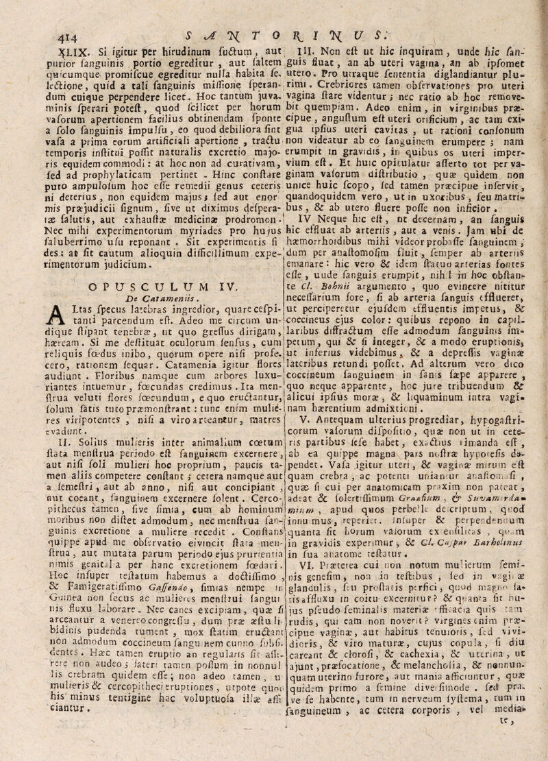 4M XLIX« Si igitur per hirudinum fudlum, aut HI. Non efl uc hic inquiram , unde hic fati. purior fanguinis portio egreditur , aut {alterni guis fiuac, an ab uteri vagina, an ab ipfomet quìcumque' promifcue egreditur nulla habita fé, utero. Pro urraque fencentia diglandiantur piu- legione, quid a tali fanguinis miflìone fperan* rimi. Crebriores tamen obfervatronfS prò uteri dum cuique perpendere licer. Hoc tantum juva. vagina Ilare videntur ; nec ratio ab hoc remove- minis fperari poteft, quod fcilicet per horum bit quempiam. Adeo enim, in virginibus pras- vaforum apertionem facilius obtinendam fponte cipue, anguflum efl uteri orificium , ac tana exi* a folo fanguinis impulfu, eo quod debiliora fine gua ipfius uteri cavitas , ut rationi confonum vafa a prima eorum artificiali apertione , trafilu non videatur ab eo fanguinem erumpere 5 nani temporis inflitti! polfit naturalis exeretio majo- erumpit in gravidis, in qui bus os uteri imper- jris equidem commodi : at hoc non ad curativam, vium efl. Et huic opii.ulatur aderto tot perva- fed ad prophylaticam pertinet - Hinc conflare ginam vaforum diflributio , qua? quidem non puto ampulofum hoc effe remedii genus ceteris umee huic feopo, led tamen precipue infervit, ni deterius , non equidem majus; fed aut enor quandoquidem vero, ut in uxoribus, feuinatrL mis praejudicii fignum, hve ut diximus defpera- bus, 8e ab utero fluere poffe non inficior . \x falutis, aut exhaufla? medicina* prodromo».1 IV Neque h:c efl, ut decernam , an fanguis Nec mihi experimentorum myriades prò hujus hic effluat ab arteriis , aut a venis. Jam ubi de faluberrimo ufu reponant . Sit experimentis fi ha?morrhoidibus mibi videor proba de fanguinem ; des i afi He cautum alioquin difficillimum expe- dum per anaftomofim fluir ^femper ab arterns rimentorum judicium. C P IV. U S C U L U M Ve CaTameniis. Ltas fpecus larebras ingredior, quarecefpi- tanti parcendum efl. Adeo me arcuili un A . , . . dique flipant tenebra, ut quo gredus dirigarn,!laribus diffraólum ede admodum fanguinis tm « ^ i r V — O,- /' * _ O _ ^ j . . ^ ‘ ^ emanare • hic vero Se idem da cuo arterias fontes effe , uude fanguìs erumpit, nih:l iti hoc obflan- te cL Bobnii argumento , quo evincere nititur necedarium fore, fi ab arteria fanguis efflueret, ut perciperetur ejufdem effluentis impetus, Se coccineus ejus color: quibus repono in capii. ha?ream. Si me deflituat oculorum fenfus, cum reliquis loedus inibo, quorum opere nifi profe petum, qui Se fi integer, & a modo eruptìonis* ut inferius videbimus , Se a depredis vagina cero, rationem fequar. Catamenia igitur floreslateribus retundi podet. Ad alterum vero dico audìunt . Floribus namque cum arbores luxu-jcoccineum fanguinem in fan:s fa?pe apparere , riantes intuemur , foecundas credimus . Ica men- flrua veluti flores fcecmidum, equo erudtantur, folum fatis cuto pr^monflrant : tunc enim mulié- res viripotentes , nifi a viro a ricantar, raatres evadune. IL Solius tnulieris intcr animalium coetum fiata menflrua periodo ed fanguinem excernere, aut nifi foli mulìeri hoc proprium, paucis ta¬ men aliis competere conflant > cererà namque aut a femeflri, aut ab anno, nifi aut concipianc , aut coeant, fanguinem excernere folenc. Cerco- pithecus tamen, five fimia, cum ab hqminum quo neque apparente, hoc jure tribuendum Se alicui ipfius morìe, Se liquaminum intra vagì- nam haerentium admixtkni. V. Antequam ulterius progrediar, hypogaflri- corum vaforum dìfpofitio, qua? non ut in cete¬ ris partìbus iefe habet, exódlius rimanda eli, ab ea quippe magna pars noflra? hyporefis da- pender. Vaia igitur uteri, Se vagina? rmrum eft quam crebra , ac potenti uniantur anaflomafi , qux fi cui per anatomicam praxim non pateat, adeat Se folertdìimum Gr*&iìum , & SwvAtmrda* ffiiuw , apud quos perbene de criptum, quoti moribus non diflet admodum, nec menflrua fan-Jinnu mus, reperiet. iniuper & perper d^n um ginnis exerenone a muliere recedit . Conflans qqippe apud me oblervatìo eivincit fiata men¬ flrua , aut mutata parum periodo e]u$ prurientia nimis ' genitaha per hanc exeretionem foedari. Hoc infuper teilatum habemus a dodiflìmo , Se Famigeratilìimo Gaffendo, fimias nernpe in Ouinea non fecus ac mulières menlhui fangui nis fluxu laborare. Nec canes escipiam , quts fi arceantur a venereocongreflu , dum pr^ a?flu li- bidìnfs pudenda tument , mox flatirn erudlant non admodum coccineum fanuumem cunno fubfi. oentes * Ha?c tamen eruptio an reguìaris fit ailt- rere non audeoi fa ter r tamen pofium in nonnu! lis crebram quidem effe j non adeo tamen , u rnulieris Se cercopitbeci eruptiones , nipote quoti his minus tentigine hac voluptuofa illae affi ciancur. ' ^ quanta fit forum vaforum ex e« filitas , qo. m in gravidis expenmur ^ & GUCvjpar BurboUnus in Tua anatomie teflatur* VI. Prseterea cui non notum muiierum femi- nis genefim, non in tefhbus , fed in vagii ae glandulis , fui proflatis ptrfici5 quod magno fa^ tisaffluxu in coitu excernitur? & qs/ama fit nu- ius pfeudo feminalis materiìe ^fiì.atia quis tatti rudis, qui eam non novent? virginesenim pre¬ cìpue vagina:, aut habitus tenuióris , fed vivi- dioris, & viro matura?, cujus copula, fi diu careant Se cltjrofi, Se cachexia , & uterina, uc a'junt ,prìefocatione^ Se melanchoiia , Se nennun. quam uterino furore s aut mania affìeiuneur , qus quidem primo a femine diverfimode . fed pra. ve fe habente, tura in nerveum lyflema , turni in fangmneum , ac cetera corporis , vel media* te,