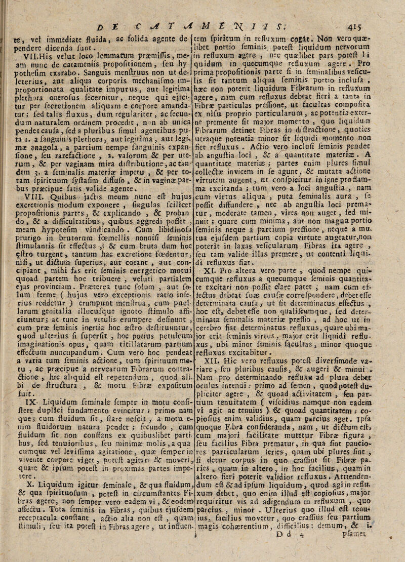 te» vei immediate fluida, ac folida agente de pendere dicenda fune. VII.His velut loco lemmattmi praemiffis, me- am nunc de catameniis, propofitionem, feu hy pothefim exarabo. Sanguis menftruus non ut de- leterius, aut aliqua corporis mechanifmo im- proportionata qualitate impurus, aut legftima plethora onerofus fecernimr, neque qui ejict* tur per fecretionem aliquam e corpore amanda- tur; fed calis fluxus, dum regulariter, acfecun* dum naturalem ordinerò procedit, n n ab unica pendet caufa, feda piuribus /inni! agentihus pu- ta i. a fanguinis plethora, aut iegitima , aut legL mx anagola, a partium nempe fangulnis expan fione, feu rarefazione y 2* vaforum Se per ute- rum, Se per vagmam mira diflributione , ac tan¬ dem 3. a femmalis materia? impetu , Se per to- tam fpirituum fyftafim diffufo » Se in vagina? par- bus precipue fatis valide agente.* Vili. Quibus jaZis meum, nunc eft hujus exeretionis modum exponere , fingulas feilieet propofttionis partes, Se explicando , & proban do. Se a diflìcultatibus , quibus aggredì poflfet , meam hypotefim vindicando . Cum libidinofa prurigo in bruteruro fcemellis nonnifi fimunjs ftimulancis fir effeZus ,< Se cum bruta dum hoc eftro turgent ». tantum hac exeretione foedentur, nifi, ut diZutn fuperius,; aut coeant , aut con- cipìant r mihi fas erit feminis energetico motui quoad partem hoc tribuere , velati partialem ejus provinciam. Praeterea tane folum , aut fo¬ llimi ferme ( hujus vero exceptionis ratio infe- rius reddetur ) erumpunt menftrua, cum puel- larum genitalia illucufque ignoto ftimulo affi- ciunturi at tunc in vetulis erompere definirne , cum pra? feminis inertia hoc a?ftro deftituiintur, quod ulterius fi fuperfit ,. hoc potius petiilcum imaginationis opus, quam ticillatarum partium eflfeZum nuncupandum. Cum vero hoc pendeat a varia tum feminis aZione, tum fpirituum me* tu , ac precipue a nervearum Fibrarum contra¬ zione , hic abquid eft repetendum , quod ali¬ bi de flruZura , Se mota Fibra?- expofitum fu/t. IX- Liquidum feminals femper in moto conft- ftere duplici fondamento evincitur ; primo nam que i cum fluidum. fit, (lare nefeit , a motu e- nim fluidorum natura pender j fecundo , cum fluidum fic non conftans ex quibuslibet parti- bus, fed tenuioribus, feu minima? moIis,aqua cumque vel leviflìma agicatione , qua? femper in vivente corpore viget, poteft agitati Se move ri ,, quare Se ipfum poteft in proximas partes impe- tere. X. Liquidum igitur feminale , & qua fluidum. Se qua fpirituofum , poteft in circumftantes Fi¬ bra s agere, non femper vero eadem vi, Se eodemr affeZu. Tota feminis in Fibras, quibus ejufdem receptacula conflant , aZio alia non eft , quam ftimuli, feu ita poteft in Fibras agere , utinfluen- tem fpiritum in refluxum cpgàt. Non veroquse- libet portio feminis. potei!: liquidum ncrvorum in refluxum agere , nec qusebbet pars poteft 1 ì quidum in quecumque refluxum agere . Pro prima propofttionis parte fi in feminalibus veficu- lis fit tantum aliqua feminis portio includa , ha?c non poterit liquidum Fit>rarum in, refluxum agere, nam cum refluxus debeat fieri a tanta in Fibra? particulas preflione, ut facultas coinpofita ex nìfu proprio particularum , ac potentia exter¬ ne premente fit major momento , quo liquidum Fibra rum detinet Fibras in diftraZione, quoties utraque potentia minor fit liquidi momento non fiet refluxus . AZio vero inclufi feminis pendet ab anguftia loci , Se: a quantitate materise . A quantitate materise j partes enim plures fimul colleZae invicem in fe agunt, Se mutata aZione virtutem augent, ut confpicitur in igne prò fiam¬ ma excitanda j tum vero a loci anguftia ,, nam. cum virtus aliqua , puta feminalis aura , fe poflit diftundere , nec ab anguftia loci prema* tur, moderate tamen , vires non auget, fed mi¬ nuti: i quare cum minima, aut non magna portio feminis neque a partium preftlone , neque a mu. tua eiufdem partium copia virtute augeatur,nou poterle in laxas veficularum Fibras ira agere , feu tam valide àlias- premere, ut contenti liqui¬ di refluxus fiat. XI. Pro altera vero parte , quod nempe qui- cumque refluxus a quecumque feminis quantita¬ te excitari non poflit dare patet , nam cum ef> ieZus debeat fuse caufse correfpondere, debecefTe determinata caufa, ut fit determinatus effeZus » hoc eft, debet efie non qualiicumque, fed deter¬ minata feminalis materia? preff/o , 3d hoc ut io cerebro fiat determinatus refluxus , quare ubi ma¬ jor eri: feminis virtus, major erit liquidi reflu¬ xus , ubi minor feminis facultas, minor quoque refluxus excitabitur. ’ XII. Hic vero refluxus poteft diverfimode va* riare, feu piuribus caufis, Se augeri Se minui »■ Nam prò determinando refluxu ad plora debet oculus intendiprimo ad femen , quod poteft du- pliciter agere , Se quoad aZivitatem , feu par- tiutn tenuitatem ( vifeidius namque non eadem vi agir ac tenuius ) Se quoad quantità leni » co- piofius enim validius, quam parcius aget. Ipfa quoque Fibra confideranda, nam, ut diZumeib cum majori facilitate mutetur Fibra? figura , feu facìlius Fibra prtmatur, in qua fint paucio- res particularum feries, quam ubi plures fint , fi detur corpus, in quo crafllnt fit Fibra? pa~ ries ,, quam in altero, in hoc facifius, quam in altero fieri poterit vafidior refTuxus. Attienden- dum eft Srad ipfum liquidum , quod agi inreflu. xumdebet, quo enim illud eft copiofius,major requiritur vis ad adigendum in refluxum , quo parcius , minor .. Ulterius quo illud eft tenu- ius, fa ci II u s movetur, quo craffiùs feu partium, magis cohserentium, difficibus : cemum , Se i*.