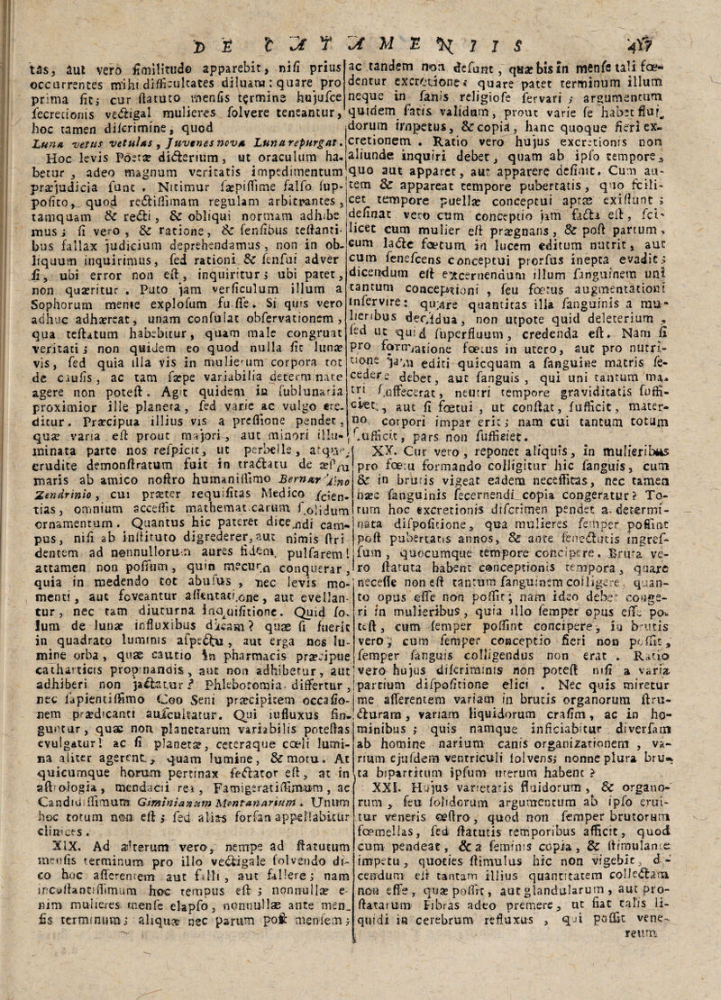 tas, aut vero fimilitud© apparebit, nifi prius occurrentes miht difficulcates diluanu : quare prò prima fit; cur ftatuto menfìs termine hujufce ac tandem non defunt, qua? bis tu mcnfe tali fce- dentur excrouone » quare patet terminum illum neque in fanls religione fervari ,• argomentami fiecreuonis vettigal mulieres folvere teneantur, qutdem fatis validam, prout varie fe habecfiu^ hoc tamen dilcrimine, quod dorum irnpetus, & copia, hanc quoque fieri ex- Lun* vetus vetuìas , /uvtnes nova, Lunarepurgat. Hoc levis Poeta? ditterium, ut oraculum ha. betur , adeo magnum veritatis impedimentum pra?judicia fune . Nitimur fa?piftìme lalfo iup- pofitoquo^i rettifììmam regulam arbitrantes , tamquam & retti, & obliqui normam adhibe mus ; fi vero , & ratione, Se fenfibus teftanti- bus fallax ju dicium deprehendamus , non in ob- jjquum inquirimus, fed rationi Se fenfui adver fi, ubi error non eft., inquiritur; ubi patet, non quaeritur . Puto jam verficulum illum a Sophorum mente explofum fu fie. Si quis vero adhuc adha?reat, unam confuiat obfervationem, qua teftatum habebttur, quam male congruat ventati ; non quidem eo quod nulla fit lunce vis, fed quia fila vis in muliemm corpora tot de caufis, ac tam farpe variabili deterrò nate agere non poteft. Ag>t quidem in fublunaria proximior ille pianeta, fed varie ac vulgo tre. cretionem. . Ratio vero hujus exeretioms noti aliunde inquiri debet, quam ab ipfo tempore* quo aut apparec, aur apparerò defintt. Cum au« tem Se appareat tempore pubertatis, quo fcili- cet tempore puellse conceptui aprse exìflunt ; definat vero cum conceptio jatn fatta eli:, fei' licet cum mulier efi prtegnans, Se poft partum, cum latte feetum. in lucem editum nutrit, auc cum fenefeens conceptui prorfus inepea evaditi dicendum eli e^cernendum illum fanguinem uni tantum concepnioni , feu foetus augmentationt infervire: qu;are quantitas ilia fangurnis a rau* lienbus decidua, non utpote quid deleterium * led ut quid fuperfluum, credenda eft. Nam fi prò farrr/atione foeius in utero, aut prò nutri¬ tone qafm editi qulcquam a fanguine matris fe- cedere debet, aut fanguis , qui uni tantum iiu, lr} fiaffecerat, neutri tempore gravidìtatis fuffi- aut fi foetui , ut confiat, fufficit, mater- ditur. Precipua illius vis a prdfione pender, no corpori impar eri:; nam cui tantum totani qua? varia efi prout orrori , aut minori illu- \ Sufficit, pars non fuffieiet. minata parte nos refpicìt, ut peritile, atqivvj XX. Cur vero, reponet aliquis, in mulieribéàs 1 « 1 O ^ P* _ * 2 a u n fi . 1 _ ! P r* % 7 1 » « t • » erudite demonftratum fuit in trattatu de a?PiU maris ab amico noftro humanifiimo Bernar dino Zendrìnìo, cui pra?tcr requifitas Medico /c;en. tias, omnium accefiìt mathemat earum f olidum ornamentum. Quantus hic paterec diteci cam¬ pus , nifi ab inftituto digrederer,aut nimis Ori dentem ad nonnullorun aures fi do ni pulfareml attamen non pofifum, quin mocur^ conquerar, quia in medendo tot abuius , nec levis mo¬ menti, auc foveantur aftentatfione, aut evellan- tur, nec tam diuturna iaqcfifitione. Quid io. lum de luna? influxibus dàcam? quae fi fuerit in quadrato lunnnis afpeftu , aut erga nos fu¬ mine orba , quse cautio In pharmacis pra?eipue prò foem formando colligitur hic fanguis, cum & in bruris vigeat eadem necefiitas, nec tameu ha?c fanguinis iècernendi copia congeratur? To¬ ni m hoc exeretionis diferimen pender a. determi¬ nata difpofitione, qua mulieres femper poCint poti pubertatis annos, & ante ferrettiitis tngref- fum , quocumque tempore conci pere , Bruta ve¬ ro fiatuta habent conceptionis tempora, qaare Recede non efi tantum fanguinsm coiligere quan¬ to opus efie non pofiir; nam ideo debe’ con ge¬ rì in mulie ribus, quia ilio femper opus e fife po^ ufi, cum femper poffint concipere, xu butis vero , cum femper conceptio fieri non poffit, femper fanguis coliigendus non erat . Rado catharticis propmanois, aut non adhibetur, aut'vero hujus diferimmis non potei! nifi a varia adhiberi non ja&uir f Phkbotomia-differtur ,'partium difpofitione elici . Nec quis miretur nec fapientifilmo Coo Seni praecipitem occafio-!me afierentem variam in brutxs organorum firu- nem predicanti aufcuìtatur. Qui lufluxus fin»!tturara, variam liquidorum crafim, ac in ho- guntar, qua; non planetarum variabilis potefias evulgaturi ac fi pianeta, ceteraque coeli lumi¬ na a lìcer agerenc., quam lu rnine, &motu» At quieurnque horum pertmax fettatorefi, at in afbologia, menda ai rei, Famigeratifiimum , ac Candivi fiìmum Gtminìanum Mrntananum . TJnitm hoc totum non efi ; fed alias forfan appellabitur ciimces. XIX. Ad askerum vero,, nempe ad ftatutum menfis terminum prò ilio vettigale folvendo di¬ co hoc afTeremem aut filli, aut fallerei nam incollantifiimum hoc tempus eft ; nonnulla? e nim mulieres. rnenfc el-apfo, nonnullae ante men^ fis terminum; aliquast nec parum poi: nienifemj minibus ; quis namque inficiabfiur diverfatn ab homine narium canis organizationem , va- num ejufdern ventricult lolvens; nonne plura bru* ta biparticnm xpfum uterum habent > XXL Hujus varietatis fluidorum , Se organo- rum * feu fobdorum argumentura ab ipfo erui- tur veneris oefiro, quod non femper brutoram fopinellas, fed fiatutis temporibus afficit, quod cum pendeat, &a feminis copia, & firmulame impetu, quoties ftìmulus hic non vigebir, d - cendum eir tantam iliius quanntatem collettami non effe, qua? polire, aut giandularum , aut pro- ftatarum Eibras adeo premere, ut fiat talis li¬ quidi in cerebrum refluxu-s , q-ù pofifit vene- reum