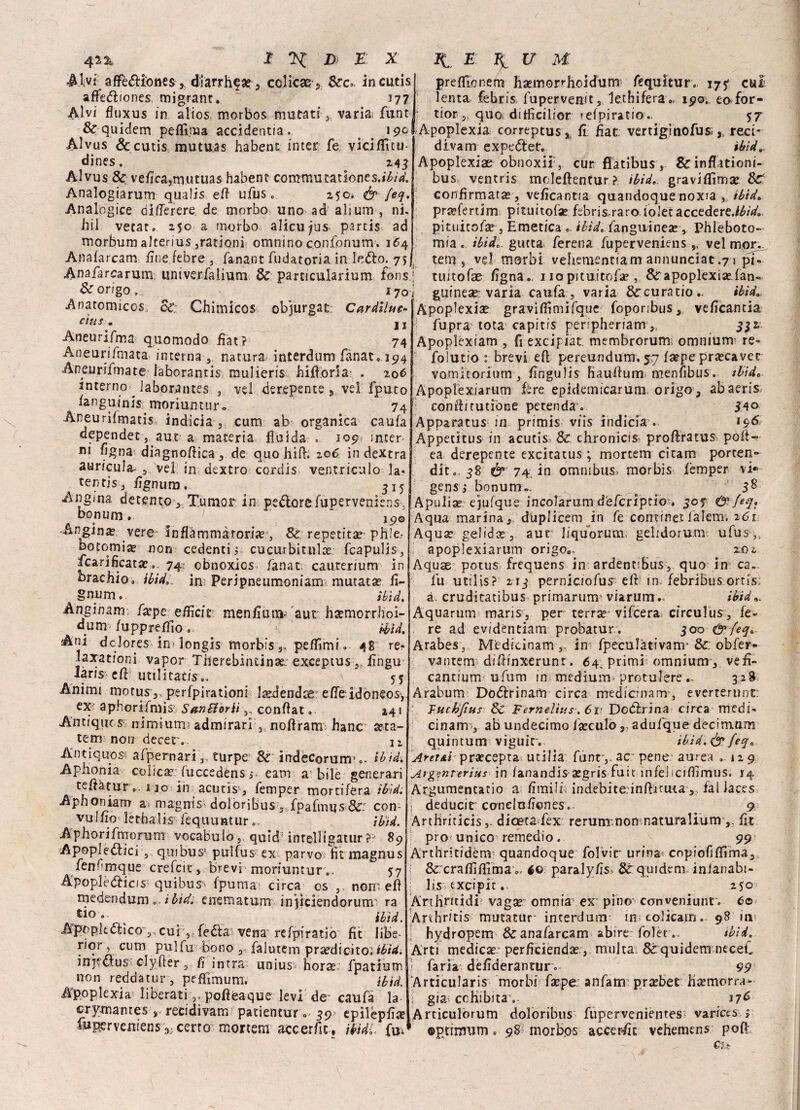 r 42% E X & E X Alvi- afièdiiones, dìarrhfa? 5 cclicae$ 8cc*. incutis afie<5ìiones, migrant. ~ 177 Alvi fluxus in alios morbos mutati 3 varia; funt &-quidem peflima accidentia . 19° Alvus &cutis mutuas habent inter fe vicifluu- dines. z4 3 Alvus & veflca,mutuas habent commutatìone s.ibid. Analogiarum qualis eft ufus. 250* & feq. Analogice oiflerere de morbo uno ad abum, ni. hil vetar, 250 a morbo alicu^us partis ad morbum aJterius,rationi omnino confonum. 164 Anafarcam, fine Zebre 3 fanant fudatoria in-Ieófco. 7*1 Anafarcarum univerfalium & particularium fons! Dorigo, i70j Anatomicos ce Chimicos objurgat Cardiluc- ctus. u Aneurifma quomodo fiat? 74 Aneurifmata interna 5 natura interdum fanat, 194 Aneurifmate laborantis mulieris hiflòrSaì . 206 interno laborantes j ve! derepente > vel fputo fanguinis moriuntur» 74 Aneurifmatis, indicia ,, cum ab organica caufa appender, aut a materia fluida . 109* inter¬ ni figtia diagnoftiea, de quo hifl. 206. in dextra auricula 3 vel in dextro cordis ventricolo la- tentjs, fignum. ^15 Angina detento, Tumor in pedlorcfuperveniens-, bopum 9 19© Angina? vere in fiamma tori a?, Se reperita? ph’e- botomia? non cedenti 5 cucurbitula? fcapulis, ficarificata?.. 74 cbnoxics fanat caurerium in braccio» iòide in1Perjpne11moniam-.mutata2.fi- gnum. ìb'id. Anginam faepe efiicir menfium- aut hjemorrh'oi- dum fuppreflio, - $yt Ani dolóres in> longis morbis 3, peffimi, 48 re- laxationi vapor Therebindnae: exeeptus, fingu laris c(l utilitatis.. 55 Animi motus 3. perfpirationi laedendse effeidoneos*, ex aphorifmìs San Sborii ,, conflat.. 241 Antique s nimiurm admirari 3 noflram hanc asta- tem non decer.. n Antiquos aipernari3 turpe & indécorum’o- ibid. Apiionia colica? fuccedènsi- e a ni a: bile generari tefiàtur 1 jo in acutis^ femper mortifera ìbìd. Aphoniam a* magnis dolòribus 3 fpafmus &: con vulfio lethalis fequufttur UH. A p ho ri foro rum vocabulo 3, quid1 intelligatur ?? 89 Apoplettici 3 quibiis* pulfus ex parvo fit magnus fenfmque crefcit, brevi1 moriuntur», 57 Apoplèttica quibus1» (puma circa cs 3 noni efl medendum ... iòide enematum injiciendorumi ra «io- ibid. Apopkctico 3,cui 3, fedìa vena refpiratio fic libe¬ ro**? cum pulfu bono 3 falutem yr aedi cito? ibid. injeclus clyfìer 3 fi intra unius borie fpatium non reddàtur , peffìmum. ibid. Apoplexia liberati s, pofìeaque levi de* caufà la crymantes recidivam patientur. 59’ epilepfìa? luperveniens 3;certo mortem aecerfic. iòidi fu* IL E ^ V M prefilonem ba?morrhoidum fequitur. 17? cui lenta- febn's fupervenit3 lethifera., 19©., eafor- tior 3, quo ditficilior refpiratio. 57 Apoplexia correpeus s fi fiat vertigitiofus*,, reci* divam expedlet. ibid» Apoplexiae obnoxii 3 cur ffatibus , &inflìtioni- bus ventris moleftentur ? ibid» gravifiìmse Se confirmata?, veficantia quandoque noxra 3 ibid» prajfertim pituitofse febris,raro iole: accedereJbid» pituitofa? 3 Emetica . ibid» fanguinea? , Phleboto- mia. ibid» gucta ferena fuperveniens „ vel mojv tetu s vel morbi vehemennam annunciar.71 pf. tuitofae figna. 1 io pituitofa , Sr apoplexia? fan« guinest: varia caufa, varia 8ccuratio- ibid» Apoplexia? graviflimifque foponbus, veficantia fupra tota capitis penpheriam 3> 332. Apoplexiam , fi excipiat. membrorum omnium re» folutio : brevi efl pereundum. 57 fa?pe pra?cavet vomitorium , fingulis Hauifum menfibus. ibid» Apoplexiartim Are epidemicarum-origo, abaeris ; condì tutìone petenda . 540 Apparacus m primis viis indicia . >9^ Appecitus in acutis Se chronicìs proftratus poli- ea derepente excitatus ; mortem citam porteli- dita 38 & 74 in omnibus.’ morbis femper vi» gens; bonum-, 5^ Apulia? ejufque incolarum dèferiptio , 309 & feq» Aqua marina <, dùplicemjn fe conxinei lalem, 161 Aquae gelida? , aut liquorum; gelidorum ufus 3f apoplexiarum origoe. zo2 Aquse potus frequens in ardentiBus, quo in ca. fu utilis? 213 perniciofus'elf in. febribus ortis; à cruditatibus primarum' viarum. ibid Aquarum maris, per terra? vifeera circulus, fe¬ re ad evidentiam probatur . 300 & feq» Arabes3 Medicinams. in fpeculàtivam- &: obfer» vantem difiinxerunt. 64. primi omnium3 cantium ufum in medium-protulere 328 Arabum Doótrinam circa medicnam, everterunt Tucbjìus Se Fernelìus. 6r Dottrina circa medi- cinam , ab undecimo fa?culo,, adufque decirritim quintum viguic. ibìd.&feqa Aret&l pra?cepta utilìa funr3. ac pene aurea .129 Argznterìus in fanandis a?gris fuit ìnfiel iciflimus. 14 Argumentatio a Amili indebite.inflituta 3, fai laces deducit conelofiones.- 9 Artbriticis 3. diceta fex rerunxnon naturalium ,, fit prò unico remedio. 99 Arthritidèm quandoque folvir urina; copiofifiìma, &;craflìflima », 40: paraly/ìs St quidem inlanabi- lis txcipit.. 250 Arthntidi vagse: omnia^ ex pino cortveniunr. 60 Anhritis mutatur interdum in ; colicairj. 98 in hydropem Se anafarcam abire: folèt.. iòide Arti medica? perficienda?, multa & quidem neceL j farla dèfideranturv 99 Articularis morbi fa?pe. anfana pra?bet hajmorra- : già-; cefiibitav 17^ Articulòrum doloribus- fuperveniemes variets. 1 ©ptrmum. 98 morbos accerfic vehemens pofi cu