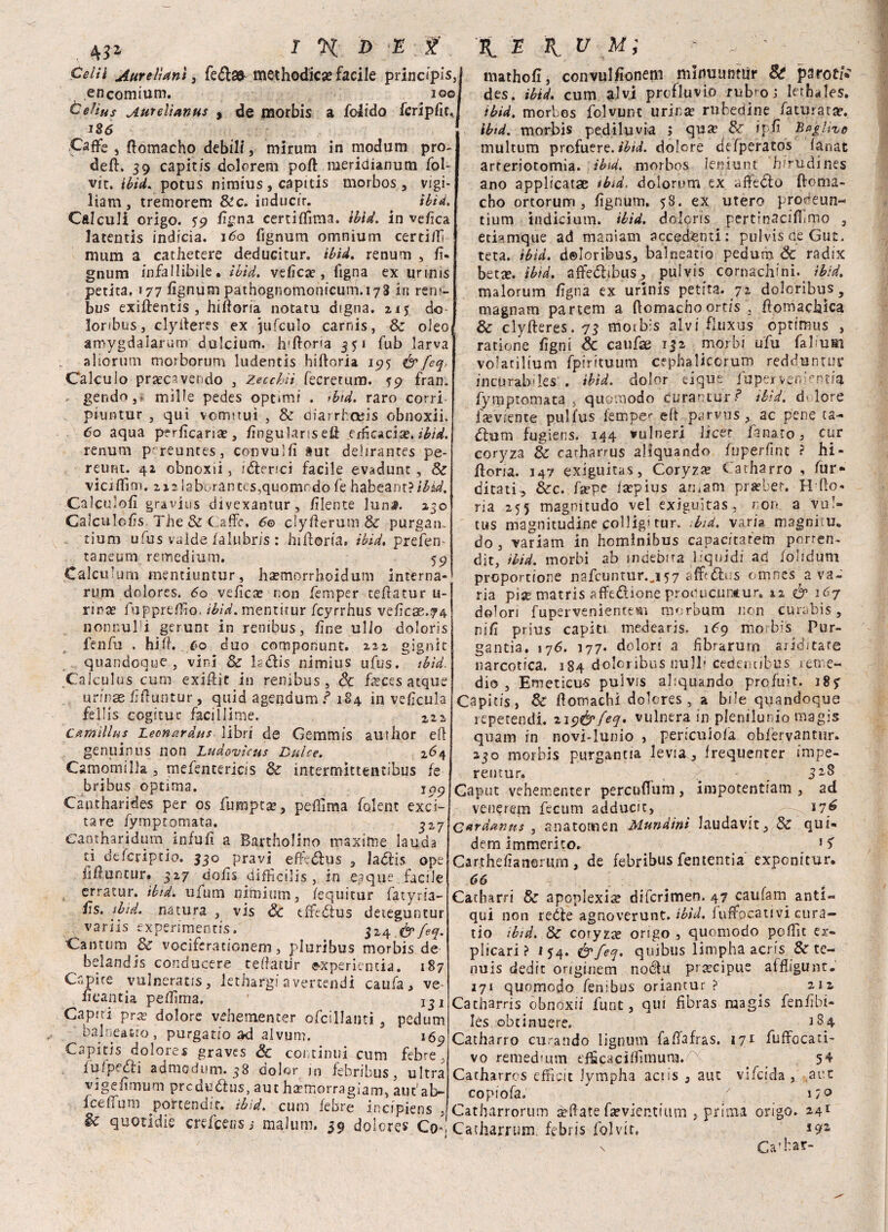 ò//i Aureli ani , fe£la& methodicse facile principisi encomium. io©l Celius Aureìianus y de morbis a folido fcripfif.J J§6 Caffè , ftomacho debili, mirum in modam pro¬ de#. 39 capitis dolorerai poft meridianum foh vie. ibid. potus nimius, capitis morbos, vigi- liam , tremorem Sic. inducir. ibid. Calculi origo. 59 iìgna certiffima. ibid. In velica latentis indicia. 160 fignum omnium certilf nium a cathetere deducitur. ibid. renum , fi- gnum infallibile, ibid, velica, Tigna ex urmis perita. 177 fìgnum pathognomonicum.173 in reni- bus exiftentis , hifforia notatu digna. zi $ do lonbus, clyileres ex jufculo carnis, Se oleo amygdaiarum dulcium. h'ftorta 351 fub larva aliorum morborum ludentis hifìroria 195 & feq. Calcolo pra?ca vendo , Zecchìi fecretum. 59 fran. * gendo,* mille pedes optimi . ibid. raro corri piuntur , qui vomttuì , & diarrhctìis obnoxii. 60 aqua pfrlicanae, fìngularis e# efficacix. ibid. renum prreuntes, convuIli aut delirantes pe- reurit. 42 obnoxii , i<5lericì facile evadunt, Se vici (firn. 212 iabv.-rantes,quomodo ih habeanr?ibid. Calcinoli gravius divexantur, /ìlente lun#. 230 Galculofìs The.& Offe. 60 clyfterum & purgati* tium ufus valde falubris : hiftoria. ibid. prefen taneum remedium. 59 Calculum mentiuntur, haemorrhoidum interna- rum dolores. 60 velica? non femper teftatur u- rira? fuppreflìo. ibid. mentitur fcyrrhus vehcae.74 npnnulli gerunt in renibus, fine ullo doloris fenili . hiih Co duo componunt. 222 gignit quandoqye , vini Se lsdlis nimius ufus. tbìd. CaJculos cimi exiffic in renibus, Se feces acque urfnae fiftuntur, quid agendum ? 184 in vefìcula fellis cogitur faciliime. 222 camìllus Leonardns libri de Gemmis author efl genuinus non Ludovìcus Dulce. 264 Camomilla, mefentericis Se intermittentibus fe bribus optima. 109 Captharides per os fumpta», peflima folent exci- tare fyrnptomata. ^2-7 e’antharidum infufì a Bartholino maxime lauda ci deferiptio. 330 pravi efiedhis , la&is ope iifìuncur. 327 dofis difficilis , in eaque facile erratur. ibidi ufum ni'rnium, fequitur fatyria- £s. tbid. natura , vis Se effe£lus deteguntur variis experimentis. 324 &feq. Cantum & vocifera tionem, pluribus morbis de belandis conducere teftàtur «xperientia. 187 Capire vulneracis, lethargiavertendi caufa, ve- iìcancia peflima. Capiti pra? dolore vehemencer ofcillanci , pedum balneatto, purgarlo ad alvum. 169 Capitis dolores graves Se continui cum febre , lulpcóli admodum. 38 dolor in febribus, ultra vigeiimum prcdu&us, aut ha-morragiam, aut'al> IcefTum portendir. ibid. cum iebre incipiens , & quotidie crei ceri s i malum. 39 dolores Co* mathofì, convulfionem mlnuunttìr 8t pmtii des. ibid. cum alvi profluvio rubro; lerhales. ibid. morbos folvunc urinse rufedine faturatae. ibid. morbis pediluvia > quee &r ipiì paglivc multum profuere. tbid. dolore de fperatos fanat arteriotomia. tbid. morbos leniunt bfrudines ano applicatae tbid, doiorum ex ^fiedlo ftema- cho ortorunn , fìgnum. 58. ex utero prodeun- tium indiciutn. ibid. doloris pertinacifiimo , etiamque ad manìam accedenti: pulvis ae Gut. teta. tbid. doloribus, balneatio pedum Se radix betse. ibid. affe(5libus, pulvis cornachini, ibid. malorum fìgna ex urinis perita. 72 doloribus, magnam partem a ftomachoortis , ftomachica & clyfteres. 73 motb-s alvi fluxus optimus , ratione fìgni & catifae 132 morbi ufu fahuai volatilium fpirituum cephalicorum redduntuc jncurab'ks . ibid. dolor eique fupeit v.en>ntia fyrnptomata , quemodo curaotur ? tbid. d> lore lreviente pulfus iempe1- eft parvus, ac pene ra¬ dium fugiens. 144 vulneri lìcer fanato, cur coryza Se carharrus aliquando fnperfmc ? hi- ftoria. 147 exiguitas, Coryzre Catharro , lur- dita ti ^ Sec. fa? pe fa?pius aruam prie ber. Hdlo- ria 255 magnitudo vel exiguitas, non a vu!» tus magnitudine colligi tur. ibid. varia magniiu. do , variam in homlnibus capacitatem porren- dit, ibid. morbi ab indebita liquidi ad iohdum proportione nafcuntur.j57 afftólus omnes a va¬ ria pise matris affedione producuntur. 12 & 167 dolori fupervenienttm morbum non curabis, nifi prius capiti medearis. 1^9 mo bis Pur¬ ganti. 176. 177. dolori a fìbrarutn ariditate narcotica. 184 doloribus nulP cedentibus re me¬ dio , Emeticms pulvis aliquando profuit. 185- Capitis, Se Pomachi dolores, a bile quandoque reperendo ziy&feq. vulnera in plenilunio magis quam in novi-lunio , perjculofa obfervantur. 230 morbis purgantia levia , frequenter impe- rentur. v Caput vehementer percuifum, impotentiam , ad venerem fecum adducic, _ —17? Cardanus , anatotnen Mundini laudavit. Se qui- dem immerito. 1S Carthefìanomm , de febribus fententia expenitur. 66 \ Cacharri Se apoplexi^ diferimen. 47 caufam^ anti¬ qui non reóle agnoverunt. ibid. iuffocativi cura¬ no ibid. Se coryza? origo , quomodo pcfììt ex- plicari ? 154. c’yfeq. quibus limpha acris & te- nuis dedit onginem noéiu precipue aifligunt. 171 quomodo fenibus oriantur ? ^ 212 Catharris obnoxii funt, qui fibras magis fenfìbi- lés obtinuere. 184 Catharro curando lignuin fafìafras. 171 fuffocati- vo remedmm efficaciflìmuna. 5^ Catharros efficit Jympha actis 3 aut vifeida , aut copiofa. / i/o Catbarrorum è-flate fsevientium , prima origo. 241 Catharrum febris folvir. *9* \ Ca’bar-