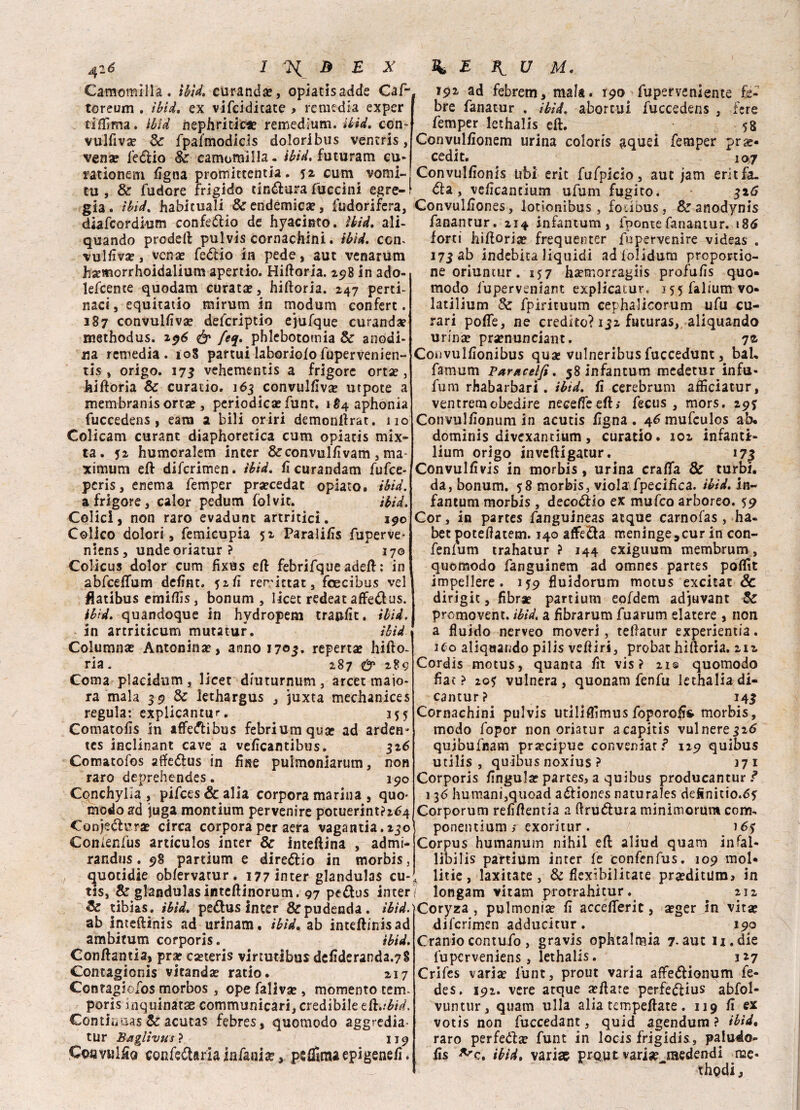 Camomilla, tbìd. curando, opiatisadde Caf- toreum . ibid. ex vifcidicate > remedia exper tiffima. ibid nephritic*? remedium. ibid. con- vulfiva? Se fpalmodicis doloribus ventris, vena? Settio Se camomilla - ibid. futuram cu- rationem figna promittentia. 52. cum vomi¬ ti! , Se (udore frigido tintura fuccini egre¬ gia. ibid. habicuali & endemica?, Sudorifera, diafcordium confettio de hyacinto. ibid. ali- quando prodeft pulvis cornachini. tbìd. com vulSlva?, vena? fettio in pede, aut venarum hsemorrhoidalium apertio. Hiftoria. 298 in ado- lefcente quodatn curata?, hiftoria. 247 perti- naci, equitatio mirum in modum confert. 187 convulsiva? defcriptio ejufque curanda? methodus. 296 & fe%. phlebotomia Se anodi¬ na remedia. 108 partui laborioso fupervenien- tis , origo. 17$ vehementis a frigore orta?, hiftoria Se curatio. 163 convulsiva? utpote a membranisorta?, periodica? funt. ì^aphonla fuccedens, eam a bili oriri demonftrat. 110 Colicam curant diaphoretica cum opiatis mìx- ta. 52 humoralem inter &coavulfivam, ma¬ ximum eft difcrimen. tbìd. fi curandam fufce- peris, enema femper pra?cedat opiato. ibid. a frigore, calor pedum folvic. ibid. Colici, non raro evadunt artritici. 190 Colico dolori, femicupia 52 Paralifis fuperve* niens, undeoriatur? >. 170 Colicus dolor cum fixtìs eft febrifque adeft : in abfceSTum defint. 52SÌ rerictat, foecibus vel Hatibus emiftìs, bonum , licet redea t affetta s. ib'td. quandoque iti hydropem traiafit. ibid. in artriticum mutatur. ibid Columna? Antonina?, anno 1703. reperta? hifto¬ ria. 287 & 289 Coma placidum, licet diuturnum, arce: malo¬ ra mala 39 & lethargus , juxta mechanices regula: explicantur. 355 Comatofis in affettibus febriumqua? ad arden* tes inclinant cave a veficantibus. 326 Comatofos affettus in fise pulmoniarum, non raro deprehendes. 190 CqnchyKa , pifces&alìa corpora marina , quo* modo ad juga montium pervenire potuerint?2<?4 Conjetti’ra? circa corpora per aera vagatatelo Comenfus articulos inter & inteftina , admi- randus. 98 partium e direttio in morbis, quotidie obServatur. 177 inter glandulas cu- tis, & glandulasinteftinorum. 97 pettus inter & tibias. ibid. pedus inter & pudenda, ibid. ab inteftinis ad urinam. ibid. ab inteftinisad ambitum corporis. ibid. Conftantia, prar ca?teris virìutibusdefideranda.7§ Contagionis vitanda? ratio. 217 Contagiofos morbos , ope faliva? , momento cem- poris uiquinatae communicari, credibile eft.tbid. Condiiaas Se acutas febres, quomodo aggredia- tur Bagiivus} 119 Cottyuliio con feda ria in fani a?, psSfiraa epigenesi. 191 ad febrem, mala. 190^ fuperveniente fi¬ bre fanatur . ibid. abortui fuccedens , fere ^ femper lcthalis eft. 58 Convulfionem urina coloris aquei femper pr re¬ cedi t. 107 Convulfionis ubi cric fufpicio, aut jam eritfa. da , veficancium ufum fugito. 326 Convulfiones, lotionibus , fo.ious, & anodynis fanantur. 214 infantum, iponte fanantur. 186 forti hiftoria? frequenter fupervenire videas . 173 ab indebita liquidi adiolidum proponi¬ ne oriuntur. 157 ha?morragiis profufis quo¬ modo i'uperveniant explicatur. i55faliumvo- laulium Se fpirituum cephalicorum ufu cu¬ rari poSTe, ne credito? 132 futuras, aliquando urina? pra?nunciant. 72- Convulfionibus qua? vulneribus fuccedunt, bah famum Paracelfi. 58 infantum medetur infu- fum rhabarbari . ibid. fi cerebrum affìciatur, ventremobedire neceSfeeft; fecus , mors. 29J Convulfionum in acutis figna . 46 mufeulos ab. dominis divexantium, curatio. 102 infanti- lium origo inveftigatur. 17^ Convulfivis in morbis , urina crafla Se turbi, da, bonum. ?8 morbis, viola fpecifica. ibid. in¬ fantum morbis , decodio ex mufeo arboreo. 59 Cor, in partes fanguineas atque carnofas, ha- bet poteftatem. 140 affeda meninge,cur in con- fenlum trahatur ? 144 exiguum membrum, quomodo fanguinem ad omnes partes poflit impellere. 159 fluidorum motus excitat Se dirigit, fibra? partium eofdem adjuvant Se promovent. ibid, a fibrarum fuarum elatere , non a fluido nerveo moveri, teftatur experientia. 1C0 aliquando pilis veftiri, probat hiftoria. 212 Cordis motus, quanta fit vis? 21© quomodo fiat ? 205 vulnera , quonam fenfu lethalia di- cantur? 143 Cornachini pulvis utiliflìmus foporofifr morbis, modo fopor non oriatur acapitis vulnere326 qujbufnam pra?cipue conveniate 129 quibus utilis , quibus noxius ? 371 Corporis fingula? partes, a quibus producantur ? 136 humani,quoad adiones naturales definitio.65 Corporum refiftentia a ftrudura minimorum com- ponentium ; exoritur . 16? Corpus humanum nihil eft aliud quam infal- libilis partium inter Se confenfus. 109 mol¬ line, laxitate, & flexibilitate pra?ditum> in longam vitam prorrahitur. 212 Coryza , pulmonije fi accefiferit, a?ger in vita? difcrimen adducitur. ^ 190 Craniocontufo, gravis ophtalmia 7-aut n.die fuperveniens, lethalis. 327 Crifes varia? lunt, prout varia affedionum fe- des. 192. vere acque a?ftare perfedius abfol- vuntur, quam ulla alia tempeftate. 119 fi ex votis non fuccedant, quid agendum ? ibid• raro perfetta? funt in locis frigidi^, paludo- fis ^c. ibid, vari» prQUt varia? medendi me- ■■■ ' thodi,