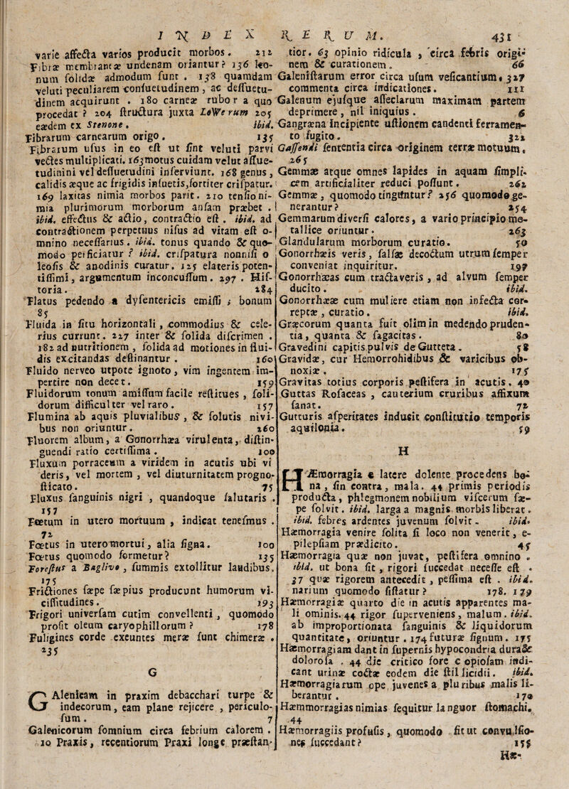 varie affetta varios producit morbos • ni Fibra? membiawa: undenam oriantur ? 136 I40- num folida? admodum fune . 158 quamdam veluti peculiarem confuetudinem , ac deffuetu- dinem acquirunt . 180 carnea? rubo r a quo procedat ? 104 ftru&ura juxta LoWe rum zo$ e«dem ex Stenone . ìbU. Fibrarum carnearum origo . Fibraium ufus in eo eft ut fint veluti parvi vedtes multiplicati. i^motus cuidam velut aftue- tudinini vel deffuetudini inferviunt. 168 genus, calidis a?que ac frigidis infuetis,fortiter crifpatur. 16$ laxitas nimia morbos parie. 210 tenfto ni¬ nna plurimorum merborum anfani praebet . ibtd. effedhis & adio, contradio eft . tbid. ad contraétionem perpetuus nifus ad viram eft o- mnino neceflarius. tbìd. tonus quando & quo- modo petficiatur ì tbid. crepatura nonnift o leofìs èc anodinis curatur, 127 elaterìs poten- tiflìmi, argumentum inconcuftum. 297 . Hif- torìa. _ 184 Flatus pedendo a dyfentericis emidi ; bonum 85 Fluida in fi tu horizontali , commodius & cele- rius currunt. 227 inter & folida diferimen . 182 ad muririonem , folidaad motiones in Hui- dis excitandas deftinantur . ido Fluido ncrveo utpote ignoto, vim ingentem im- pertire non decet. 159 Fluidorum tonum amiflum facile reftitues , foli- dorum difiìcul ter vel raro . 157 Flumina ab aquis pluvialibus , & folutis nivi- bus non oriuntur. iéo Fluorem album, a Gonorrhsa virulenta, diftin* guendi ratio certi fiima . 100 Fluxum porraceum a viridem in acutis ubi vi deris, vel mortem , vel diuturnitatem progne* fticato. # 75 Fluxus fanguinis nigri , quandoque falutaris . J5 7 Fcetum in utero mortuum , indicat tenefmus . 72 Foetus in utero mortui, alia figna. 100 Fcetus quomodo formetur? # 155 Voreftut a Baglivo 3 fummis extollitur laudibus. J7 5 Fri&iones fa?pe fsepius producunt humorum vi- ciditudines. 193 Frigori univerfam cutim convellenti, quomodo profit oleum caryophillorum ? 178 Fulrgines corde exeuntes mera: fune chimera: . G GAlenicam in praxim debacchari turpe & indecorum, eam piane rejicere , periculo- fum. 7 Galenicorum fomnium circa febrium calorem , 10 Praxis, recentiorum Praxi long e prseftan* tior. 63 opini© ridicala » circa feferis origi- nem & curationem. ' 66 Galeniftarum error circa ufum veficantium# 3x7 commenta circa indicationes. m Galenum ejufque afleclarum maximam partem deprimere , n*l iniquius . $ Gangrama incipiente uftionem candenti ferramen¬ to fugito. 322 Gajfendi fententia circa originem terra: motuum, %6 s Gemmae atque omnes lapides in aquam ilmpli. cem artificialiter reduci poftunt. 261 Gemma:, quomodo tingifntur? 2$6 quomodoge- nerantur? 154 Gemmarumdiverft calores, a vario principio me- tallice oriuntur. 263 Glandularum morborum curati©. f© Gonorrharis veris, falfac decoctum utrumfemper conveniat inquiritur, 197 Gonorrhacas cum tra&averis , ad alvum femper duetto. ibtd. Gonorrha?ae cum muliere etiam non infera cor» repea:, curatio. ibìd. Gra?corum quanta fuit olimin medendopruden» tia, quanta 8c fagacitas. 80 Gravedini capitispulvis deGutteta. Gravida:, cur Hemorrohidibus & varicibus ©b- noxiae . 17 S Gravitas totius corporis peftifera in acutis, 40 Guttas Rofaceas , cauterium cruribus affixum fanat. 72- Gutturis afperitates inducic conftitutio temporls aqut Ionia. %% H H Emorragia e latere dolente procedens bo¬ na , fin contri, mala. 4* primis periodis produca, phlegmonemnobilium vifeerum fse- pe folvit. tbìd. larga a magnis morbis liberar . ibtd. febres ardentes juvenum folvit - tbid* Ha?morragÌa venire folita fi loco non venerit, e- pilepfiam pra?dicito. 4f Haemorragfa qua: non juvat, pelli fera omnino ^ ibtd. ut bona fit, rigori fuccedat necefte eft • 37 qua: rigorem antecedit, peflima eft . ibtd. narium quomodo fiftatur? 178. 179 H-emorragia: quarto die in acutis apparentes ma¬ li ominis. 44 rigor fuperveniens, malum. tbid. ab impropordonata fanguinis de Jiquidorum quantitate, oriuntur . 174 futura: ftgnum. 17$ Haemorragiam dant in fupernis hypocondna durale dolorofa . 44 die critico fore c opiofatn indi- cant urinse coéta: eodem die ftillìcidii. ibìi. Hsemorragiarum epe juvenes a pluribus malis li¬ bera ntur. 17® Ha?mmorragias nimias fequitur la nguor ftomachi. 44 Ha:morragiis profufis, quomodo fit ut convulfto- nef fuccedant? 15$