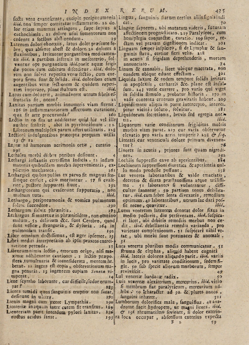 ' I ^ D EX fédia vena cvanefcente, excipit peripneumcnia ibid. nonfemper comitatur infiammano. 22 do. lor edam mammas atcingens , fxpe faepius a cachochimia. 21 dolore ufui fomentorum non cedente a fotibus abftmendum. ^ 19 laterum dolori obnoxiis, latus doler prsefente fe- bre y qua abfente abefl Se dolore. 22 dolores a fluxionibus , irricantur purgamibus medicamen- tis ibid, a partibus infernis in mefenterio, fol- vantur ope purgantium ibid*parit aquse frigi¬ da? potus cum ctibitUm difceditur. ibid, dolo- rem non fòlvit reperita vena; Tedio , cum cor- pora firma flint &fo1ida. ibid. doloribus etiam augentibus vena? fetìionem Se quidem repeti- tam imperare, piane Unicum efK ibid. Latus cum doluerir , animadverce utrum febris ef- fentialis fit, necnef 22 Laxitas partium morbis innumeris viam fiernit» 1 g<5 in infiammaronorum affectuum curatone, qua fir arte procurandaf* Fv E V U* 4J1) lingua, fanguinis fiatum certms aiiisfignisindi cat<. 70 Lingua? faporem , ubi mutatum videris, futuram atfedlionem prognofiicato. a 17 Paralvleos, cum hemtplegia con jun £lae , curar io. lo^fapor^ re¬ di a m vel pravam digeflionem indicat. 201 Linguam fefriper infpicito, fi deLympha? Se fan¬ guinis ftatu, certior fieri velis. ziti in acutis' fi frigidam deprehenderis * mortem annunciato * 74 Linum Se cannabis, lice: ubique macerata, non eundem ubique edunt eftedlum * _ . SQI Liquida laxare Se eodem tempore folida irrirare in apoplexiis , catharris Sec. piane efl intuì»» fum. 24$ varie currere , prò vario qui vfget in folidis (limolo , probatur hi fioria . 170 in vafis contenta centrimi gravitatis habent. 209 Liquidimotu aliqua in parte intercepio, intera, pitur vicini» foluto, folvitur. iSi Ledlio in eo fila, ut actdifeatur quid hìc vel ille au hor fenferit , abit in pyrrhonifmum . 1 1. Librorum muldplex parum affert udiicatis. ng Ledlionì indulgentibus praecepta perquam utilia 13 & 12 Lepra? ad humorutn acrimonia ortas , curatio 298 Lethales morbi dtebus paribus definunt. 4 Lechargì infiantis certiffima indicia . 52 infiara matoriis quibufdam morbis fupervenìentis , ex» pi icario medianica . 1 <51 Lethargici quibus pulfus ex parvo fit magnusfen- (inique crefcit , cito moriuntur . 57 fi evafe- rint , pe&ore /uppurati fiunt. 192 Lerharg’corum qui evaferunt fuppuratio , non multum tuta» ibid, Lethargo, peripneumonia Se vomica pulmonum fole ni fuccedere • V .190 Lethargum folvit phrsnitfs. 193 leihargus fi mutetur in phrsenitidem, non omnino malum. 7z delirium <3cc» funt Cerebro, quod fune vefica? , ftranguria, Se dyiuria ► 1^4 ini pulmonìarn tranfit» 192 Xiber omnium dodhfiìmus, eft ìeger ipfemet. 13 Libri medici interpretàtio> ab ipla praxeos exerci- tatiòne peteada» iy Librorumnimia ledilo, errorum origo, nifi ma- ximae adhibeantur cautiones . 1 ledilo prsepo. ilera .tumultuaria & meonfiderata , mentem he. becat . 11 ingens eft copia, obfervationum ma¬ gna penuria. 13 ingeìuem copiam Seneca vi¬ tupera t* 14 Liene fcyrrho laborantecur difl5:cileifudorerum- patf 1S3 lienc.s tumidi quos fanguinis eruptio non fanat, definunt in ulcera. 190 Lienìs magni cum jecore Lympathia. 190 Liencerise in aquam inter cutem fit tranfitus. 189 Lienteriam parit interdum pylori laxitas. rudus acidus fanat.. 160 Liquidorum. fecretioms, brevis fed egregia noti' 1 J 93 tra. • ibid, Liquorum varie conditorum frigiditas multis morbis viam parar. 217 cur varia obfervetur elevatio prò varii aeris temperie? 228 & Eq* Literati cur v.entriculi dolore primum divexen- tur? . # 7^ Livores in acutis > pejores fune quam nigredi- nes. 392 Lochiis fupprefifis cave ab aperientibus» 1S4 Lochiorum fapprelTioni diuretica &aperientìa nul¬ lo modo predelle pofifunt. 158 Lue venerea laborantibus Se valde emaciatis , decretio & dista prsilantiflima afque utili (fi- ma . 51 laborantes fi vulnerantur , diffi- culter fanantur . yo partium tonus debilita- tur. ibid. cumfebre lenta divexatis, remedium optimum. 49 laborantibus, utrum lac dari pof- fit necne quaeritur» ibid» .Luem veneream latencem denota: dolor fixus in medio pedloris, dio perfeverans. ìbìdSufpica- ri licet, ubi debitis remediis morbus non ce* die . ibid, debeilantia remedia varianda prò varietale complexionum * 51 fufpicari nihil ve- l tat , ubi morbi funt pertinaces Se anomali » * 31 Lues venerea pluribus modis communicatur . yr llruma Se elephas , aliquid babent cognati ibid. lateris dolores aliqandoparit ^ ibid* variis in Iocis, prò varietate conditionum, fedemfi- * git. yo fub fpecie aliorum morborum , femper revivifcit. 49 Lui venerea bardana? radix. 70 luis veaereas alexiterium, mercurius . ibid. vizio fi membrum fìat paraiycicum, mercurium ad- hibe .> yo ^charadler ad 30. &,plures annos , fanguini inhsret. 31 r Lumborum dolorifica mala , fanguiflua . 4^ana drome facit hydropem, ut ma^ni Iienes. ibidr & 19! rheumatifmo feviente, fi dolor exterio- ra loca occupar 3 abfceffum exterius expedla F 2- 19