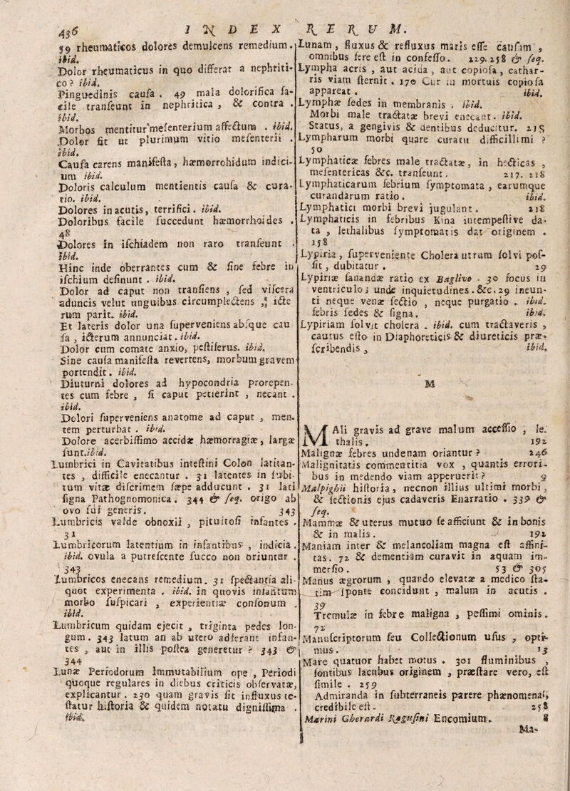 59 rheumaticos dolores demulcens remedium. ìbìd. > _ . Dolor rheumaticus in quo differar a nephriti» co? ibid. Pinguedinis caufa . 49 rnala co.orinca ia- cile tranfeunc in nephritica , Se centra . Wd. . Morbos mentitur'mefenrerium afrecìum . ìbìd. Dolor fit ut plurimum vitio mefenterii . ìbìd. Caufa carens matiifefla, harmorrohidum indici- imi ìbìd. poloris calculum mentientis caufa de cura¬ rlo. ibid. Dolores inacutis, terrifici, ìbìd. Doloribus facile fuccedunt ha?morrhoides . 48 Dolores in ifchiadem non raro tranfeunc . ìbìd. Dine inde oberrantes cum & fine febre in ifchium definunc . ibid. Dolor ad caput non cranfiens , fed vifeera aduncis velut unguibus circumpk&ens 3] i&e rum parie, ibid. Et lateris dolor una fuperveniens abfque cau fa , iderum annunciat. ibid. Dolor cum cornate anxio, pefiìferus. ìbìd. Sine caufa manifefia revertens, morbum gravenv portendic. ìbìd. Diuturni dolores ad hypocondria prorepen- tes cum febre , fi caput pscierint , necant . ibid. Dolori fuperveniens anatomie ad caput 3 roen. tem perturbar . ibid. Dolore acerbiffimo accida: ha?morragia?, larga? funt .ìbìd. luinbrici in Cavltatibus intefiini Colon latitan- tes 5 difficile enecantur . 31 latentes in {libi¬ tum vitae diferimem fape adducunt . 31 lati Pigna Pathognomonica. 344 & feq. origo ab ovo fdi generis. 343 Lumbricis valde obnoxii , pitu-itofi rnfantes . 31 lumbrkorum latentium in in fantibtis , indici a . ìbìd. ovula a putrefeente fucco non oriuntur . 543 ; Xumbricos enecans remedium. 31 fpeéfanria ali- quot experimenra . ibid. in quovis infantimi morbo fwfpicari y experietma? cpnfonum . ibid. Eumbricum quidam ejecit , triginta pedes ion- 343 latum an ab utero adferant infan- aut in illi* polka generetur ? 343 &\ lunam , fluxus& refiuxus maris effe caufam , omnibus fere e fi in confeffio. 119,258 & feq. Lympha acris , aut acida , a ?t copiofa, cathar- ns viam fternic . 170 Cur m mortuis copiofa appareat . . ibid. Lympha? fedes in membranis , ìbìd. Morbi male tramata? brevi enec&nt. ìbìd. Status, a gengivis 8e dentibus deducitur. 21S Lympharum morbi quare curatu difficilltmi ? 50 Lymphacica? febres male tra&atar, in he&ìcas 5 mefentericas &c. tranfeunc. zi?, ug Lymphaticarum febrium fymptomata , earumque curandarum ratio. ibid. Ly tnphatict morbi brevi iugulane. ijg Lymphaucis in febribus Kma intempeflive da^ ta 5 lethalibus fymptonaat ìs dat origmem » 158 Lypirìa, fupe r veniente Cholerautrum folvi pof- fit , dubitatur , 29 Lypina? fananda? rado ex Baglht> . 30 focus io ventriculo; unde inquietudines. &c. 29 ineun- ti ncque vena? feftio , neque purgatio . ibid. febris fedes de figna, ibid» Lypiriam folvit cholera . ìbìd. cum tradlaveris , cautus efio in Diaphóreticis- de diureticis pra?< fcribendis ibid. le. 1 gum tes , 344 luna? Pencdorum immutabirium ope , Periodi quoque regulares in diebus criticis obfervila?, explicantur . 230 quarn gravis fic influxus te* ftacur àiftoria de quidem noutu dignifikna . ìbìdi Ali gravis ad grave malum acceffio thalis. 192. Maligna? febres undenam oriantur ? . 246 Malignitatis commentitia vox , quantis errori- bus in medendo viam apperuerit ? _ 9 Malpigbìì hifioria, necnon illius ultimi morbi, & ledtionis ejus cadaveris Enarratio . 53^ & feq. Mamma? &uterus mutuo fe afficiunt & inbonis Se in malis. v 191 Maniam inter 8e melancoliam magna efi affini- ras. 72 Se dementiam curavit in aquam im- merfio . 5 3 & 30$ Manus tegrorum , quando elevata? a medico fta~ ponce eoncidunt , malum in acutis . 39 Tremula in febre maiigna , peffimi ominis. 72 ManuCcriptortim feu Colle^lonum ufiis , optr- mus. Js Mare quacuor habet motus . 301 fiuminibus , fon ti bus lactibu* originem y praeftare vero, efi fienile . 259 Admiranda in fubterraneis parere phscnomenaf» credibile eli - 25S Merini Gherardi I\*£Kjìfti Encomium. 8